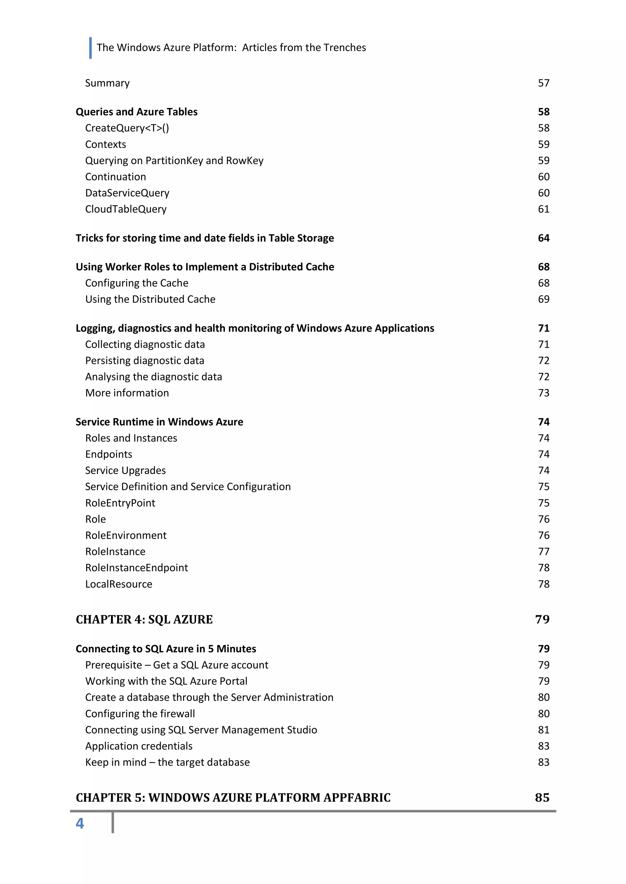 The Windows Azure Platform: Articles from the Trenches


    Summary                                                                57

Queries and Azure Tables                                                   58
 CreateQuery<T>()                                                          58
 Contexts                                                                  59
 Querying on PartitionKey and RowKey                                       59
 Continuation                                                              60
 DataServiceQuery                                                          60
 CloudTableQuery                                                           61

Tricks for storing time and date fields in Table Storage                   64

Using Worker Roles to Implement a Distributed Cache                        68
 Configuring the Cache                                                     68
 Using the Distributed Cache                                               69

Logging, diagnostics and health monitoring of Windows Azure Applications   71
  Collecting diagnostic data                                               71
  Persisting diagnostic data                                               72
  Analysing the diagnostic data                                            72
  More information                                                         73

Service Runtime in Windows Azure                                           74
  Roles and Instances                                                      74
  Endpoints                                                                74
  Service Upgrades                                                         74
  Service Definition and Service Configuration                             75
  RoleEntryPoint                                                           75
  Role                                                                     76
  RoleEnvironment                                                          76
  RoleInstance                                                             77
  RoleInstanceEndpoint                                                     78
  LocalResource                                                            78


CHAPTER 4: SQL AZURE                                                       79

Connecting to SQL Azure in 5 Minutes                                       79
  Prerequisite – Get a SQL Azure account                                   79
  Working with the SQL Azure Portal                                        79
  Create a database through the Server Administration                      80
  Configuring the firewall                                                 80
  Connecting using SQL Server Management Studio                            81
  Application credentials                                                  83
  Keep in mind – the target database                                       83


CHAPTER 5: WINDOWS AZURE PLATFORM APPFABRIC                                85

4
 