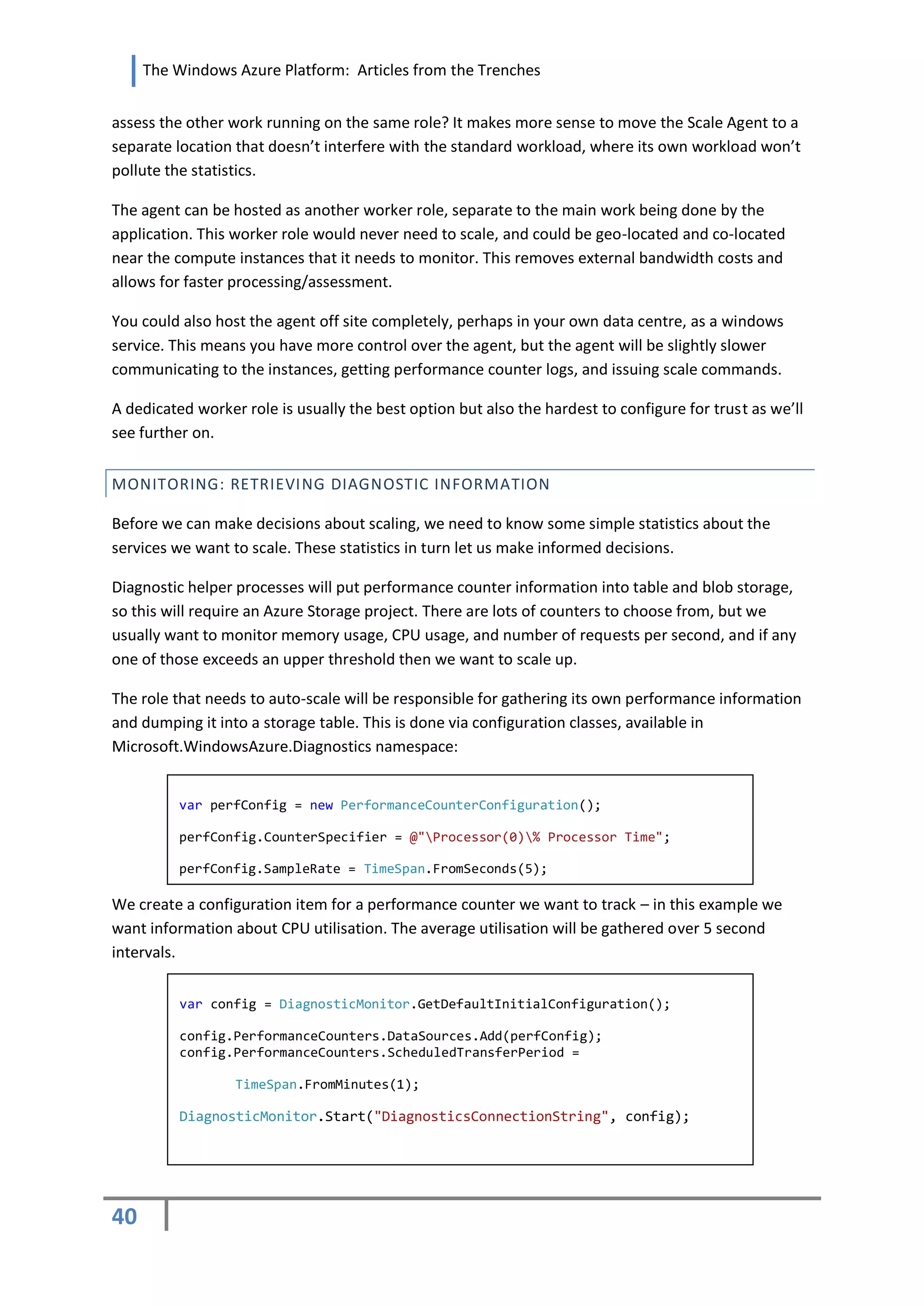 The Windows Azure Platform: Articles from the Trenches


assess the other work running on the same role? It makes more sense to move the Scale Agent to a
separate location that doesn’t interfere with the standard workload, where its own workload won’t
pollute the statistics.

The agent can be hosted as another worker role, separate to the main work being done by the
application. This worker role would never need to scale, and could be geo-located and co-located
near the compute instances that it needs to monitor. This removes external bandwidth costs and
allows for faster processing/assessment.

You could also host the agent off site completely, perhaps in your own data centre, as a windows
service. This means you have more control over the agent, but the agent will be slightly slower
communicating to the instances, getting performance counter logs, and issuing scale commands.

A dedicated worker role is usually the best option but also the hardest to configure for trust as we’ll
see further on.


MONITORING: RETRIEVING DIAGNOSTIC INFORMATION

Before we can make decisions about scaling, we need to know some simple statistics about the
services we want to scale. These statistics in turn let us make informed decisions.

Diagnostic helper processes will put performance counter information into table and blob storage,
so this will require an Azure Storage project. There are lots of counters to choose from, but we
usually want to monitor memory usage, CPU usage, and number of requests per second, and if any
one of those exceeds an upper threshold then we want to scale up.

The role that needs to auto-scale will be responsible for gathering its own performance information
and dumping it into a storage table. This is done via configuration classes, available in
Microsoft.WindowsAzure.Diagnostics namespace:


          var perfConfig = new PerformanceCounterConfiguration();

          perfConfig.CounterSpecifier = @"Processor(0)% Processor Time";

          perfConfig.SampleRate = TimeSpan.FromSeconds(5);

We create a configuration item for a performance counter we want to track – in this example we
want information about CPU utilisation. The average utilisation will be gathered over 5 second
intervals.

          var config = DiagnosticMonitor.GetDefaultInitialConfiguration();

          config.PerformanceCounters.DataSources.Add(perfConfig);
          config.PerformanceCounters.ScheduledTransferPeriod =

                  TimeSpan.FromMinutes(1);

          DiagnosticMonitor.Start("DiagnosticsConnectionString", config);




40
 