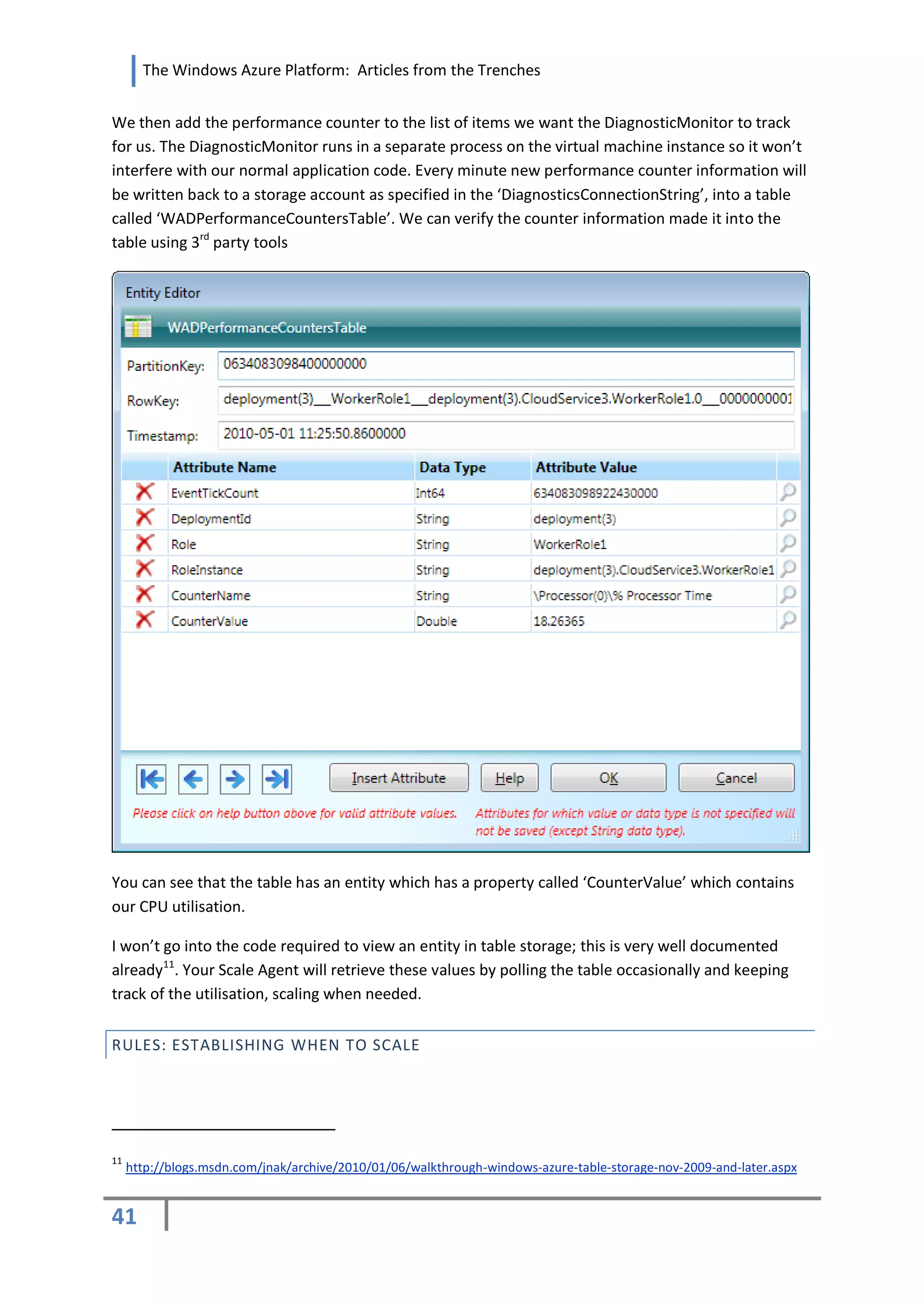 The Windows Azure Platform: Articles from the Trenches


We then add the performance counter to the list of items we want the DiagnosticMonitor to track
for us. The DiagnosticMonitor runs in a separate process on the virtual machine instance so it won’t
interfere with our normal application code. Every minute new performance counter information will
be written back to a storage account as specified in the ‘DiagnosticsConnectionString’, into a table
called ‘WADPerformanceCountersTable’. We can verify the counter information made it into the
table using 3rd party tools




You can see that the table has an entity which has a property called ‘CounterValue’ which contains
our CPU utilisation.

I won’t go into the code required to view an entity in table storage; this is very well documented
already11. Your Scale Agent will retrieve these values by polling the table occasionally and keeping
track of the utilisation, scaling when needed.


RULES: ESTABLISHING WHEN TO SCALE




11
     http://blogs.msdn.com/jnak/archive/2010/01/06/walkthrough-windows-azure-table-storage-nov-2009-and-later.aspx


41
 