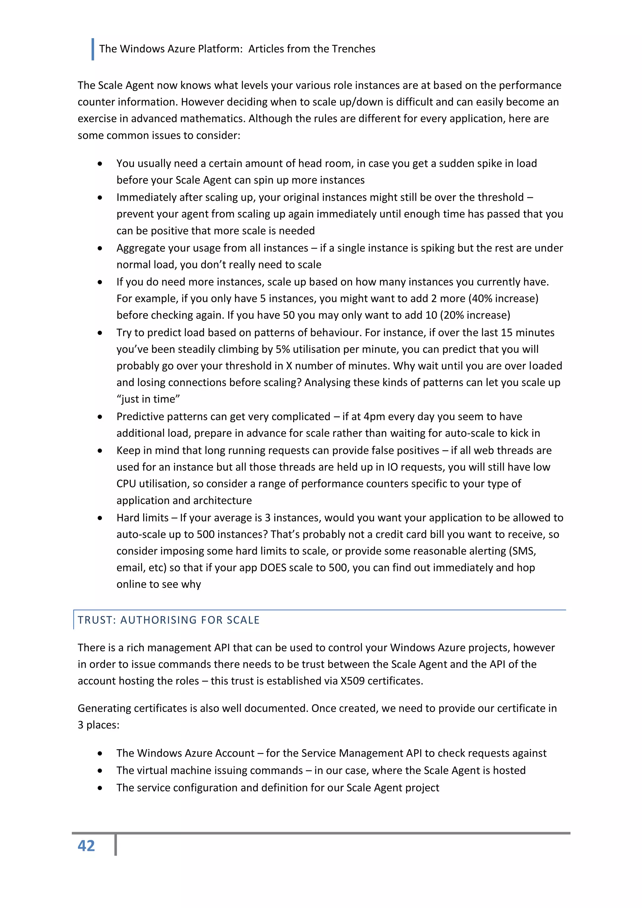 The Windows Azure Platform: Articles from the Trenches


The Scale Agent now knows what levels your various role instances are at based on the performance
counter information. However deciding when to scale up/down is difficult and can easily become an
exercise in advanced mathematics. Although the rules are different for every application, here are
some common issues to consider:

        You usually need a certain amount of head room, in case you get a sudden spike in load
         before your Scale Agent can spin up more instances
        Immediately after scaling up, your original instances might still be over the threshold –
         prevent your agent from scaling up again immediately until enough time has passed that you
         can be positive that more scale is needed
        Aggregate your usage from all instances – if a single instance is spiking but the rest are under
         normal load, you don’t really need to scale
        If you do need more instances, scale up based on how many instances you currently have.
         For example, if you only have 5 instances, you might want to add 2 more (40% increase)
         before checking again. If you have 50 you may only want to add 10 (20% increase)
        Try to predict load based on patterns of behaviour. For instance, if over the last 15 minutes
         you’ve been steadily climbing by 5% utilisation per minute, you can predict that you will
         probably go over your threshold in X number of minutes. Why wait until you are over loaded
         and losing connections before scaling? Analysing these kinds of patterns can let you scale up
         “just in time”
        Predictive patterns can get very complicated – if at 4pm every day you seem to have
         additional load, prepare in advance for scale rather than waiting for auto-scale to kick in
        Keep in mind that long running requests can provide false positives – if all web threads are
         used for an instance but all those threads are held up in IO requests, you will still have low
         CPU utilisation, so consider a range of performance counters specific to your type of
         application and architecture
        Hard limits – If your average is 3 instances, would you want your application to be allowed to
         auto-scale up to 500 instances? That’s probably not a credit card bill you want to receive, so
         consider imposing some hard limits to scale, or provide some reasonable alerting (SMS,
         email, etc) so that if your app DOES scale to 500, you can find out immediately and hop
         online to see why


TRUST: AUTHORISING FOR SCALE

There is a rich management API that can be used to control your Windows Azure projects, however
in order to issue commands there needs to be trust between the Scale Agent and the API of the
account hosting the roles – this trust is established via X509 certificates.

Generating certificates is also well documented. Once created, we need to provide our certificate in
3 places:

        The Windows Azure Account – for the Service Management API to check requests against
        The virtual machine issuing commands – in our case, where the Scale Agent is hosted
        The service configuration and definition for our Scale Agent project




42
 