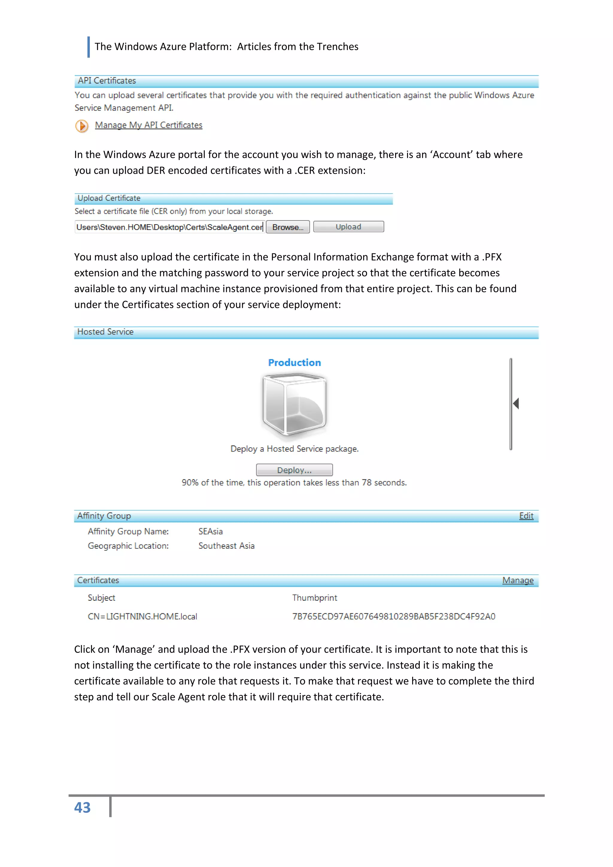 The Windows Azure Platform: Articles from the Trenches




In the Windows Azure portal for the account you wish to manage, there is an ‘Account’ tab where
you can upload DER encoded certificates with a .CER extension:




You must also upload the certificate in the Personal Information Exchange format with a .PFX
extension and the matching password to your service project so that the certificate becomes
available to any virtual machine instance provisioned from that entire project. This can be found
under the Certificates section of your service deployment:




Click on ‘Manage’ and upload the .PFX version of your certificate. It is important to note that this is
not installing the certificate to the role instances under this service. Instead it is making the
certificate available to any role that requests it. To make that request we have to complete the third
step and tell our Scale Agent role that it will require that certificate.




43
 