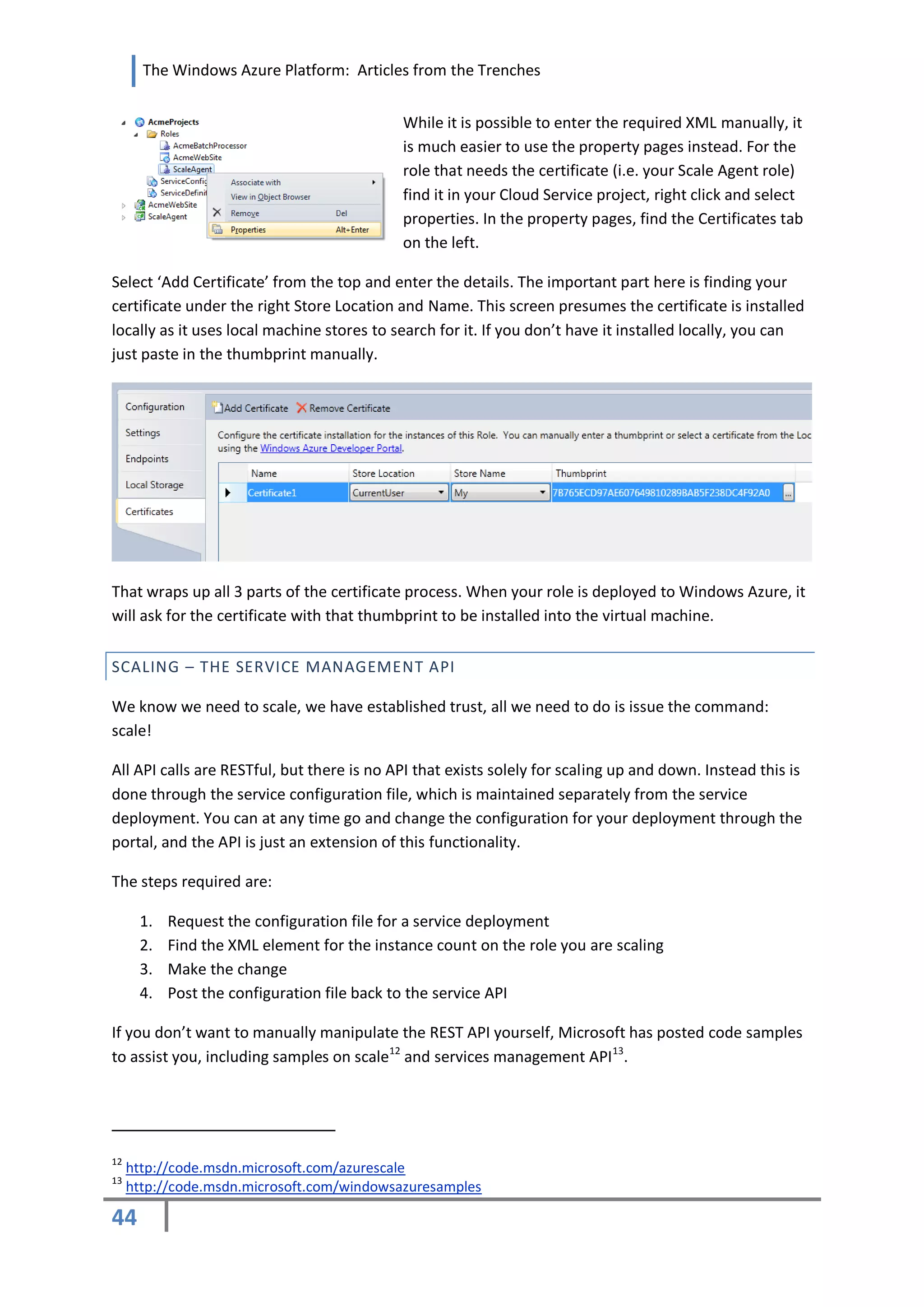 The Windows Azure Platform: Articles from the Trenches


                                            While it is possible to enter the required XML manually, it
                                            is much easier to use the property pages instead. For the
                                            role that needs the certificate (i.e. your Scale Agent role)
                                            find it in your Cloud Service project, right click and select
                                            properties. In the property pages, find the Certificates tab
                                            on the left.

Select ‘Add Certificate’ from the top and enter the details. The important part here is finding your
certificate under the right Store Location and Name. This screen presumes the certificate is installed
locally as it uses local machine stores to search for it. If you don’t have it installed locally, you can
just paste in the thumbprint manually.




That wraps up all 3 parts of the certificate process. When your role is deployed to Windows Azure, it
will ask for the certificate with that thumbprint to be installed into the virtual machine.


SCALING – THE SERVICE MANAGEMENT API

We know we need to scale, we have established trust, all we need to do is issue the command:
scale!

All API calls are RESTful, but there is no API that exists solely for scaling up and down. Instead this is
done through the service configuration file, which is maintained separately from the service
deployment. You can at any time go and change the configuration for your deployment through the
portal, and the API is just an extension of this functionality.

The steps required are:

      1.   Request the configuration file for a service deployment
      2.   Find the XML element for the instance count on the role you are scaling
      3.   Make the change
      4.   Post the configuration file back to the service API

If you don’t want to manually manipulate the REST API yourself, Microsoft has posted code samples
to assist you, including samples on scale12 and services management API 13.




12
     http://code.msdn.microsoft.com/azurescale
13
     http://code.msdn.microsoft.com/windowsazuresamples

44
 