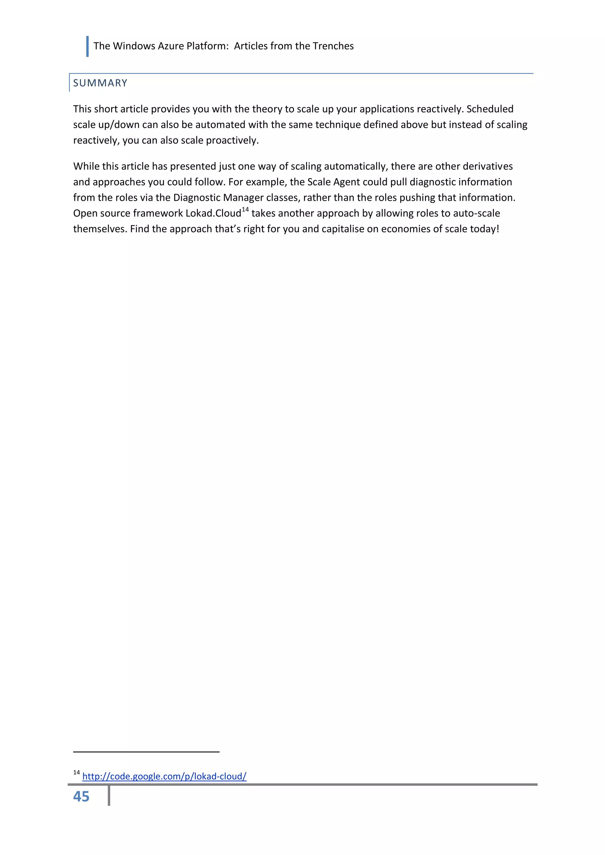 The Windows Azure Platform: Articles from the Trenches


SUMMARY

This short article provides you with the theory to scale up your applications reactively. Scheduled
scale up/down can also be automated with the same technique defined above but instead of scaling
reactively, you can also scale proactively.

While this article has presented just one way of scaling automatically, there are other derivatives
and approaches you could follow. For example, the Scale Agent could pull diagnostic information
from the roles via the Diagnostic Manager classes, rather than the roles pushing that information.
Open source framework Lokad.Cloud14 takes another approach by allowing roles to auto-scale
themselves. Find the approach that’s right for you and capitalise on economies of scale today!




14
     http://code.google.com/p/lokad-cloud/

45
 