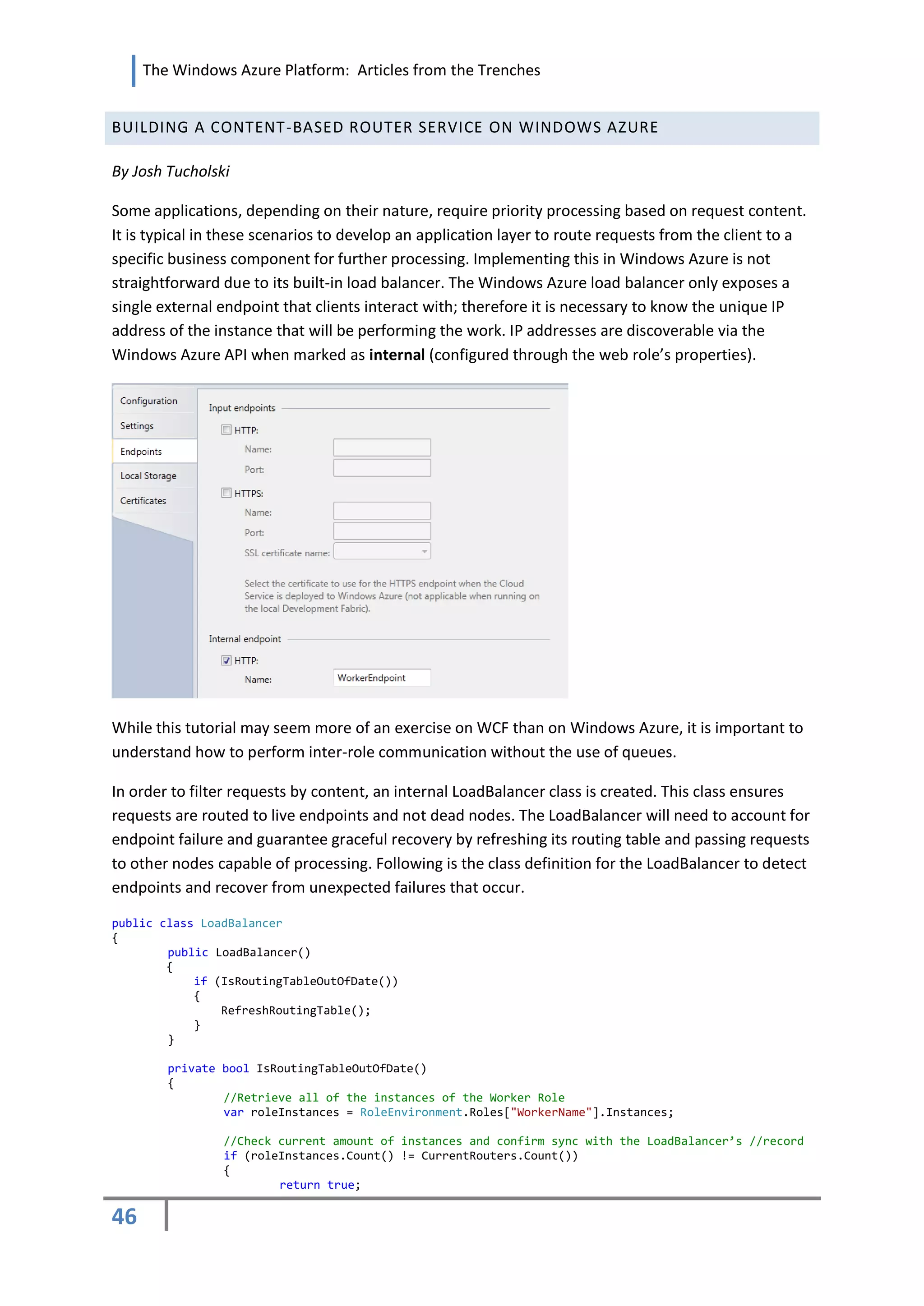 The Windows Azure Platform: Articles from the Trenches


BUILDING A CONTENT-BASED ROUTER SERVICE ON WINDOWS AZURE

By Josh Tucholski

Some applications, depending on their nature, require priority processing based on request content.
It is typical in these scenarios to develop an application layer to route requests from the client to a
specific business component for further processing. Implementing this in Windows Azure is not
straightforward due to its built-in load balancer. The Windows Azure load balancer only exposes a
single external endpoint that clients interact with; therefore it is necessary to know the unique IP
address of the instance that will be performing the work. IP addresses are discoverable via the
Windows Azure API when marked as internal (configured through the web role’s properties).




While this tutorial may seem more of an exercise on WCF than on Windows Azure, it is important to
understand how to perform inter-role communication without the use of queues.

In order to filter requests by content, an internal LoadBalancer class is created. This class ensures
requests are routed to live endpoints and not dead nodes. The LoadBalancer will need to account for
endpoint failure and guarantee graceful recovery by refreshing its routing table and passing requests
to other nodes capable of processing. Following is the class definition for the LoadBalancer to detect
endpoints and recover from unexpected failures that occur.

public class LoadBalancer
{
        public LoadBalancer()
        {
            if (IsRoutingTableOutOfDate())
            {
                RefreshRoutingTable();
            }
        }

        private bool IsRoutingTableOutOfDate()
        {
                //Retrieve all of the instances of the Worker Role
                var roleInstances = RoleEnvironment.Roles["WorkerName"].Instances;

                //Check current amount of instances and confirm sync with the LoadBalancer’s //record
                if (roleInstances.Count() != CurrentRouters.Count())
                {
                        return true;

46
 