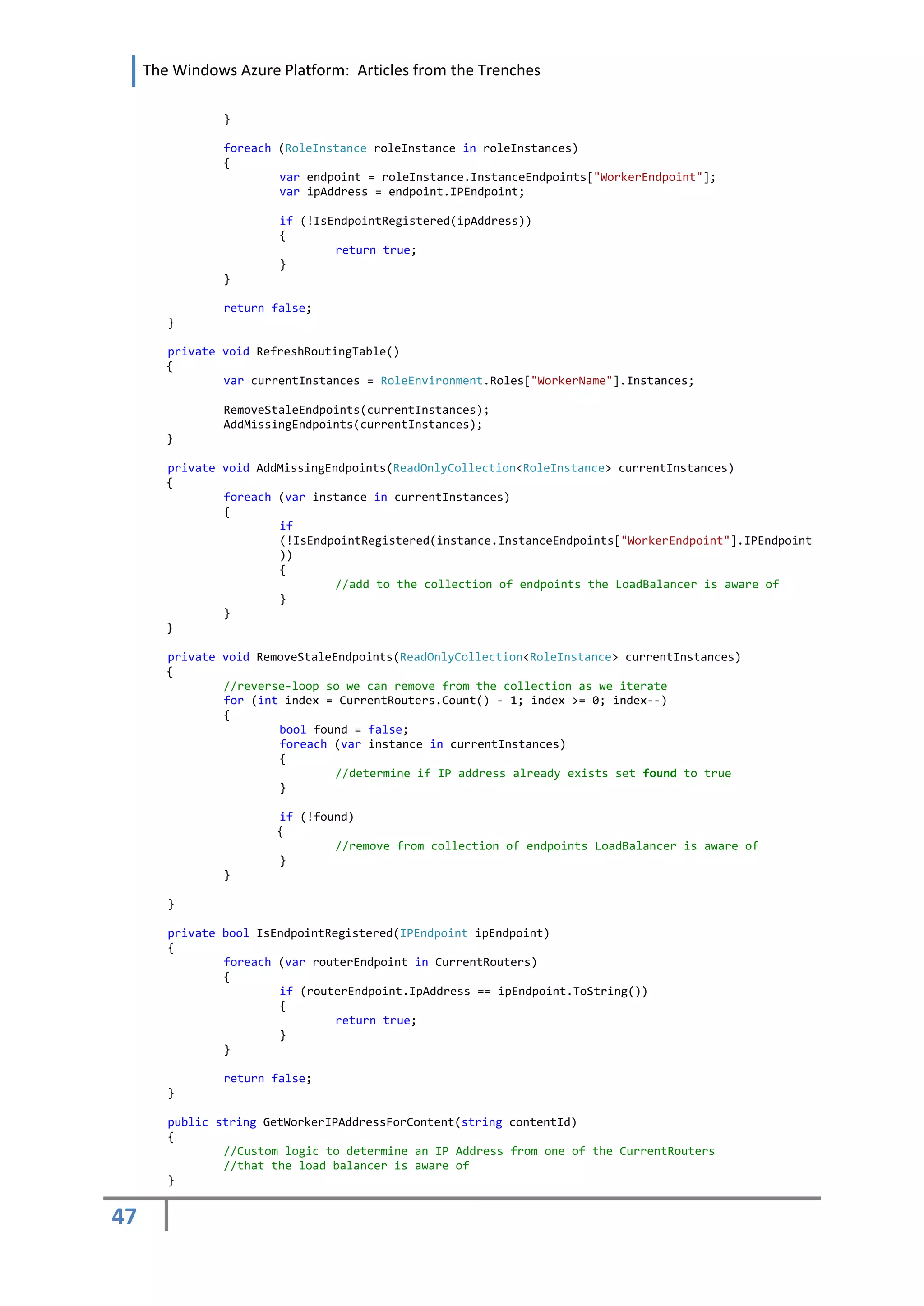 The Windows Azure Platform: Articles from the Trenches

                }

                foreach (RoleInstance roleInstance in roleInstances)
                {
                        var endpoint = roleInstance.InstanceEndpoints["WorkerEndpoint"];
                        var ipAddress = endpoint.IPEndpoint;

                        if (!IsEndpointRegistered(ipAddress))
                        {
                                return true;
                        }
                }

                return false;
        }

        private void RefreshRoutingTable()
        {
                var currentInstances = RoleEnvironment.Roles["WorkerName"].Instances;

                RemoveStaleEndpoints(currentInstances);
                AddMissingEndpoints(currentInstances);
        }

        private void AddMissingEndpoints(ReadOnlyCollection<RoleInstance> currentInstances)
        {
                foreach (var instance in currentInstances)
                {
                        if
                        (!IsEndpointRegistered(instance.InstanceEndpoints["WorkerEndpoint"].IPEndpoint
                        ))
                        {
                                 //add to the collection of endpoints the LoadBalancer is aware of
                        }
                }
        }

        private void RemoveStaleEndpoints(ReadOnlyCollection<RoleInstance> currentInstances)
        {
                //reverse-loop so we can remove from the collection as we iterate
                for (int index = CurrentRouters.Count() - 1; index >= 0; index--)
                {
                        bool found = false;
                        foreach (var instance in currentInstances)
                        {
                                 //determine if IP address already exists set found to true
                        }

                        if (!found)
                        {
                                //remove from collection of endpoints LoadBalancer is aware of
                        }
                }

        }

        private bool IsEndpointRegistered(IPEndpoint ipEndpoint)
        {
                foreach (var routerEndpoint in CurrentRouters)
                {
                        if (routerEndpoint.IpAddress == ipEndpoint.ToString())
                        {
                                 return true;
                        }
                }

                return false;
        }

        public string GetWorkerIPAddressForContent(string contentId)
        {
                //Custom logic to determine an IP Address from one of the CurrentRouters
                //that the load balancer is aware of
        }


47
 