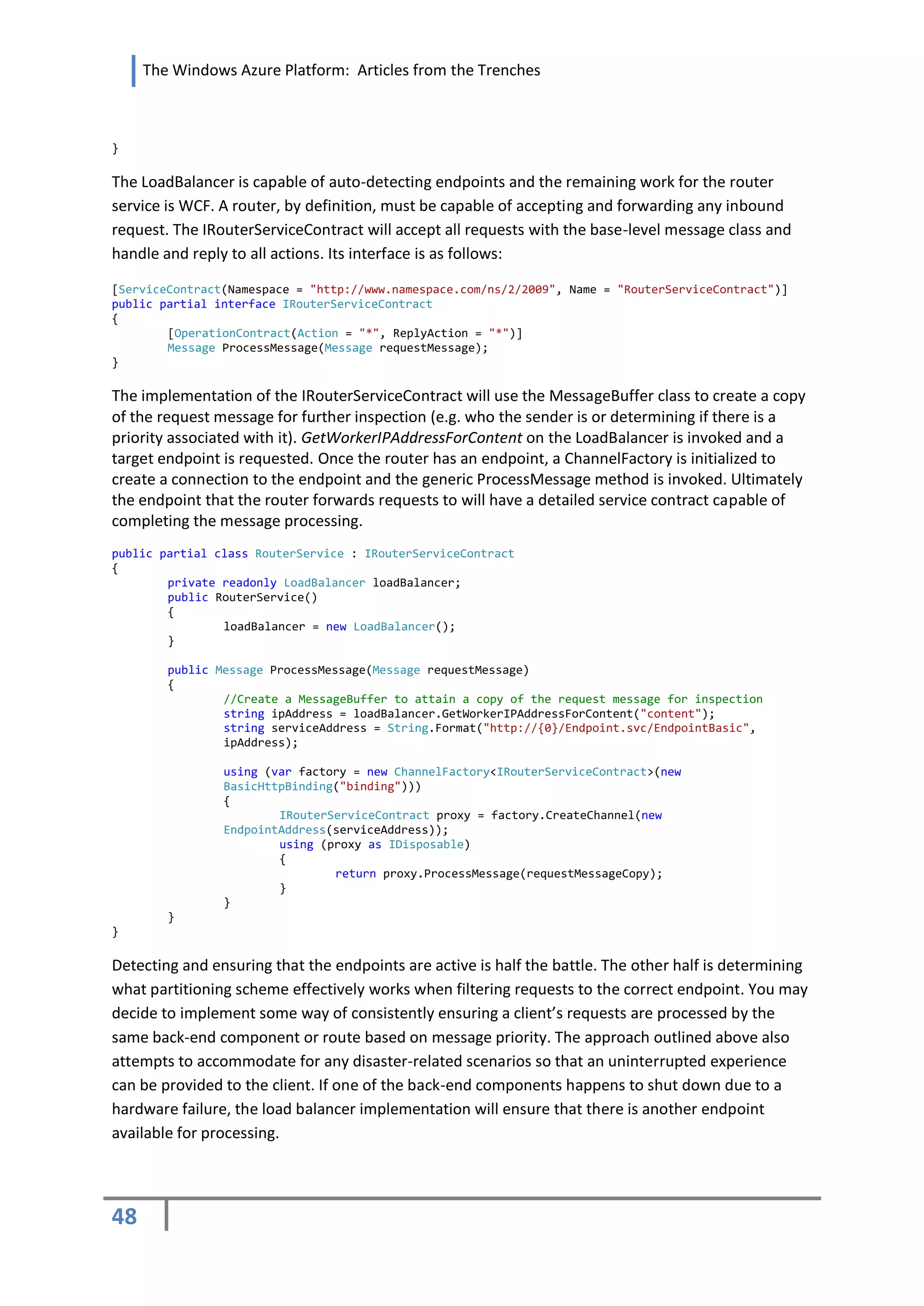 The Windows Azure Platform: Articles from the Trenches



}

The LoadBalancer is capable of auto-detecting endpoints and the remaining work for the router
service is WCF. A router, by definition, must be capable of accepting and forwarding any inbound
request. The IRouterServiceContract will accept all requests with the base-level message class and
handle and reply to all actions. Its interface is as follows:

[ServiceContract(Namespace = "http://www.namespace.com/ns/2/2009", Name = "RouterServiceContract")]
public partial interface IRouterServiceContract
{
        [OperationContract(Action = "*", ReplyAction = "*")]
        Message ProcessMessage(Message requestMessage);
}

The implementation of the IRouterServiceContract will use the MessageBuffer class to create a copy
of the request message for further inspection (e.g. who the sender is or determining if there is a
priority associated with it). GetWorkerIPAddressForContent on the LoadBalancer is invoked and a
target endpoint is requested. Once the router has an endpoint, a ChannelFactory is initialized to
create a connection to the endpoint and the generic ProcessMessage method is invoked. Ultimately
the endpoint that the router forwards requests to will have a detailed service contract capable of
completing the message processing.
public partial class RouterService : IRouterServiceContract
{
        private readonly LoadBalancer loadBalancer;
        public RouterService()
        {
                loadBalancer = new LoadBalancer();
        }

        public Message ProcessMessage(Message requestMessage)
        {
                //Create a MessageBuffer to attain a copy of the request message for inspection
                string ipAddress = loadBalancer.GetWorkerIPAddressForContent("content");
                string serviceAddress = String.Format("http://{0}/Endpoint.svc/EndpointBasic",
                ipAddress);

                using (var factory = new ChannelFactory<IRouterServiceContract>(new
                BasicHttpBinding("binding")))
                {
                        IRouterServiceContract proxy = factory.CreateChannel(new
                EndpointAddress(serviceAddress));
                        using (proxy as IDisposable)
                        {
                                return proxy.ProcessMessage(requestMessageCopy);
                        }
                }
        }
}

Detecting and ensuring that the endpoints are active is half the battle. The other half is determining
what partitioning scheme effectively works when filtering requests to the correct endpoint. You may
decide to implement some way of consistently ensuring a client’s requests are processed by the
same back-end component or route based on message priority. The approach outlined above also
attempts to accommodate for any disaster-related scenarios so that an uninterrupted experience
can be provided to the client. If one of the back-end components happens to shut down due to a
hardware failure, the load balancer implementation will ensure that there is another endpoint
available for processing.




48
 