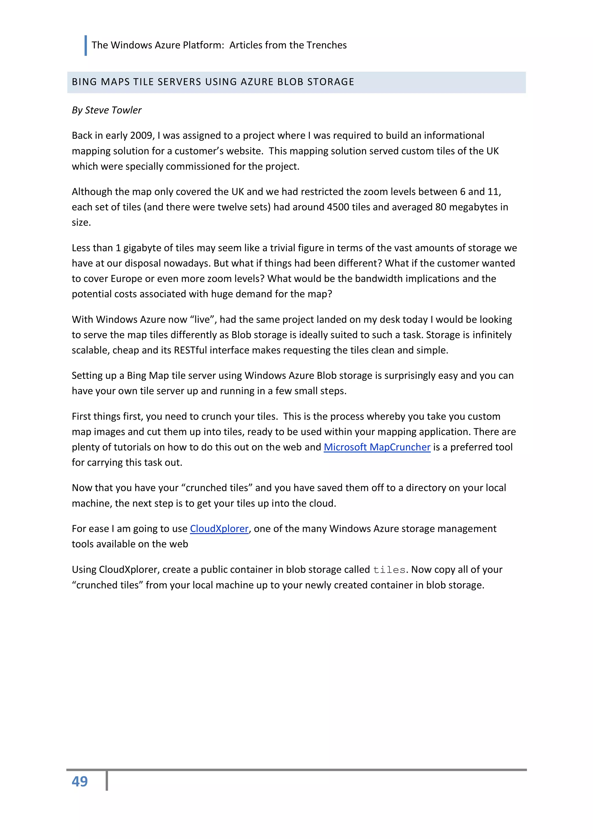 The Windows Azure Platform: Articles from the Trenches


BING MAPS TILE SERVERS USING AZURE BLOB STORAGE

By Steve Towler

Back in early 2009, I was assigned to a project where I was required to build an informational
mapping solution for a customer’s website. This mapping solution served custom tiles of the UK
which were specially commissioned for the project.

Although the map only covered the UK and we had restricted the zoom levels between 6 and 11,
each set of tiles (and there were twelve sets) had around 4500 tiles and averaged 80 megabytes in
size.

Less than 1 gigabyte of tiles may seem like a trivial figure in terms of the vast amounts of storage we
have at our disposal nowadays. But what if things had been different? What if the customer wanted
to cover Europe or even more zoom levels? What would be the bandwidth implications and the
potential costs associated with huge demand for the map?

With Windows Azure now “live”, had the same project landed on my desk today I would be looking
to serve the map tiles differently as Blob storage is ideally suited to such a task. Storage is infinitely
scalable, cheap and its RESTful interface makes requesting the tiles clean and simple.

Setting up a Bing Map tile server using Windows Azure Blob storage is surprisingly easy and you can
have your own tile server up and running in a few small steps.

First things first, you need to crunch your tiles. This is the process whereby you take you custom
map images and cut them up into tiles, ready to be used within your mapping application. There are
plenty of tutorials on how to do this out on the web and Microsoft MapCruncher is a preferred tool
for carrying this task out.

Now that you have your “crunched tiles” and you have saved them off to a directory on your local
machine, the next step is to get your tiles up into the cloud.

For ease I am going to use CloudXplorer, one of the many Windows Azure storage management
tools available on the web

Using CloudXplorer, create a public container in blob storage called tiles. Now copy all of your
“crunched tiles” from your local machine up to your newly created container in blob storage.




49
 