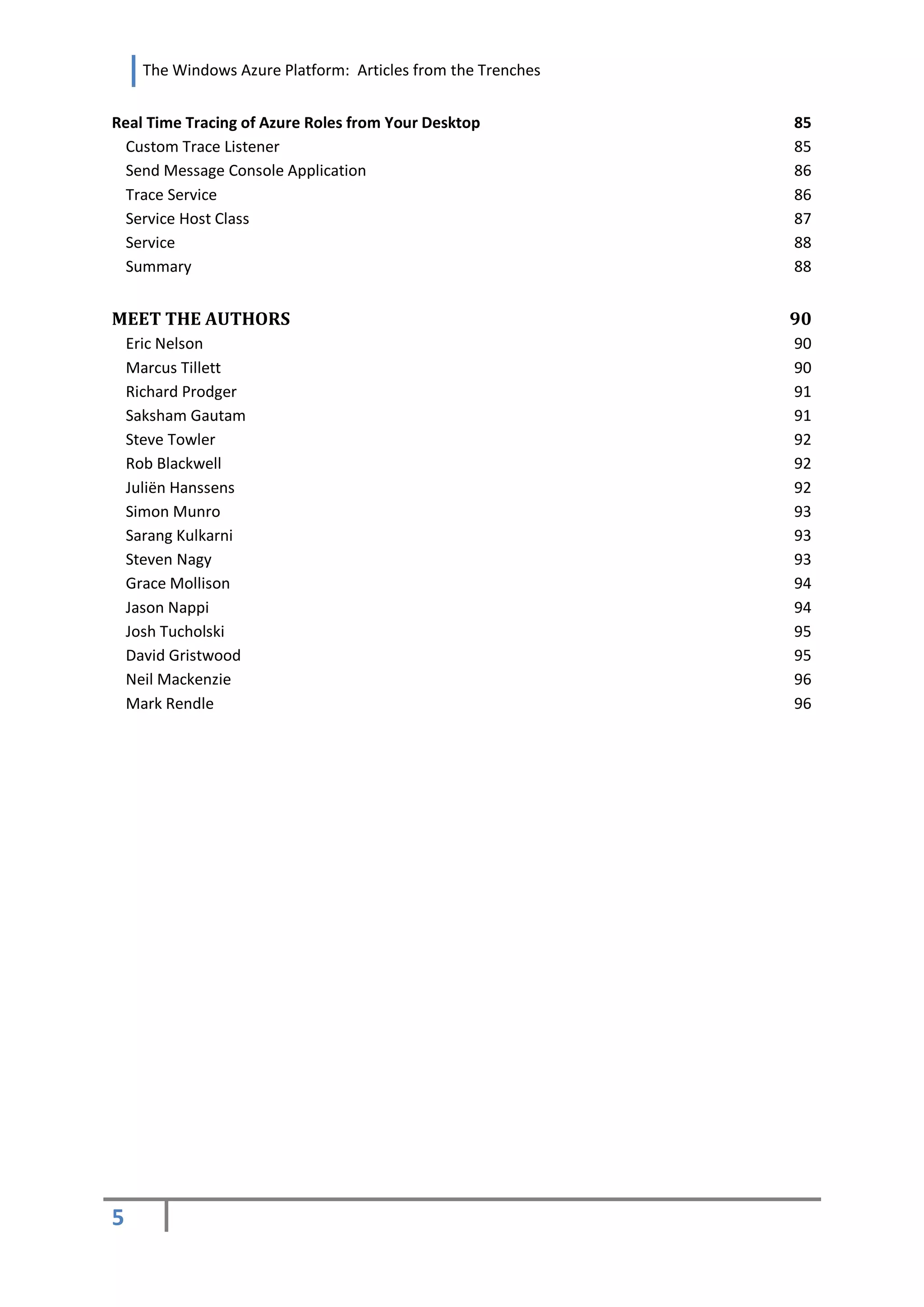 The Windows Azure Platform: Articles from the Trenches


Real Time Tracing of Azure Roles from Your Desktop             85
  Custom Trace Listener                                        85
  Send Message Console Application                             86
  Trace Service                                                86
  Service Host Class                                           87
  Service                                                      88
  Summary                                                      88


MEET THE AUTHORS                                               90
    Eric Nelson                                                90
    Marcus Tillett                                             90
    Richard Prodger                                            91
    Saksham Gautam                                             91
    Steve Towler                                               92
    Rob Blackwell                                              92
    Juliën Hanssens                                            92
    Simon Munro                                                93
    Sarang Kulkarni                                            93
    Steven Nagy                                                93
    Grace Mollison                                             94
    Jason Nappi                                                94
    Josh Tucholski                                             95
    David Gristwood                                            95
    Neil Mackenzie                                             96
    Mark Rendle                                                96




5
 