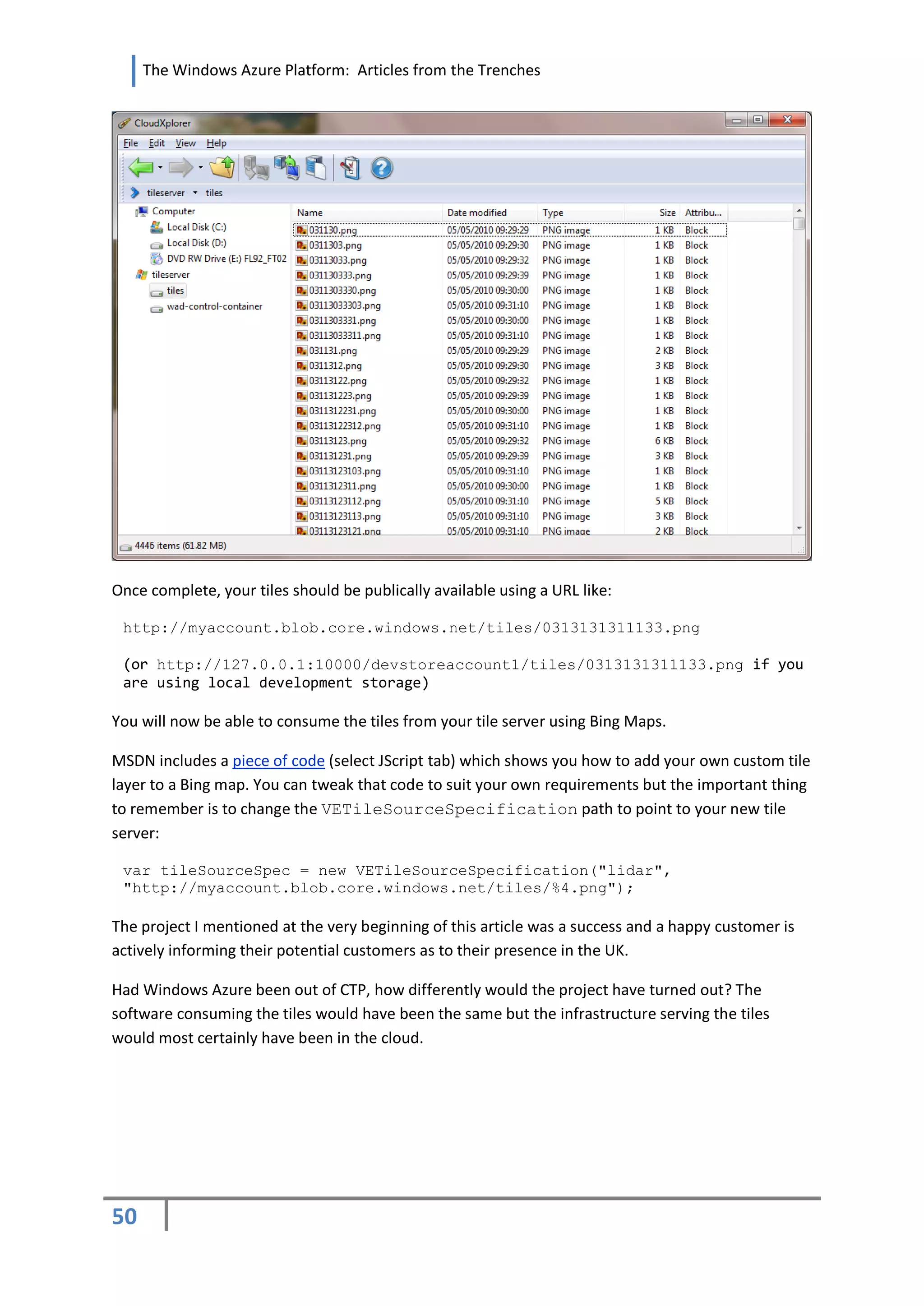 The Windows Azure Platform: Articles from the Trenches




Once complete, your tiles should be publically available using a URL like:

 http://myaccount.blob.core.windows.net/tiles/0313131311133.png

 (or http://127.0.0.1:10000/devstoreaccount1/tiles/0313131311133.png if you
 are using local development storage)

You will now be able to consume the tiles from your tile server using Bing Maps.

MSDN includes a piece of code (select JScript tab) which shows you how to add your own custom tile
layer to a Bing map. You can tweak that code to suit your own requirements but the important thing
to remember is to change the VETileSourceSpecification path to point to your new tile
server:

 var tileSourceSpec = new VETileSourceSpecification("lidar",
 "http://myaccount.blob.core.windows.net/tiles/%4.png");

The project I mentioned at the very beginning of this article was a success and a happy customer is
actively informing their potential customers as to their presence in the UK.

Had Windows Azure been out of CTP, how differently would the project have turned out? The
software consuming the tiles would have been the same but the infrastructure serving the tiles
would most certainly have been in the cloud.




50
 