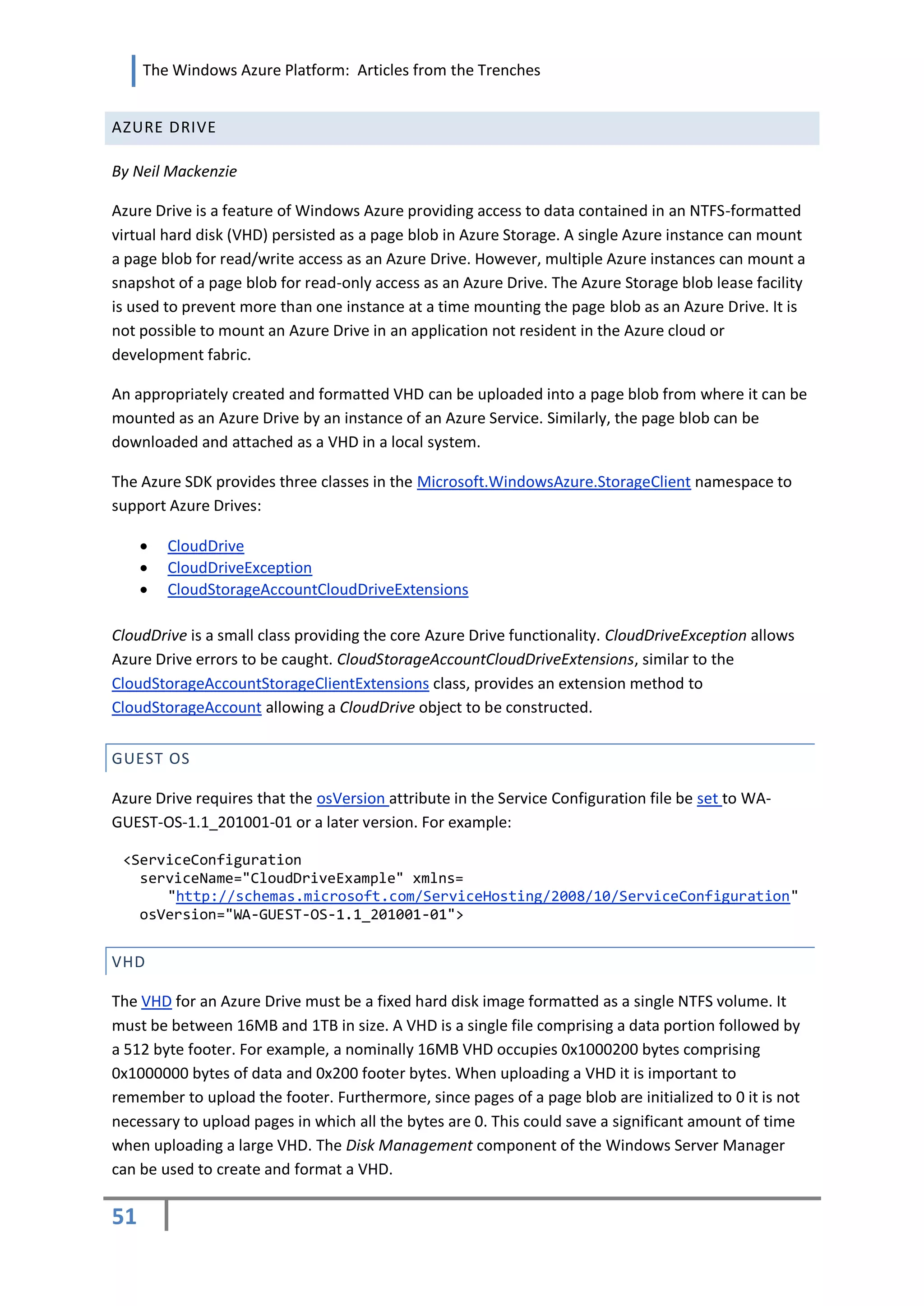 The Windows Azure Platform: Articles from the Trenches


AZURE DRIVE

By Neil Mackenzie

Azure Drive is a feature of Windows Azure providing access to data contained in an NTFS-formatted
virtual hard disk (VHD) persisted as a page blob in Azure Storage. A single Azure instance can mount
a page blob for read/write access as an Azure Drive. However, multiple Azure instances can mount a
snapshot of a page blob for read-only access as an Azure Drive. The Azure Storage blob lease facility
is used to prevent more than one instance at a time mounting the page blob as an Azure Drive. It is
not possible to mount an Azure Drive in an application not resident in the Azure cloud or
development fabric.

An appropriately created and formatted VHD can be uploaded into a page blob from where it can be
mounted as an Azure Drive by an instance of an Azure Service. Similarly, the page blob can be
downloaded and attached as a VHD in a local system.

The Azure SDK provides three classes in the Microsoft.WindowsAzure.StorageClient namespace to
support Azure Drives:

        CloudDrive
        CloudDriveException
        CloudStorageAccountCloudDriveExtensions

CloudDrive is a small class providing the core Azure Drive functionality. CloudDriveException allows
Azure Drive errors to be caught. CloudStorageAccountCloudDriveExtensions, similar to the
CloudStorageAccountStorageClientExtensions class, provides an extension method to
CloudStorageAccount allowing a CloudDrive object to be constructed.


GUEST OS

Azure Drive requires that the osVersion attribute in the Service Configuration file be set to WA-
GUEST-OS-1.1_201001-01 or a later version. For example:

 <ServiceConfiguration
   serviceName="CloudDriveExample" xmlns=
      "http://schemas.microsoft.com/ServiceHosting/2008/10/ServiceConfiguration"
   osVersion="WA-GUEST-OS-1.1_201001-01">


VHD

The VHD for an Azure Drive must be a fixed hard disk image formatted as a single NTFS volume. It
must be between 16MB and 1TB in size. A VHD is a single file comprising a data portion followed by
a 512 byte footer. For example, a nominally 16MB VHD occupies 0x1000200 bytes comprising
0x1000000 bytes of data and 0x200 footer bytes. When uploading a VHD it is important to
remember to upload the footer. Furthermore, since pages of a page blob are initialized to 0 it is not
necessary to upload pages in which all the bytes are 0. This could save a significant amount of time
when uploading a large VHD. The Disk Management component of the Windows Server Manager
can be used to create and format a VHD.

51
 