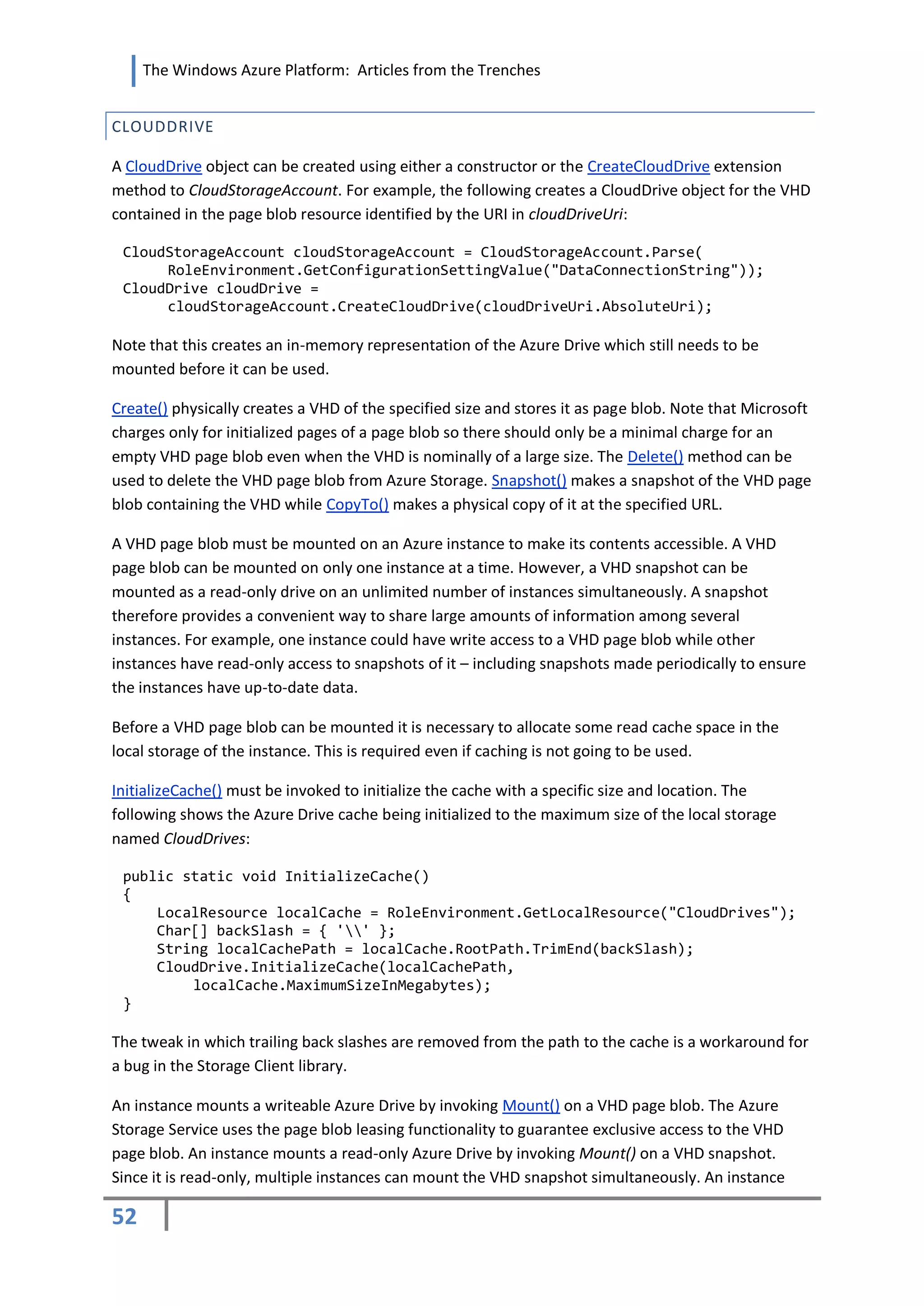 The Windows Azure Platform: Articles from the Trenches


CLOUDDRIVE

A CloudDrive object can be created using either a constructor or the CreateCloudDrive extension
method to CloudStorageAccount. For example, the following creates a CloudDrive object for the VHD
contained in the page blob resource identified by the URI in cloudDriveUri:

 CloudStorageAccount cloudStorageAccount = CloudStorageAccount.Parse(
      RoleEnvironment.GetConfigurationSettingValue("DataConnectionString"));
 CloudDrive cloudDrive =
      cloudStorageAccount.CreateCloudDrive(cloudDriveUri.AbsoluteUri);

Note that this creates an in-memory representation of the Azure Drive which still needs to be
mounted before it can be used.

Create() physically creates a VHD of the specified size and stores it as page blob. Note that Microsoft
charges only for initialized pages of a page blob so there should only be a minimal charge for an
empty VHD page blob even when the VHD is nominally of a large size. The Delete() method can be
used to delete the VHD page blob from Azure Storage. Snapshot() makes a snapshot of the VHD page
blob containing the VHD while CopyTo() makes a physical copy of it at the specified URL.

A VHD page blob must be mounted on an Azure instance to make its contents accessible. A VHD
page blob can be mounted on only one instance at a time. However, a VHD snapshot can be
mounted as a read-only drive on an unlimited number of instances simultaneously. A snapshot
therefore provides a convenient way to share large amounts of information among several
instances. For example, one instance could have write access to a VHD page blob while other
instances have read-only access to snapshots of it – including snapshots made periodically to ensure
the instances have up-to-date data.

Before a VHD page blob can be mounted it is necessary to allocate some read cache space in the
local storage of the instance. This is required even if caching is not going to be used.

InitializeCache() must be invoked to initialize the cache with a specific size and location. The
following shows the Azure Drive cache being initialized to the maximum size of the local storage
named CloudDrives:

 public static void InitializeCache()
 {
     LocalResource localCache = RoleEnvironment.GetLocalResource("CloudDrives");
     Char[] backSlash = { '' };
     String localCachePath = localCache.RootPath.TrimEnd(backSlash);
     CloudDrive.InitializeCache(localCachePath,
         localCache.MaximumSizeInMegabytes);
 }

The tweak in which trailing back slashes are removed from the path to the cache is a workaround for
a bug in the Storage Client library.

An instance mounts a writeable Azure Drive by invoking Mount() on a VHD page blob. The Azure
Storage Service uses the page blob leasing functionality to guarantee exclusive access to the VHD
page blob. An instance mounts a read-only Azure Drive by invoking Mount() on a VHD snapshot.
Since it is read-only, multiple instances can mount the VHD snapshot simultaneously. An instance

52
 