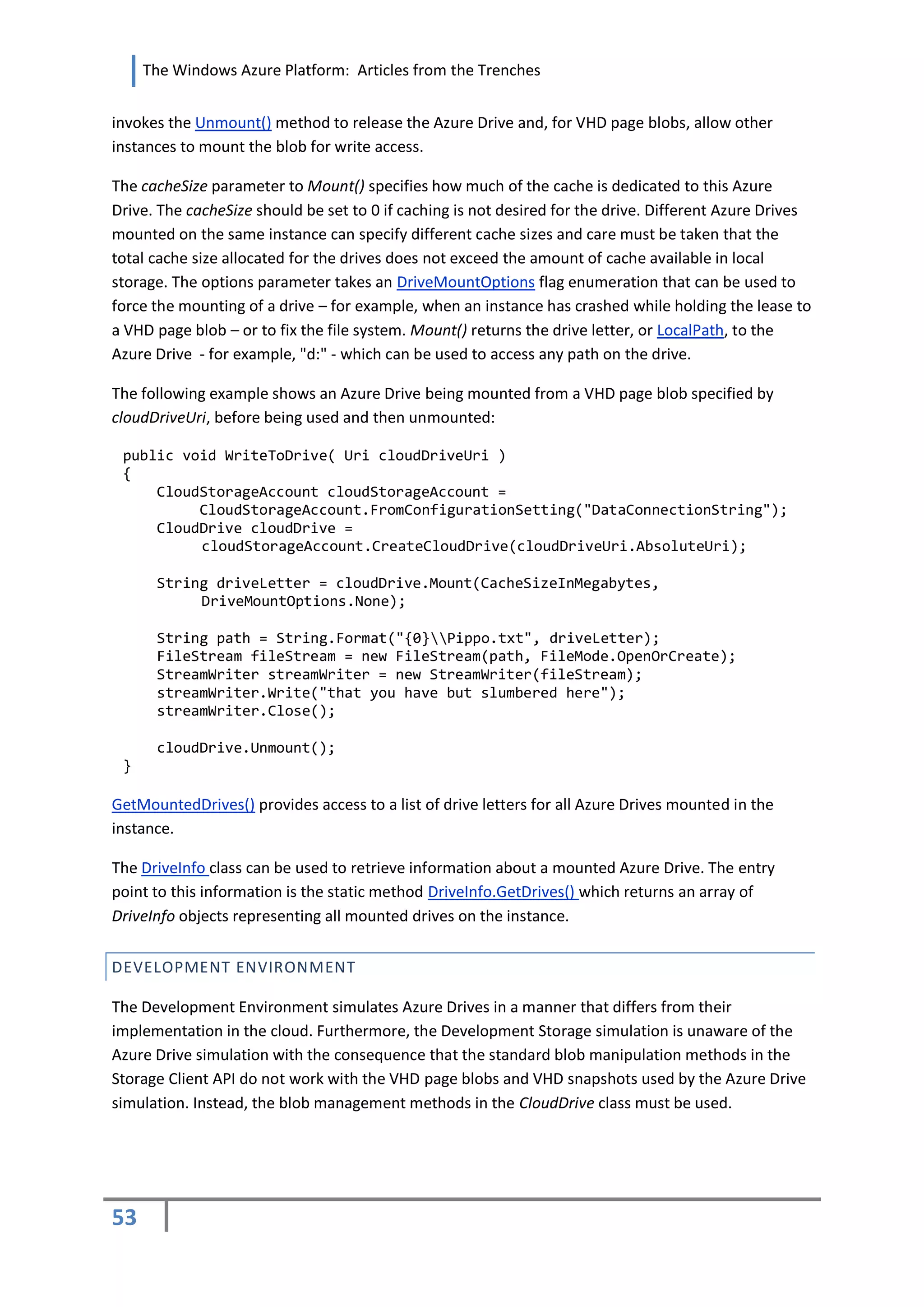 The Windows Azure Platform: Articles from the Trenches


invokes the Unmount() method to release the Azure Drive and, for VHD page blobs, allow other
instances to mount the blob for write access.

The cacheSize parameter to Mount() specifies how much of the cache is dedicated to this Azure
Drive. The cacheSize should be set to 0 if caching is not desired for the drive. Different Azure Drives
mounted on the same instance can specify different cache sizes and care must be taken that the
total cache size allocated for the drives does not exceed the amount of cache available in local
storage. The options parameter takes an DriveMountOptions flag enumeration that can be used to
force the mounting of a drive – for example, when an instance has crashed while holding the lease to
a VHD page blob – or to fix the file system. Mount() returns the drive letter, or LocalPath, to the
Azure Drive - for example, "d:" - which can be used to access any path on the drive.

The following example shows an Azure Drive being mounted from a VHD page blob specified by
cloudDriveUri, before being used and then unmounted:

 public void WriteToDrive( Uri cloudDriveUri )
 {
     CloudStorageAccount cloudStorageAccount =
          CloudStorageAccount.FromConfigurationSetting("DataConnectionString");
     CloudDrive cloudDrive =
          cloudStorageAccount.CreateCloudDrive(cloudDriveUri.AbsoluteUri);

      String driveLetter = cloudDrive.Mount(CacheSizeInMegabytes,
           DriveMountOptions.None);

      String path = String.Format("{0}Pippo.txt", driveLetter);
      FileStream fileStream = new FileStream(path, FileMode.OpenOrCreate);
      StreamWriter streamWriter = new StreamWriter(fileStream);
      streamWriter.Write("that you have but slumbered here");
      streamWriter.Close();

      cloudDrive.Unmount();
 }

GetMountedDrives() provides access to a list of drive letters for all Azure Drives mounted in the
instance.

The DriveInfo class can be used to retrieve information about a mounted Azure Drive. The entry
point to this information is the static method DriveInfo.GetDrives() which returns an array of
DriveInfo objects representing all mounted drives on the instance.


DEVELOPMENT ENVIRONMENT

The Development Environment simulates Azure Drives in a manner that differs from their
implementation in the cloud. Furthermore, the Development Storage simulation is unaware of the
Azure Drive simulation with the consequence that the standard blob manipulation methods in the
Storage Client API do not work with the VHD page blobs and VHD snapshots used by the Azure Drive
simulation. Instead, the blob management methods in the CloudDrive class must be used.




53
 