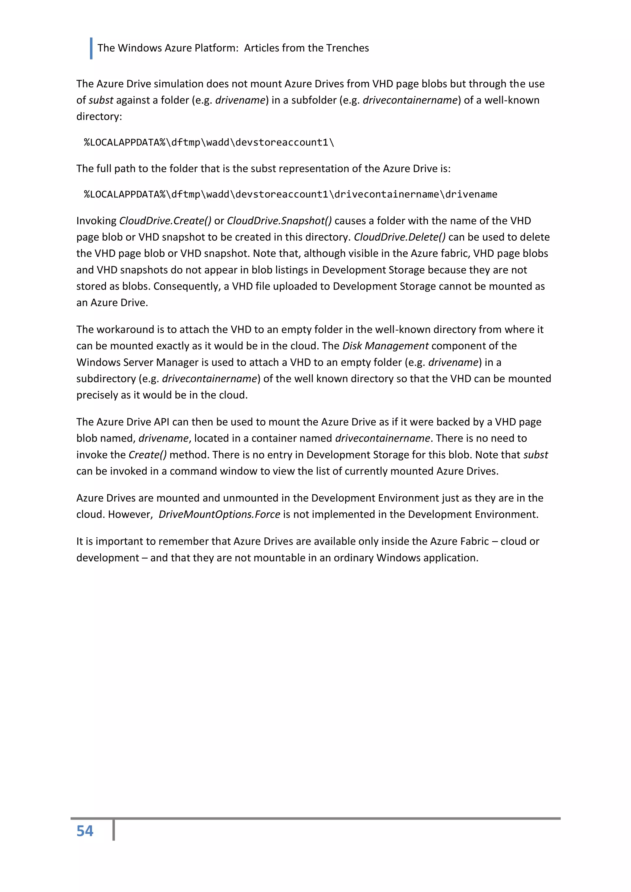 The Windows Azure Platform: Articles from the Trenches


The Azure Drive simulation does not mount Azure Drives from VHD page blobs but through the use
of subst against a folder (e.g. drivename) in a subfolder (e.g. drivecontainername) of a well-known
directory:

 %LOCALAPPDATA%dftmpwadddevstoreaccount1

The full path to the folder that is the subst representation of the Azure Drive is:

 %LOCALAPPDATA%dftmpwadddevstoreaccount1drivecontainernamedrivename

Invoking CloudDrive.Create() or CloudDrive.Snapshot() causes a folder with the name of the VHD
page blob or VHD snapshot to be created in this directory. CloudDrive.Delete() can be used to delete
the VHD page blob or VHD snapshot. Note that, although visible in the Azure fabric, VHD page blobs
and VHD snapshots do not appear in blob listings in Development Storage because they are not
stored as blobs. Consequently, a VHD file uploaded to Development Storage cannot be mounted as
an Azure Drive.

The workaround is to attach the VHD to an empty folder in the well-known directory from where it
can be mounted exactly as it would be in the cloud. The Disk Management component of the
Windows Server Manager is used to attach a VHD to an empty folder (e.g. drivename) in a
subdirectory (e.g. drivecontainername) of the well known directory so that the VHD can be mounted
precisely as it would be in the cloud.

The Azure Drive API can then be used to mount the Azure Drive as if it were backed by a VHD page
blob named, drivename, located in a container named drivecontainername. There is no need to
invoke the Create() method. There is no entry in Development Storage for this blob. Note that subst
can be invoked in a command window to view the list of currently mounted Azure Drives.

Azure Drives are mounted and unmounted in the Development Environment just as they are in the
cloud. However, DriveMountOptions.Force is not implemented in the Development Environment.

It is important to remember that Azure Drives are available only inside the Azure Fabric – cloud or
development – and that they are not mountable in an ordinary Windows application.




54
 