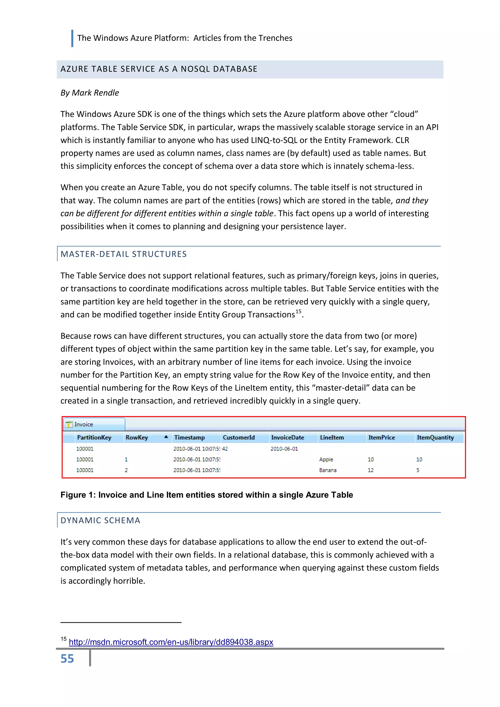 The Windows Azure Platform: Articles from the Trenches


AZURE TABLE SERVICE AS A NOSQL DATABASE

By Mark Rendle

The Windows Azure SDK is one of the things which sets the Azure platform above other “cloud”
platforms. The Table Service SDK, in particular, wraps the massively scalable storage service in an API
which is instantly familiar to anyone who has used LINQ-to-SQL or the Entity Framework. CLR
property names are used as column names, class names are (by default) used as table names. But
this simplicity enforces the concept of schema over a data store which is innately schema-less.

When you create an Azure Table, you do not specify columns. The table itself is not structured in
that way. The column names are part of the entities (rows) which are stored in the table, and they
can be different for different entities within a single table. This fact opens up a world of interesting
possibilities when it comes to planning and designing your persistence layer.


MASTER-DETAIL STRUCTURES

The Table Service does not support relational features, such as primary/foreign keys, joins in queries,
or transactions to coordinate modifications across multiple tables. But Table Service entities with the
same partition key are held together in the store, can be retrieved very quickly with a single query,
and can be modified together inside Entity Group Transactions 15.

Because rows can have different structures, you can actually store the data from two (or more)
different types of object within the same partition key in the same table. Let’s say, for example, you
are storing Invoices, with an arbitrary number of line items for each invoice. Using the invoice
number for the Partition Key, an empty string value for the Row Key of the Invoice entity, and then
sequential numbering for the Row Keys of the LineItem entity, this “master-detail” data can be
created in a single transaction, and retrieved incredibly quickly in a single query.




Figure 1: Invoice and Line Item entities stored within a single Azure Table


DYNAMIC SCHEMA

It’s very common these days for database applications to allow the end user to extend the out-of-
the-box data model with their own fields. In a relational database, this is commonly achieved with a
complicated system of metadata tables, and performance when querying against these custom fields
is accordingly horrible.




15
     http://msdn.microsoft.com/en-us/library/dd894038.aspx

55
 