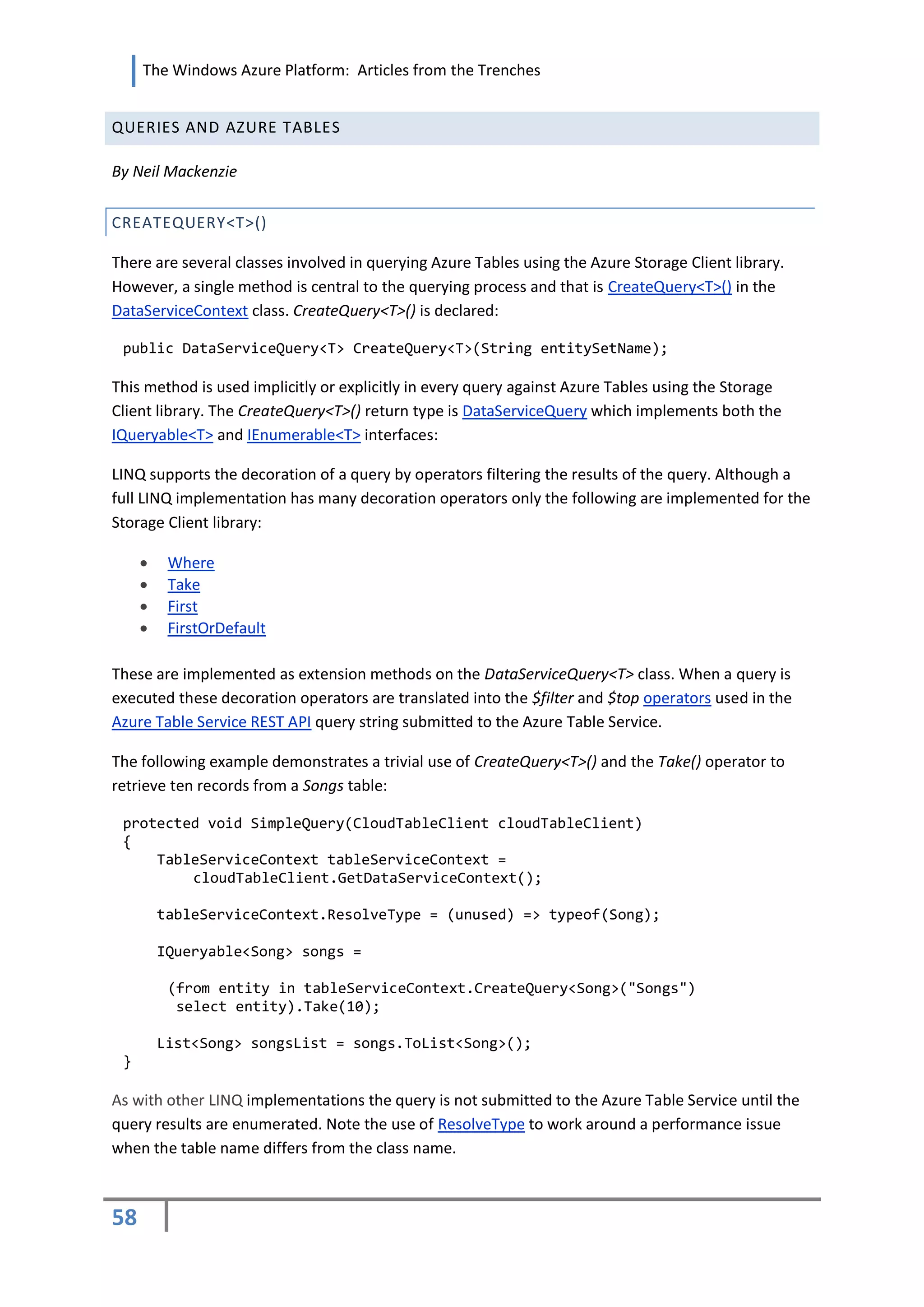 The Windows Azure Platform: Articles from the Trenches


QUERIES AND AZURE TABLES

By Neil Mackenzie


CREATEQUERY<T>()

There are several classes involved in querying Azure Tables using the Azure Storage Client library.
However, a single method is central to the querying process and that is CreateQuery<T>() in the
DataServiceContext class. CreateQuery<T>() is declared:

 public DataServiceQuery<T> CreateQuery<T>(String entitySetName);

This method is used implicitly or explicitly in every query against Azure Tables using the Storage
Client library. The CreateQuery<T>() return type is DataServiceQuery which implements both the
IQueryable<T> and IEnumerable<T> interfaces:

LINQ supports the decoration of a query by operators filtering the results of the query. Although a
full LINQ implementation has many decoration operators only the following are implemented for the
Storage Client library:

         Where
         Take
         First
         FirstOrDefault

These are implemented as extension methods on the DataServiceQuery<T> class. When a query is
executed these decoration operators are translated into the $filter and $top operators used in the
Azure Table Service REST API query string submitted to the Azure Table Service.

The following example demonstrates a trivial use of CreateQuery<T>() and the Take() operator to
retrieve ten records from a Songs table:

 protected void SimpleQuery(CloudTableClient cloudTableClient)
 {
     TableServiceContext tableServiceContext =
         cloudTableClient.GetDataServiceContext();

         tableServiceContext.ResolveType = (unused) => typeof(Song);

         IQueryable<Song> songs =

          (from entity in tableServiceContext.CreateQuery<Song>("Songs")
           select entity).Take(10);

         List<Song> songsList = songs.ToList<Song>();
 }

As with other LINQ implementations the query is not submitted to the Azure Table Service until the
query results are enumerated. Note the use of ResolveType to work around a performance issue
when the table name differs from the class name.



58
 