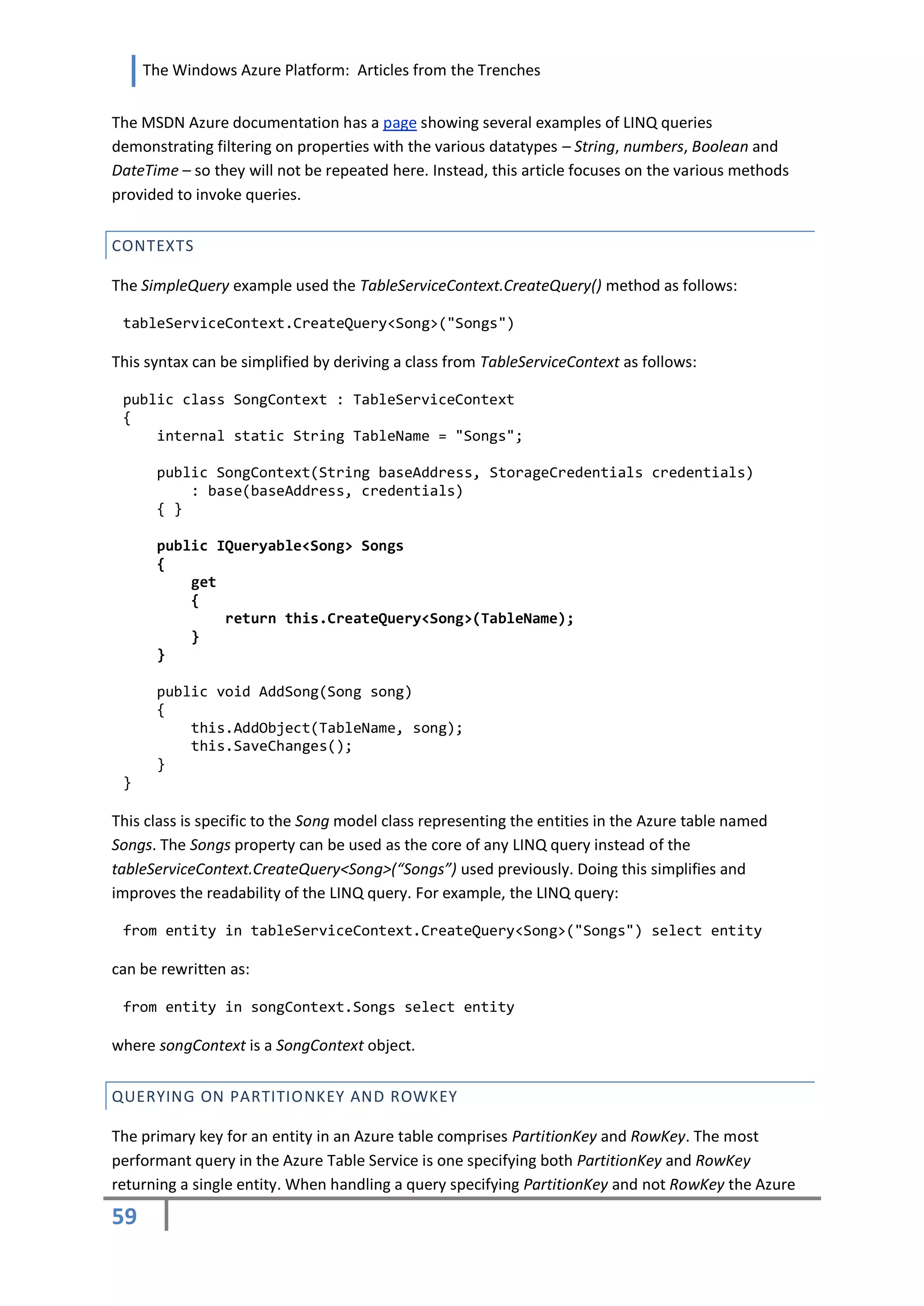 The Windows Azure Platform: Articles from the Trenches


The MSDN Azure documentation has a page showing several examples of LINQ queries
demonstrating filtering on properties with the various datatypes – String, numbers, Boolean and
DateTime – so they will not be repeated here. Instead, this article focuses on the various methods
provided to invoke queries.


CONTEXTS

The SimpleQuery example used the TableServiceContext.CreateQuery() method as follows:

 tableServiceContext.CreateQuery<Song>("Songs")

This syntax can be simplified by deriving a class from TableServiceContext as follows:

 public class SongContext : TableServiceContext
 {
     internal static String TableName = "Songs";

      public SongContext(String baseAddress, StorageCredentials credentials)
          : base(baseAddress, credentials)
      { }

      public IQueryable<Song> Songs
      {
          get
          {
              return this.CreateQuery<Song>(TableName);
          }
      }

      public void AddSong(Song song)
      {
          this.AddObject(TableName, song);
          this.SaveChanges();
      }
 }

This class is specific to the Song model class representing the entities in the Azure table named
Songs. The Songs property can be used as the core of any LINQ query instead of the
tableServiceContext.CreateQuery<Song>(“Songs”) used previously. Doing this simplifies and
improves the readability of the LINQ query. For example, the LINQ query:

 from entity in tableServiceContext.CreateQuery<Song>("Songs") select entity

can be rewritten as:

 from entity in songContext.Songs select entity

where songContext is a SongContext object.


QUERYING ON PARTITIONKEY AND ROWKEY

The primary key for an entity in an Azure table comprises PartitionKey and RowKey. The most
performant query in the Azure Table Service is one specifying both PartitionKey and RowKey
returning a single entity. When handling a query specifying PartitionKey and not RowKey the Azure

59
 