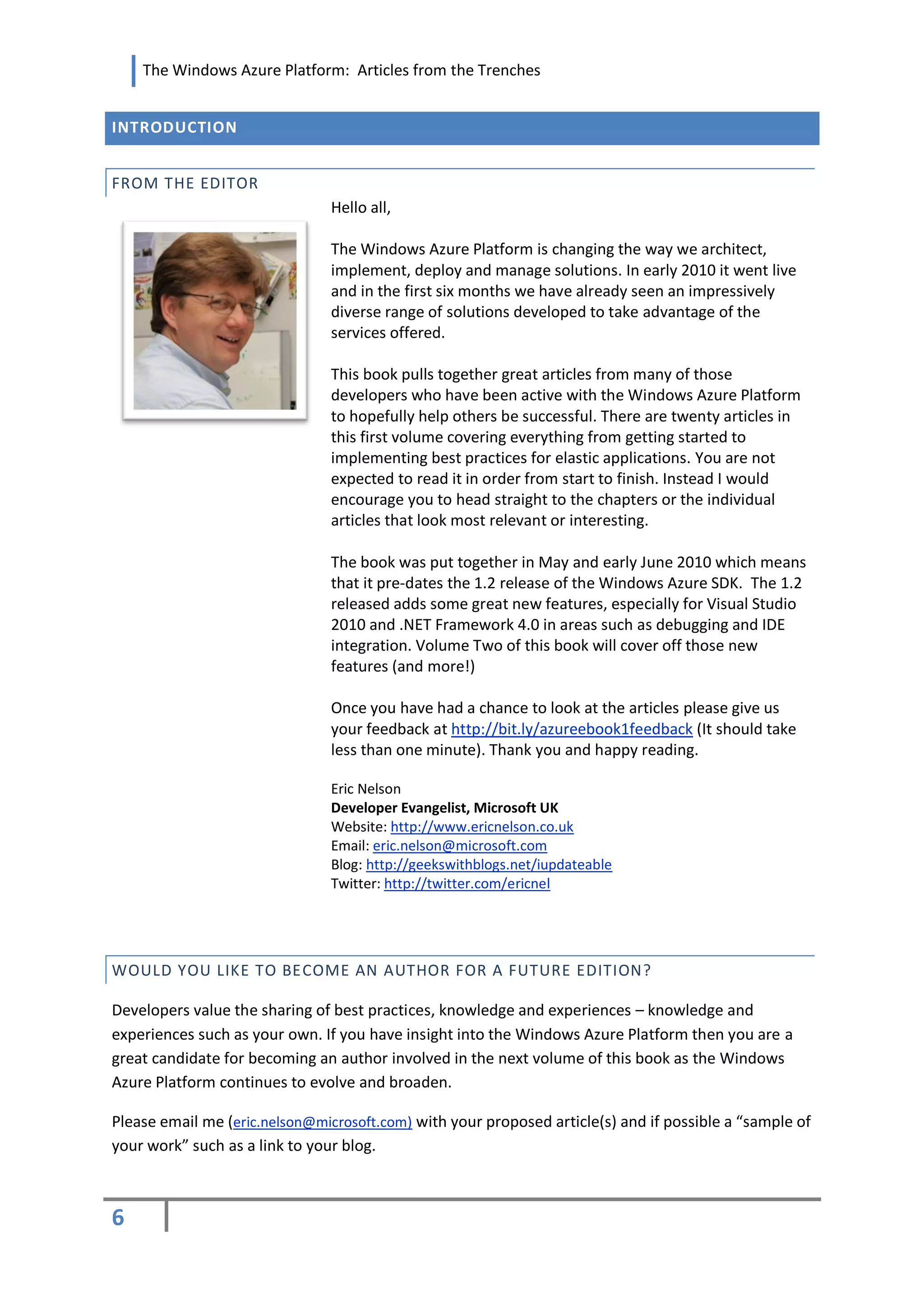 The Windows Azure Platform: Articles from the Trenches


INTRODUCTION


FROM THE EDITOR
                               Hello all,

                               The Windows Azure Platform is changing the way we architect,
                               implement, deploy and manage solutions. In early 2010 it went live
                               and in the first six months we have already seen an impressively
                               diverse range of solutions developed to take advantage of the
                               services offered.

                               This book pulls together great articles from many of those
                               developers who have been active with the Windows Azure Platform
                               to hopefully help others be successful. There are twenty articles in
                               this first volume covering everything from getting started to
                               implementing best practices for elastic applications. You are not
                               expected to read it in order from start to finish. Instead I would
                               encourage you to head straight to the chapters or the individual
                               articles that look most relevant or interesting.

                               The book was put together in May and early June 2010 which means
                               that it pre-dates the 1.2 release of the Windows Azure SDK. The 1.2
                               released adds some great new features, especially for Visual Studio
                               2010 and .NET Framework 4.0 in areas such as debugging and IDE
                               integration. Volume Two of this book will cover off those new
                               features (and more!)

                               Once you have had a chance to look at the articles please give us
                               your feedback at http://bit.ly/azureebook1feedback (It should take
                               less than one minute). Thank you and happy reading.

                               Eric Nelson
                               Developer Evangelist, Microsoft UK
                               Website: http://www.ericnelson.co.uk
                               Email: eric.nelson@microsoft.com
                               Blog: http://geekswithblogs.net/iupdateable
                               Twitter: http://twitter.com/ericnel




WOULD YOU LIKE TO BECOME AN AUTHOR FOR A FUTURE EDITION?

Developers value the sharing of best practices, knowledge and experiences – knowledge and
experiences such as your own. If you have insight into the Windows Azure Platform then you are a
great candidate for becoming an author involved in the next volume of this book as the Windows
Azure Platform continues to evolve and broaden.

Please email me (eric.nelson@microsoft.com) with your proposed article(s) and if possible a “sample of
your work” such as a link to your blog.



6
 