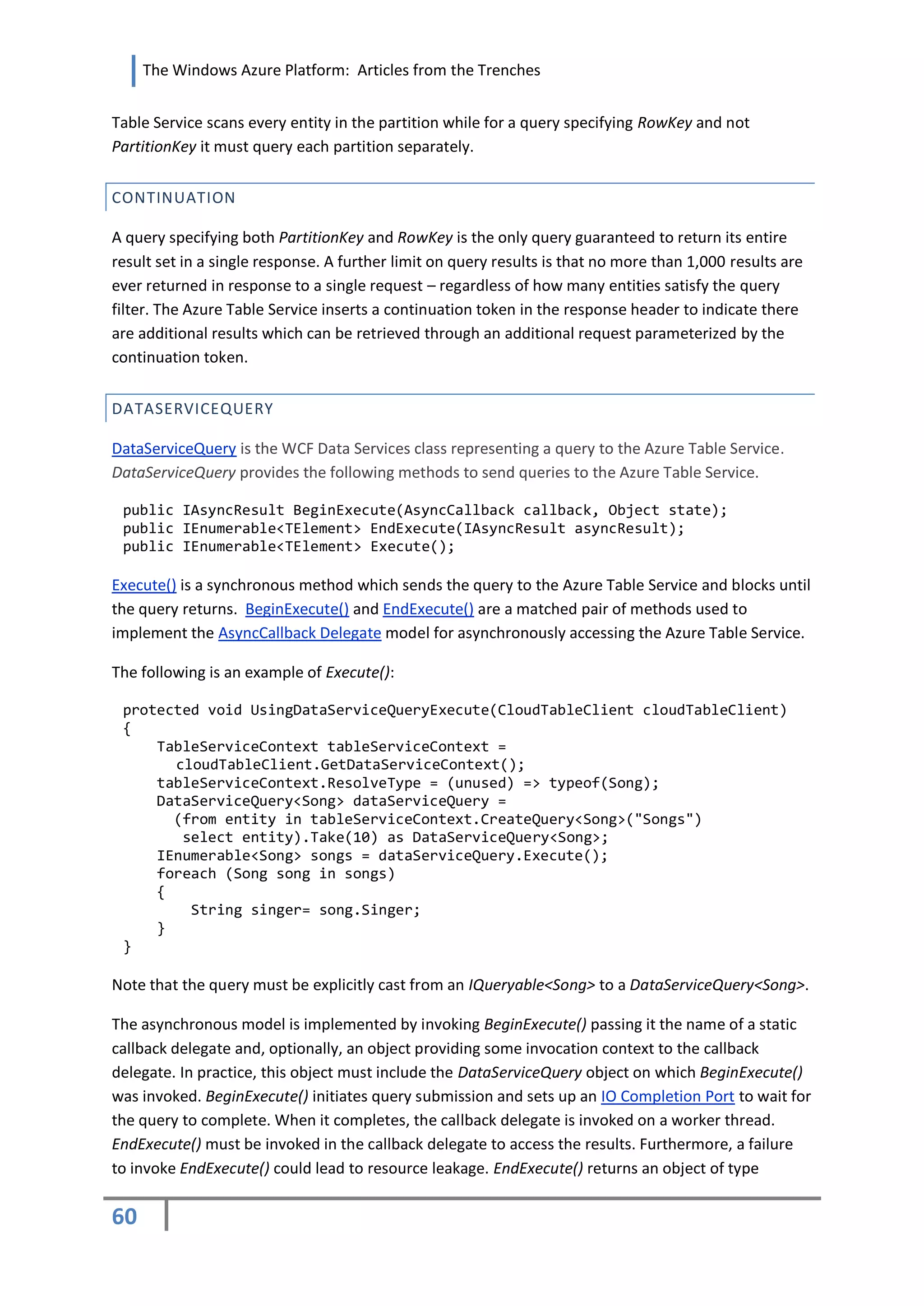 The Windows Azure Platform: Articles from the Trenches


Table Service scans every entity in the partition while for a query specifying RowKey and not
PartitionKey it must query each partition separately.


CONTINUATION

A query specifying both PartitionKey and RowKey is the only query guaranteed to return its entire
result set in a single response. A further limit on query results is that no more than 1,000 results are
ever returned in response to a single request – regardless of how many entities satisfy the query
filter. The Azure Table Service inserts a continuation token in the response header to indicate there
are additional results which can be retrieved through an additional request parameterized by the
continuation token.


DATASERVICEQUERY

DataServiceQuery is the WCF Data Services class representing a query to the Azure Table Service.
DataServiceQuery provides the following methods to send queries to the Azure Table Service.

 public IAsyncResult BeginExecute(AsyncCallback callback, Object state);
 public IEnumerable<TElement> EndExecute(IAsyncResult asyncResult);
 public IEnumerable<TElement> Execute();

Execute() is a synchronous method which sends the query to the Azure Table Service and blocks until
the query returns. BeginExecute() and EndExecute() are a matched pair of methods used to
implement the AsyncCallback Delegate model for asynchronously accessing the Azure Table Service.

The following is an example of Execute():

 protected void UsingDataServiceQueryExecute(CloudTableClient cloudTableClient)
 {
     TableServiceContext tableServiceContext =
       cloudTableClient.GetDataServiceContext();
     tableServiceContext.ResolveType = (unused) => typeof(Song);
     DataServiceQuery<Song> dataServiceQuery =
       (from entity in tableServiceContext.CreateQuery<Song>("Songs")
        select entity).Take(10) as DataServiceQuery<Song>;
     IEnumerable<Song> songs = dataServiceQuery.Execute();
     foreach (Song song in songs)
     {
         String singer= song.Singer;
     }
 }

Note that the query must be explicitly cast from an IQueryable<Song> to a DataServiceQuery<Song>.

The asynchronous model is implemented by invoking BeginExecute() passing it the name of a static
callback delegate and, optionally, an object providing some invocation context to the callback
delegate. In practice, this object must include the DataServiceQuery object on which BeginExecute()
was invoked. BeginExecute() initiates query submission and sets up an IO Completion Port to wait for
the query to complete. When it completes, the callback delegate is invoked on a worker thread.
EndExecute() must be invoked in the callback delegate to access the results. Furthermore, a failure
to invoke EndExecute() could lead to resource leakage. EndExecute() returns an object of type

60
 