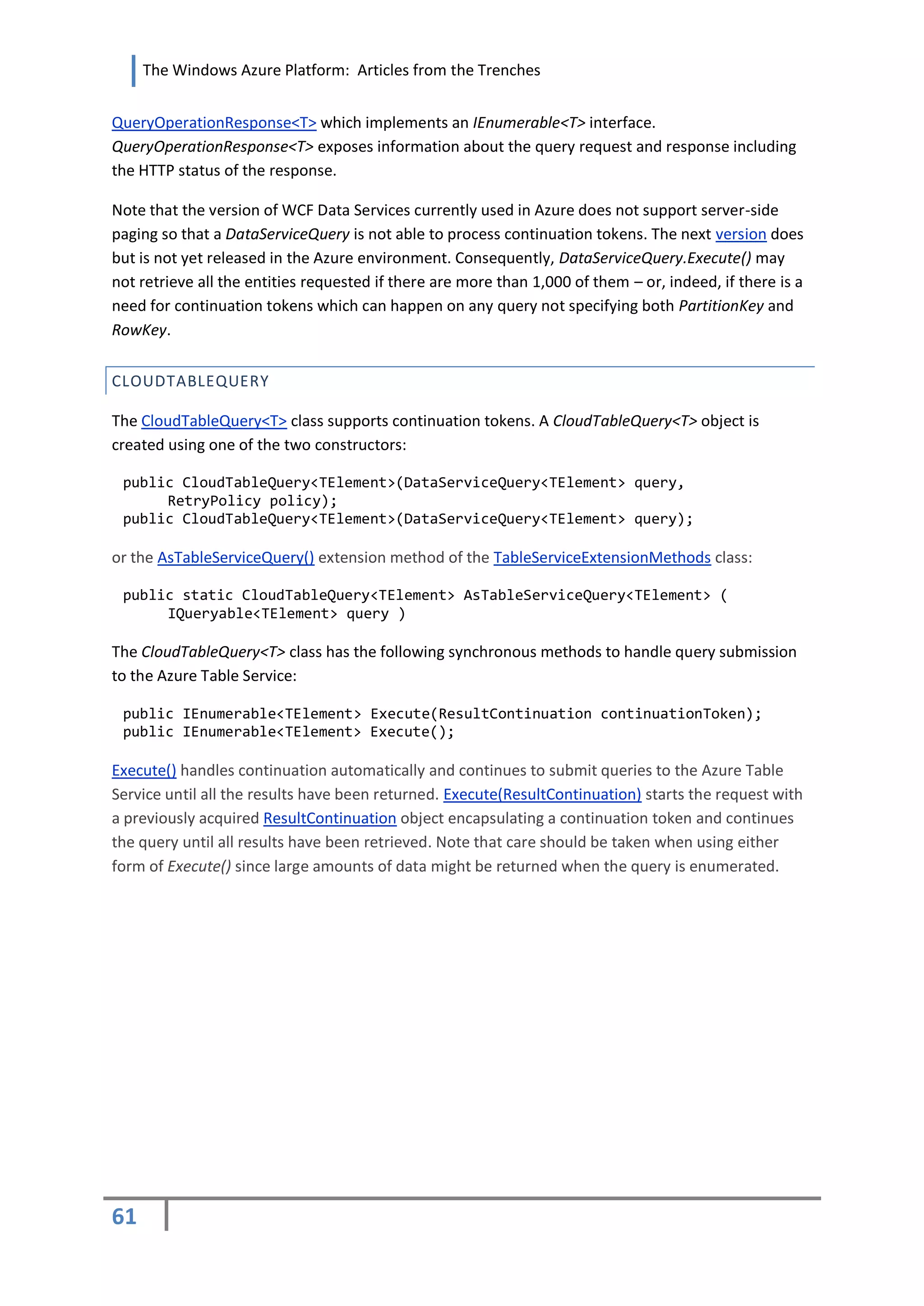 The Windows Azure Platform: Articles from the Trenches


QueryOperationResponse<T> which implements an IEnumerable<T> interface.
QueryOperationResponse<T> exposes information about the query request and response including
the HTTP status of the response.

Note that the version of WCF Data Services currently used in Azure does not support server-side
paging so that a DataServiceQuery is not able to process continuation tokens. The next version does
but is not yet released in the Azure environment. Consequently, DataServiceQuery.Execute() may
not retrieve all the entities requested if there are more than 1,000 of them – or, indeed, if there is a
need for continuation tokens which can happen on any query not specifying both PartitionKey and
RowKey.


CLOUDTABLEQUERY

The CloudTableQuery<T> class supports continuation tokens. A CloudTableQuery<T> object is
created using one of the two constructors:

 public CloudTableQuery<TElement>(DataServiceQuery<TElement> query,
      RetryPolicy policy);
 public CloudTableQuery<TElement>(DataServiceQuery<TElement> query);

or the AsTableServiceQuery() extension method of the TableServiceExtensionMethods class:

 public static CloudTableQuery<TElement> AsTableServiceQuery<TElement> (
      IQueryable<TElement> query )

The CloudTableQuery<T> class has the following synchronous methods to handle query submission
to the Azure Table Service:

 public IEnumerable<TElement> Execute(ResultContinuation continuationToken);
 public IEnumerable<TElement> Execute();

Execute() handles continuation automatically and continues to submit queries to the Azure Table
Service until all the results have been returned. Execute(ResultContinuation) starts the request with
a previously acquired ResultContinuation object encapsulating a continuation token and continues
the query until all results have been retrieved. Note that care should be taken when using either
form of Execute() since large amounts of data might be returned when the query is enumerated.




61
 