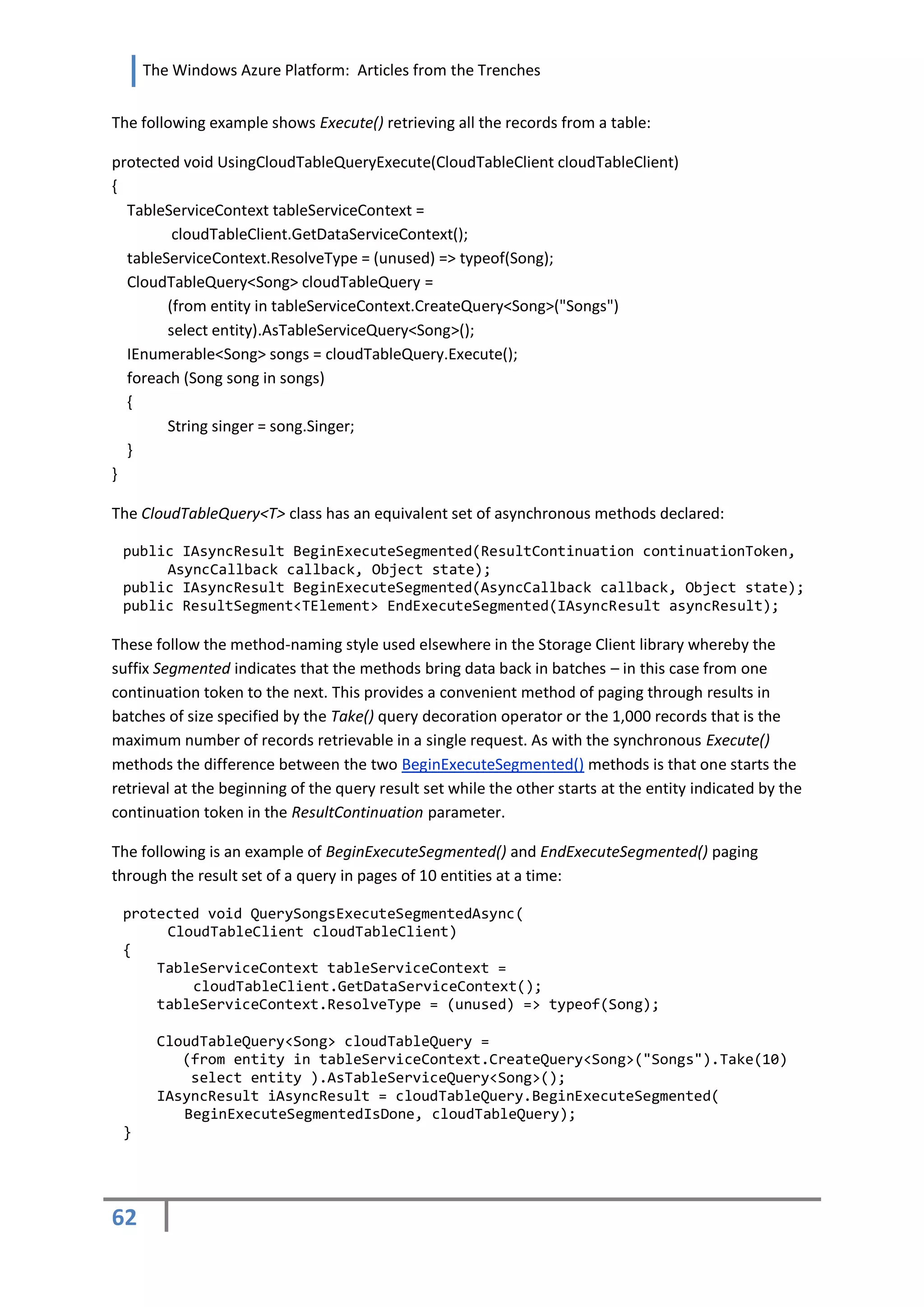 The Windows Azure Platform: Articles from the Trenches


The following example shows Execute() retrieving all the records from a table:

protected void UsingCloudTableQueryExecute(CloudTableClient cloudTableClient)
{
  TableServiceContext tableServiceContext =
         cloudTableClient.GetDataServiceContext();
  tableServiceContext.ResolveType = (unused) => typeof(Song);
  CloudTableQuery<Song> cloudTableQuery =
        (from entity in tableServiceContext.CreateQuery<Song>("Songs")
        select entity).AsTableServiceQuery<Song>();
  IEnumerable<Song> songs = cloudTableQuery.Execute();
  foreach (Song song in songs)
  {
        String singer = song.Singer;
  }
}

The CloudTableQuery<T> class has an equivalent set of asynchronous methods declared:

 public IAsyncResult BeginExecuteSegmented(ResultContinuation continuationToken,
      AsyncCallback callback, Object state);
 public IAsyncResult BeginExecuteSegmented(AsyncCallback callback, Object state);
 public ResultSegment<TElement> EndExecuteSegmented(IAsyncResult asyncResult);

These follow the method-naming style used elsewhere in the Storage Client library whereby the
suffix Segmented indicates that the methods bring data back in batches – in this case from one
continuation token to the next. This provides a convenient method of paging through results in
batches of size specified by the Take() query decoration operator or the 1,000 records that is the
maximum number of records retrievable in a single request. As with the synchronous Execute()
methods the difference between the two BeginExecuteSegmented() methods is that one starts the
retrieval at the beginning of the query result set while the other starts at the entity indicated by the
continuation token in the ResultContinuation parameter.

The following is an example of BeginExecuteSegmented() and EndExecuteSegmented() paging
through the result set of a query in pages of 10 entities at a time:

 protected void QuerySongsExecuteSegmentedAsync(
      CloudTableClient cloudTableClient)
 {
     TableServiceContext tableServiceContext =
         cloudTableClient.GetDataServiceContext();
     tableServiceContext.ResolveType = (unused) => typeof(Song);

      CloudTableQuery<Song> cloudTableQuery =
         (from entity in tableServiceContext.CreateQuery<Song>("Songs").Take(10)
          select entity ).AsTableServiceQuery<Song>();
      IAsyncResult iAsyncResult = cloudTableQuery.BeginExecuteSegmented(
         BeginExecuteSegmentedIsDone, cloudTableQuery);
 }




62
 