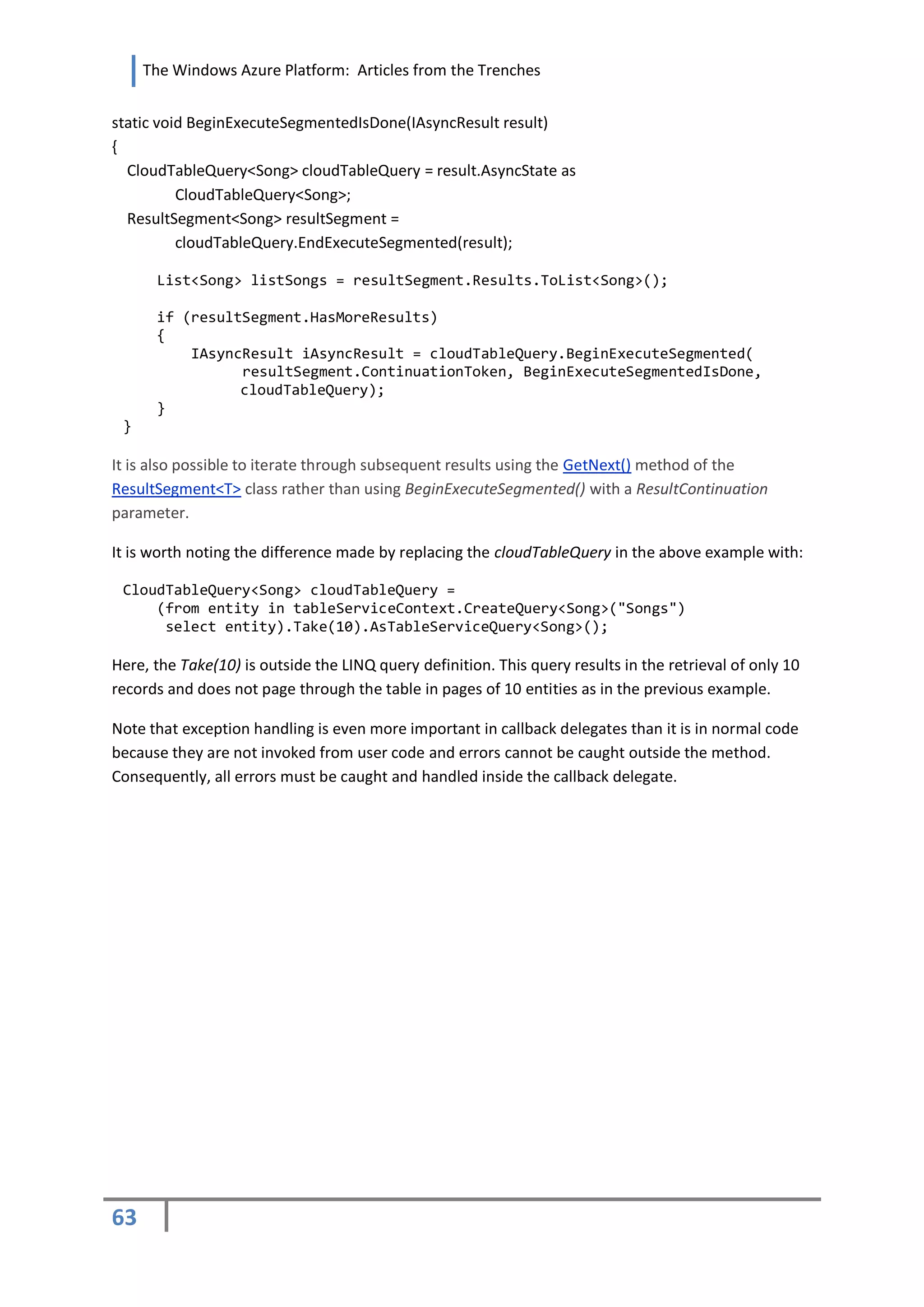 The Windows Azure Platform: Articles from the Trenches


static void BeginExecuteSegmentedIsDone(IAsyncResult result)
{
  CloudTableQuery<Song> cloudTableQuery = result.AsyncState as
          CloudTableQuery<Song>;
  ResultSegment<Song> resultSegment =
          cloudTableQuery.EndExecuteSegmented(result);

      List<Song> listSongs = resultSegment.Results.ToList<Song>();

      if (resultSegment.HasMoreResults)
      {
          IAsyncResult iAsyncResult = cloudTableQuery.BeginExecuteSegmented(
                resultSegment.ContinuationToken, BeginExecuteSegmentedIsDone,
                cloudTableQuery);
      }
 }

It is also possible to iterate through subsequent results using the GetNext() method of the
ResultSegment<T> class rather than using BeginExecuteSegmented() with a ResultContinuation
parameter.

It is worth noting the difference made by replacing the cloudTableQuery in the above example with:

 CloudTableQuery<Song> cloudTableQuery =
     (from entity in tableServiceContext.CreateQuery<Song>("Songs")
      select entity).Take(10).AsTableServiceQuery<Song>();

Here, the Take(10) is outside the LINQ query definition. This query results in the retrieval of only 10
records and does not page through the table in pages of 10 entities as in the previous example.

Note that exception handling is even more important in callback delegates than it is in normal code
because they are not invoked from user code and errors cannot be caught outside the method.
Consequently, all errors must be caught and handled inside the callback delegate.




63
 