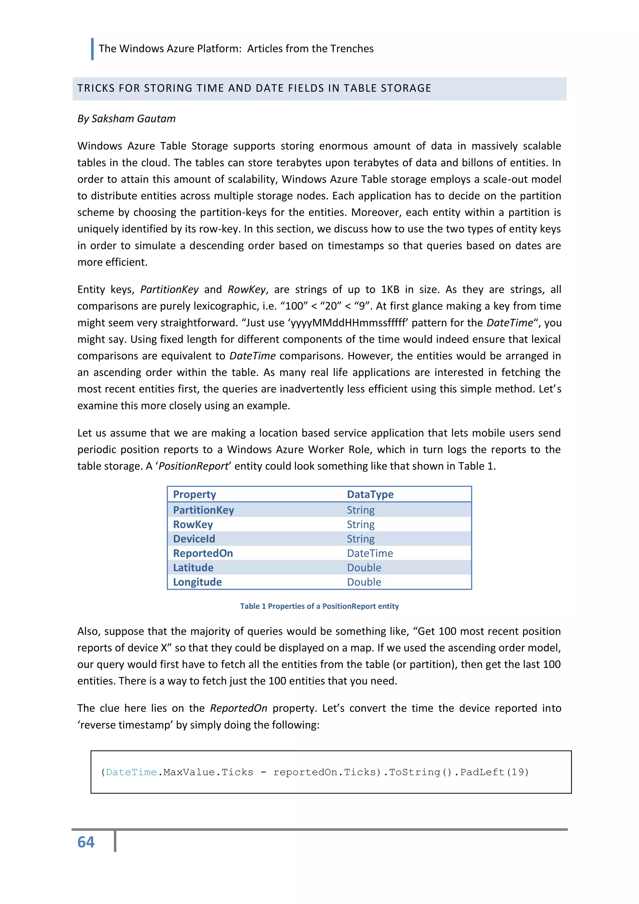 The Windows Azure Platform: Articles from the Trenches


TRICKS FOR STORING TIME AND DATE FIELDS IN TABLE STORAGE

By Saksham Gautam

Windows Azure Table Storage supports storing enormous amount of data in massively scalable
tables in the cloud. The tables can store terabytes upon terabytes of data and billons of entities. In
order to attain this amount of scalability, Windows Azure Table storage employs a scale-out model
to distribute entities across multiple storage nodes. Each application has to decide on the partition
scheme by choosing the partition-keys for the entities. Moreover, each entity within a partition is
uniquely identified by its row-key. In this section, we discuss how to use the two types of entity keys
in order to simulate a descending order based on timestamps so that queries based on dates are
more efficient.

Entity keys, PartitionKey and RowKey, are strings of up to 1KB in size. As they are strings, all
comparisons are purely lexicographic, i.e. “100” < “20” < “9”. At first glance making a key from time
might seem very straightforward. “Just use ‘yyyyMMddHHmmssfffff’ pattern for the DateTime“, you
might say. Using fixed length for different components of the time would indeed ensure that lexical
comparisons are equivalent to DateTime comparisons. However, the entities would be arranged in
an ascending order within the table. As many real life applications are interested in fetching the
most recent entities first, the queries are inadvertently less efficient using this simple method. Let’s
examine this more closely using an example.

Let us assume that we are making a location based service application that lets mobile users send
periodic position reports to a Windows Azure Worker Role, which in turn logs the reports to the
table storage. A ‘PositionReport’ entity could look something like that shown in Table 1.

                    Property                                     DataType
                    PartitionKey                                 String
                    RowKey                                       String
                    DeviceId                                     String
                    ReportedOn                                   DateTime
                    Latitude                                     Double
                    Longitude                                    Double
                                   Table 1 Properties of a PositionReport entity


Also, suppose that the majority of queries would be something like, “Get 100 most recent position
reports of device X” so that they could be displayed on a map. If we used the ascending order model,
our query would first have to fetch all the entities from the table (or partition), then get the last 100
entities. There is a way to fetch just the 100 entities that you need.

The clue here lies on the ReportedOn property. Let’s convert the time the device reported into
‘reverse timestamp’ by simply doing the following:


     (DateTime.MaxValue.Ticks - reportedOn.Ticks).ToString().PadLeft(19)




64
 