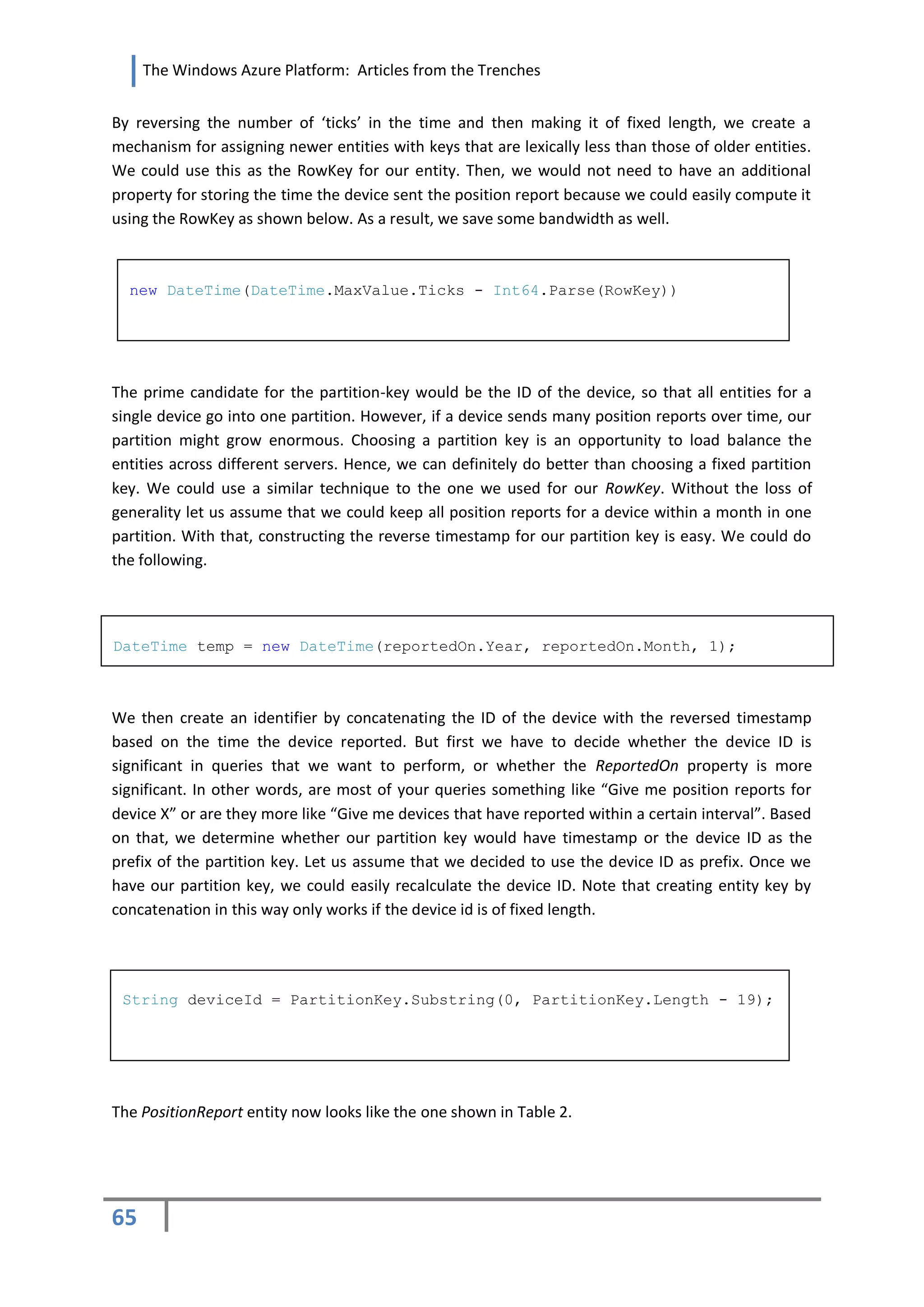 The Windows Azure Platform: Articles from the Trenches


By reversing the number of ‘ticks’ in the time and then making it of fixed length, we create a
mechanism for assigning newer entities with keys that are lexically less than those of older entities.
We could use this as the RowKey for our entity. Then, we would not need to have an additional
property for storing the time the device sent the position report because we could easily compute it
using the RowKey as shown below. As a result, we save some bandwidth as well.



  new DateTime(DateTime.MaxValue.Ticks - Int64.Parse(RowKey))




The prime candidate for the partition-key would be the ID of the device, so that all entities for a
single device go into one partition. However, if a device sends many position reports over time, our
partition might grow enormous. Choosing a partition key is an opportunity to load balance the
entities across different servers. Hence, we can definitely do better than choosing a fixed partition
key. We could use a similar technique to the one we used for our RowKey. Without the loss of
generality let us assume that we could keep all position reports for a device within a month in one
partition. With that, constructing the reverse timestamp for our partition key is easy. We could do
the following.




DateTime temp = new DateTime(reportedOn.Year, reportedOn.Month, 1);



We then create an identifier by concatenating the ID of the device with the reversed timestamp
based on the time the device reported. But first we have to decide whether the device ID is
significant in queries that we want to perform, or whether the ReportedOn property is more
significant. In other words, are most of your queries something like “Give me position reports for
device X” or are they more like “Give me devices that have reported within a certain interval”. Based
on that, we determine whether our partition key would have timestamp or the device ID as the
prefix of the partition key. Let us assume that we decided to use the device ID as prefix. Once we
have our partition key, we could easily recalculate the device ID. Note that creating entity key by
concatenation in this way only works if the device id is of fixed length.




 String deviceId = PartitionKey.Substring(0, PartitionKey.Length - 19);




The PositionReport entity now looks like the one shown in Table 2.




65
 