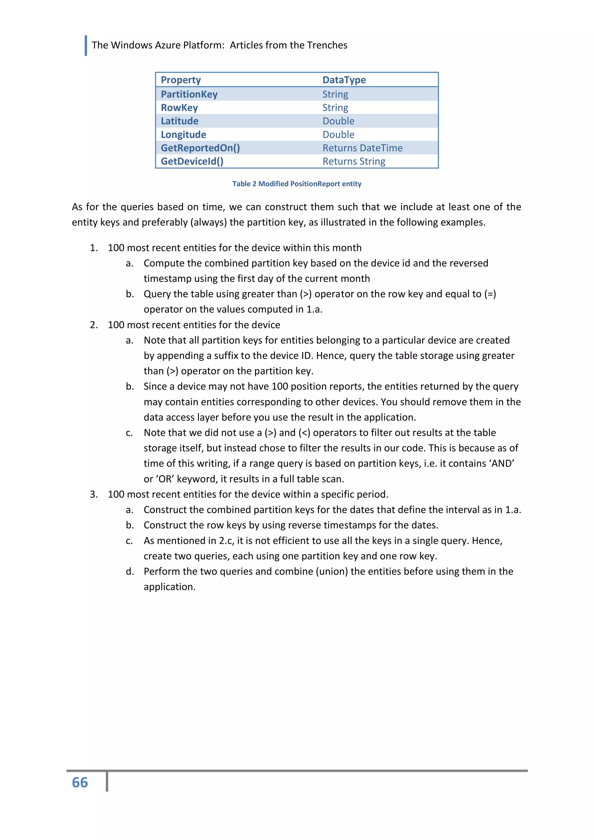 The Windows Azure Platform: Articles from the Trenches


                     Property                                   DataType
                     PartitionKey                               String
                     RowKey                                     String
                     Latitude                                   Double
                     Longitude                                  Double
                     GetReportedOn()                            Returns DateTime
                     GetDeviceId()                              Returns String
                                      Table 2 Modified PositionReport entity


As for the queries based on time, we can construct them such that we include at least one of the
entity keys and preferably (always) the partition key, as illustrated in the following examples.

     1. 100 most recent entities for the device within this month
            a. Compute the combined partition key based on the device id and the reversed
               timestamp using the first day of the current month
            b. Query the table using greater than (>) operator on the row key and equal to (=)
               operator on the values computed in 1.a.
     2. 100 most recent entities for the device
            a. Note that all partition keys for entities belonging to a particular device are created
               by appending a suffix to the device ID. Hence, query the table storage using greater
               than (>) operator on the partition key.
            b. Since a device may not have 100 position reports, the entities returned by the query
               may contain entities corresponding to other devices. You should remove them in the
               data access layer before you use the result in the application.
            c. Note that we did not use a (>) and (<) operators to filter out results at the table
               storage itself, but instead chose to filter the results in our code. This is because as of
               time of this writing, if a range query is based on partition keys, i.e. it contains ‘AND’
               or ‘OR’ keyword, it results in a full table scan.
     3. 100 most recent entities for the device within a specific period.
            a. Construct the combined partition keys for the dates that define the interval as in 1.a.
            b. Construct the row keys by using reverse timestamps for the dates.
            c. As mentioned in 2.c, it is not efficient to use all the keys in a single query. Hence,
               create two queries, each using one partition key and one row key.
            d. Perform the two queries and combine (union) the entities before using them in the
               application.




66
 