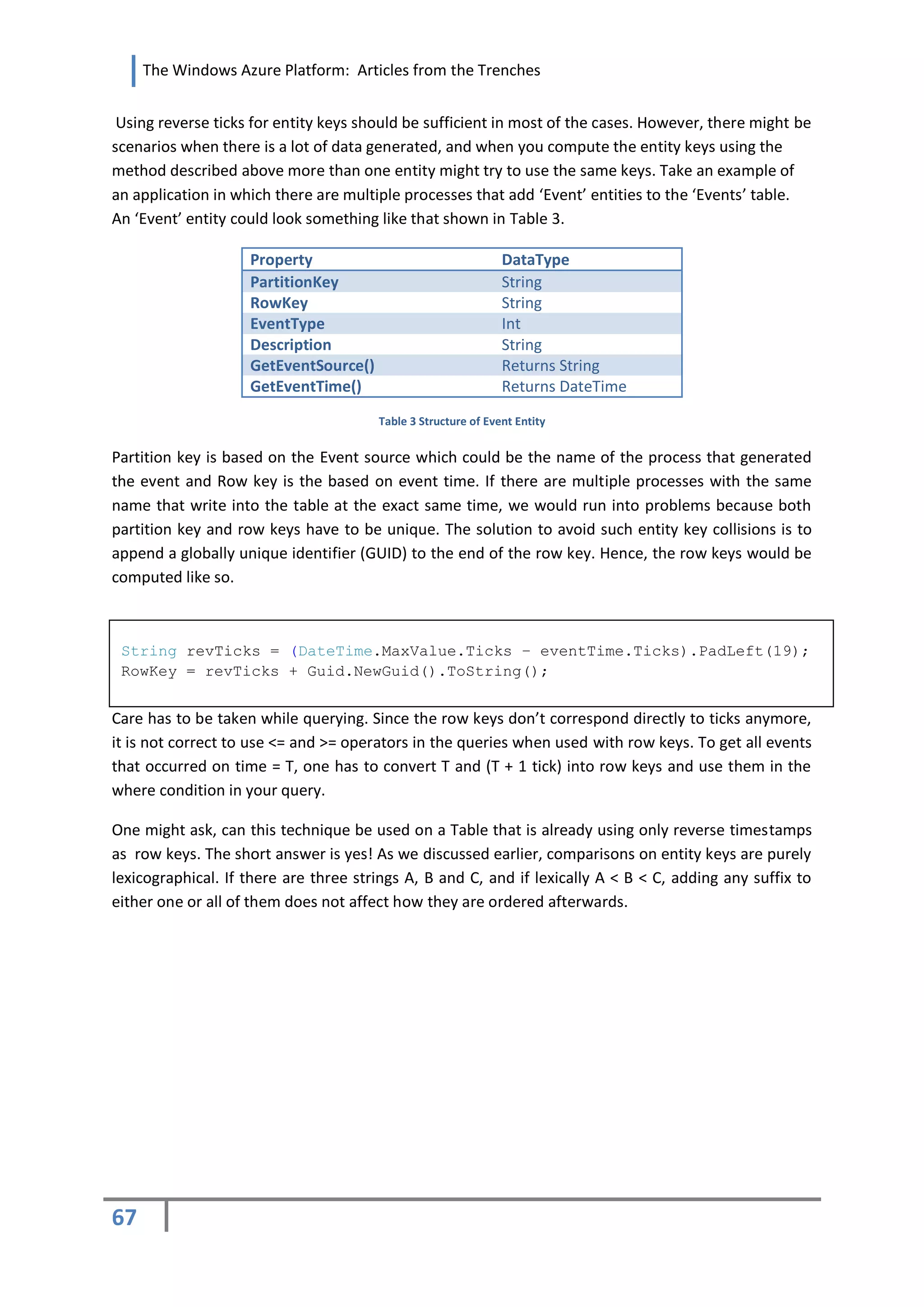 The Windows Azure Platform: Articles from the Trenches


 Using reverse ticks for entity keys should be sufficient in most of the cases. However, there might be
scenarios when there is a lot of data generated, and when you compute the entity keys using the
method described above more than one entity might try to use the same keys. Take an example of
an application in which there are multiple processes that add ‘Event’ entities to the ‘Events’ table.
An ‘Event’ entity could look something like that shown in Table 3.

                    Property                                   DataType
                    PartitionKey                               String
                    RowKey                                     String
                    EventType                                  Int
                    Description                                String
                    GetEventSource()                           Returns String
                    GetEventTime()                             Returns DateTime
                                       Table 3 Structure of Event Entity


Partition key is based on the Event source which could be the name of the process that generated
the event and Row key is the based on event time. If there are multiple processes with the same
name that write into the table at the exact same time, we would run into problems because both
partition key and row keys have to be unique. The solution to avoid such entity key collisions is to
append a globally unique identifier (GUID) to the end of the row key. Hence, the row keys would be
computed like so.



 String revTicks = (DateTime.MaxValue.Ticks – eventTime.Ticks).PadLeft(19);
 RowKey = revTicks + Guid.NewGuid().ToString();


Care has to be taken while querying. Since the row keys don’t correspond directly to ticks anymore,
it is not correct to use <= and >= operators in the queries when used with row keys. To get all events
that occurred on time = T, one has to convert T and (T + 1 tick) into row keys and use them in the
where condition in your query.

One might ask, can this technique be used on a Table that is already using only reverse timestamps
as row keys. The short answer is yes! As we discussed earlier, comparisons on entity keys are purely
lexicographical. If there are three strings A, B and C, and if lexically A < B < C, adding any suffix to
either one or all of them does not affect how they are ordered afterwards.




67
 