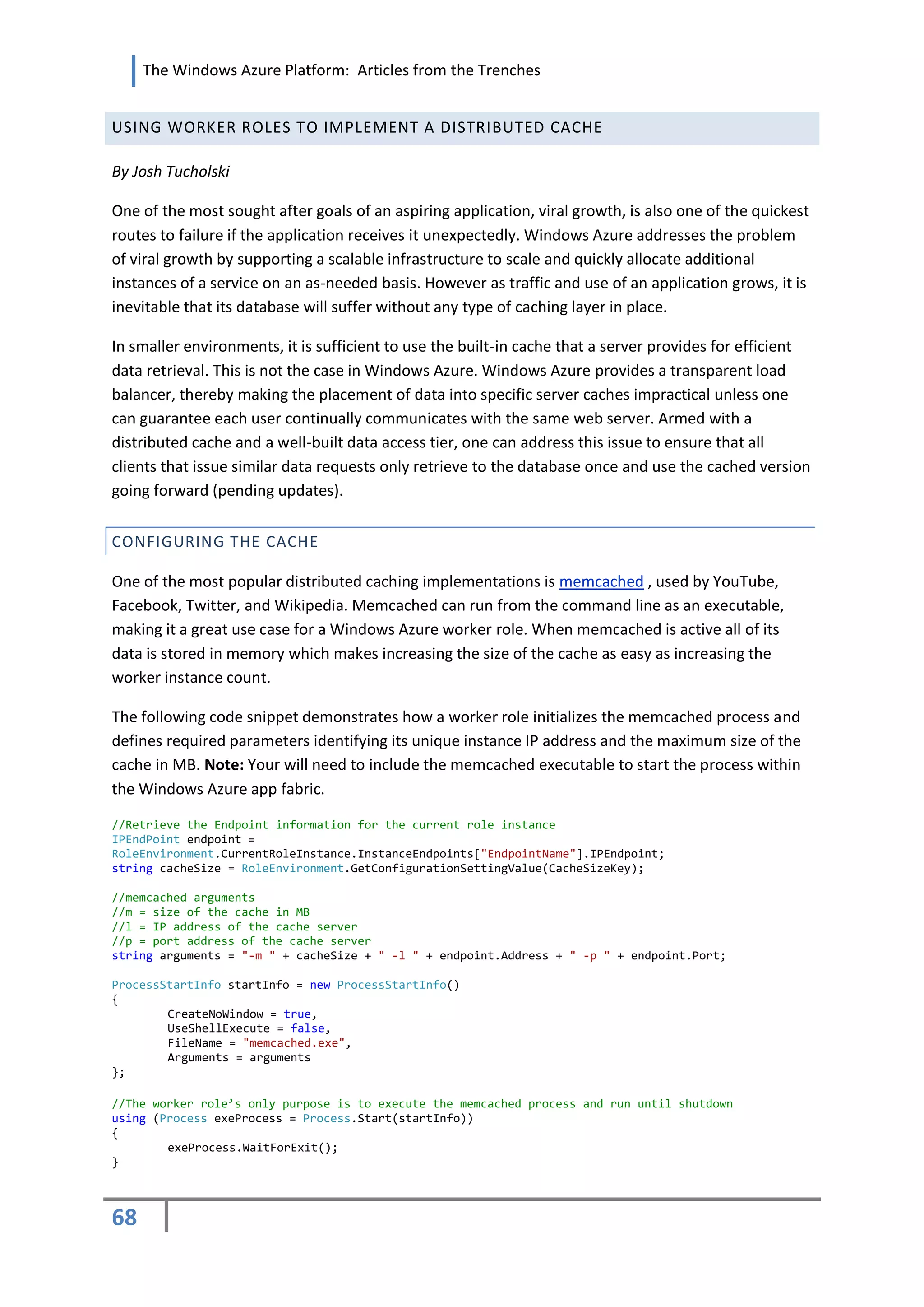 The Windows Azure Platform: Articles from the Trenches


USING WORKER ROLES TO IMPLEMENT A DISTRIBUTED CACHE

By Josh Tucholski

One of the most sought after goals of an aspiring application, viral growth, is also one of the quickest
routes to failure if the application receives it unexpectedly. Windows Azure addresses the problem
of viral growth by supporting a scalable infrastructure to scale and quickly allocate additional
instances of a service on an as-needed basis. However as traffic and use of an application grows, it is
inevitable that its database will suffer without any type of caching layer in place.

In smaller environments, it is sufficient to use the built-in cache that a server provides for efficient
data retrieval. This is not the case in Windows Azure. Windows Azure provides a transparent load
balancer, thereby making the placement of data into specific server caches impractical unless one
can guarantee each user continually communicates with the same web server. Armed with a
distributed cache and a well-built data access tier, one can address this issue to ensure that all
clients that issue similar data requests only retrieve to the database once and use the cached version
going forward (pending updates).


CONFIGURING THE CACHE

One of the most popular distributed caching implementations is memcached , used by YouTube,
Facebook, Twitter, and Wikipedia. Memcached can run from the command line as an executable,
making it a great use case for a Windows Azure worker role. When memcached is active all of its
data is stored in memory which makes increasing the size of the cache as easy as increasing the
worker instance count.

The following code snippet demonstrates how a worker role initializes the memcached process and
defines required parameters identifying its unique instance IP address and the maximum size of the
cache in MB. Note: Your will need to include the memcached executable to start the process within
the Windows Azure app fabric.

//Retrieve the Endpoint information for the current role instance
IPEndPoint endpoint =
RoleEnvironment.CurrentRoleInstance.InstanceEndpoints["EndpointName"].IPEndpoint;
string cacheSize = RoleEnvironment.GetConfigurationSettingValue(CacheSizeKey);

//memcached arguments
//m = size of the cache in MB
//l = IP address of the cache server
//p = port address of the cache server
string arguments = "-m " + cacheSize + " -l " + endpoint.Address + " -p " + endpoint.Port;

ProcessStartInfo startInfo = new ProcessStartInfo()
{
        CreateNoWindow = true,
        UseShellExecute = false,
        FileName = "memcached.exe",
        Arguments = arguments
};

//The worker role’s only purpose is to execute the memcached process and run until shutdown
using (Process exeProcess = Process.Start(startInfo))
{
        exeProcess.WaitForExit();
}



68
 