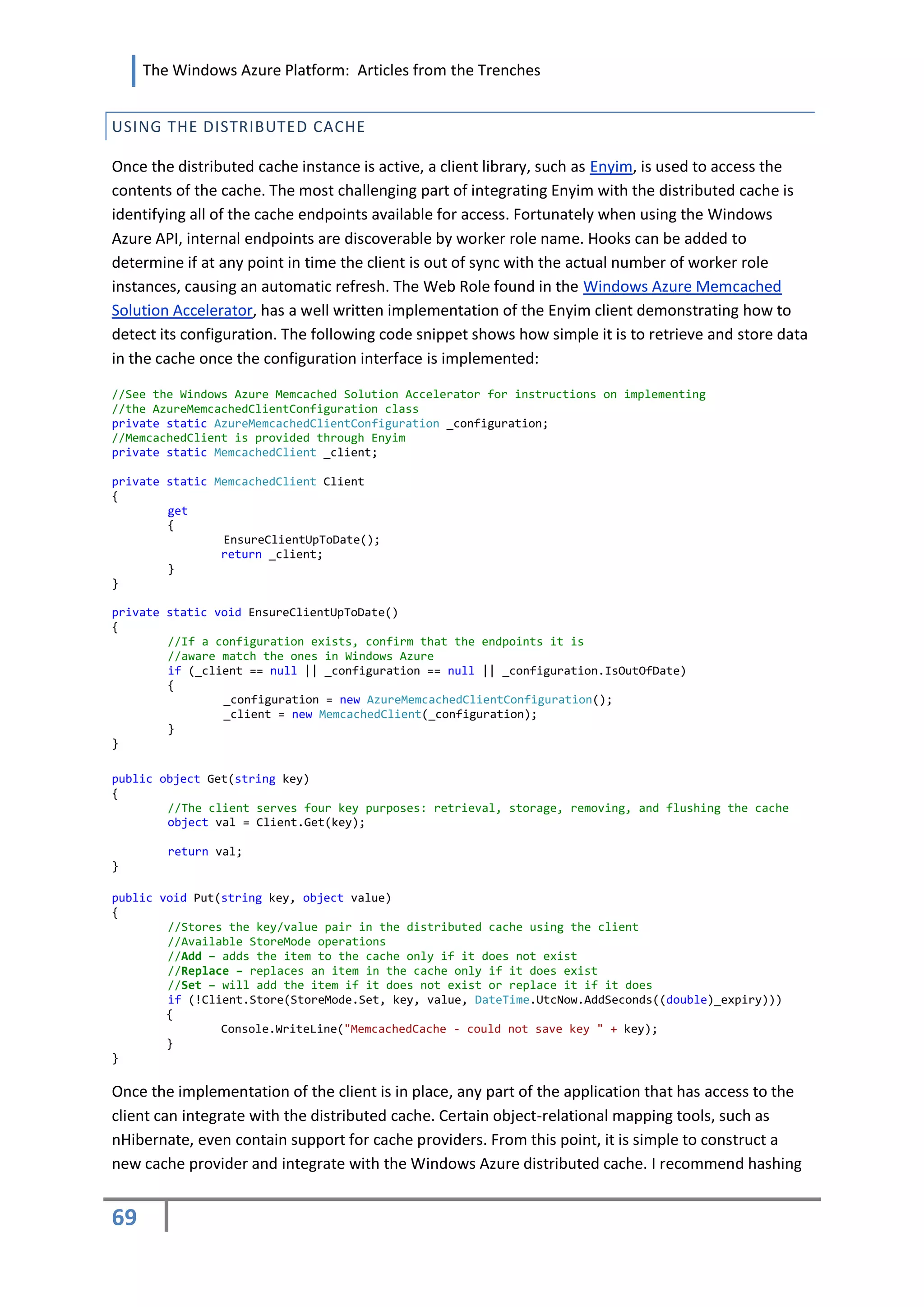 The Windows Azure Platform: Articles from the Trenches


USING THE DISTRIBUTED CACHE

Once the distributed cache instance is active, a client library, such as Enyim, is used to access the
contents of the cache. The most challenging part of integrating Enyim with the distributed cache is
identifying all of the cache endpoints available for access. Fortunately when using the Windows
Azure API, internal endpoints are discoverable by worker role name. Hooks can be added to
determine if at any point in time the client is out of sync with the actual number of worker role
instances, causing an automatic refresh. The Web Role found in the Windows Azure Memcached
Solution Accelerator, has a well written implementation of the Enyim client demonstrating how to
detect its configuration. The following code snippet shows how simple it is to retrieve and store data
in the cache once the configuration interface is implemented:

//See the Windows Azure Memcached Solution Accelerator for instructions on implementing
//the AzureMemcachedClientConfiguration class
private static AzureMemcachedClientConfiguration _configuration;
//MemcachedClient is provided through Enyim
private static MemcachedClient _client;

private static MemcachedClient Client
{
        get
        {
                EnsureClientUpToDate();
                return _client;
        }
}

private static void EnsureClientUpToDate()
{
        //If a configuration exists, confirm that the endpoints it is
        //aware match the ones in Windows Azure
        if (_client == null || _configuration == null || _configuration.IsOutOfDate)
        {
                _configuration = new AzureMemcachedClientConfiguration();
                _client = new MemcachedClient(_configuration);
        }
}

public object Get(string key)
{
        //The client serves four key purposes: retrieval, storage, removing, and flushing the cache
        object val = Client.Get(key);

        return val;
}

public void Put(string key, object value)
{
        //Stores the key/value pair in the distributed cache using the client
        //Available StoreMode operations
        //Add – adds the item to the cache only if it does not exist
        //Replace – replaces an item in the cache only if it does exist
        //Set – will add the item if it does not exist or replace it if it does
        if (!Client.Store(StoreMode.Set, key, value, DateTime.UtcNow.AddSeconds((double)_expiry)))
        {
                Console.WriteLine("MemcachedCache - could not save key " + key);
        }
}

Once the implementation of the client is in place, any part of the application that has access to the
client can integrate with the distributed cache. Certain object-relational mapping tools, such as
nHibernate, even contain support for cache providers. From this point, it is simple to construct a
new cache provider and integrate with the Windows Azure distributed cache. I recommend hashing


69
 