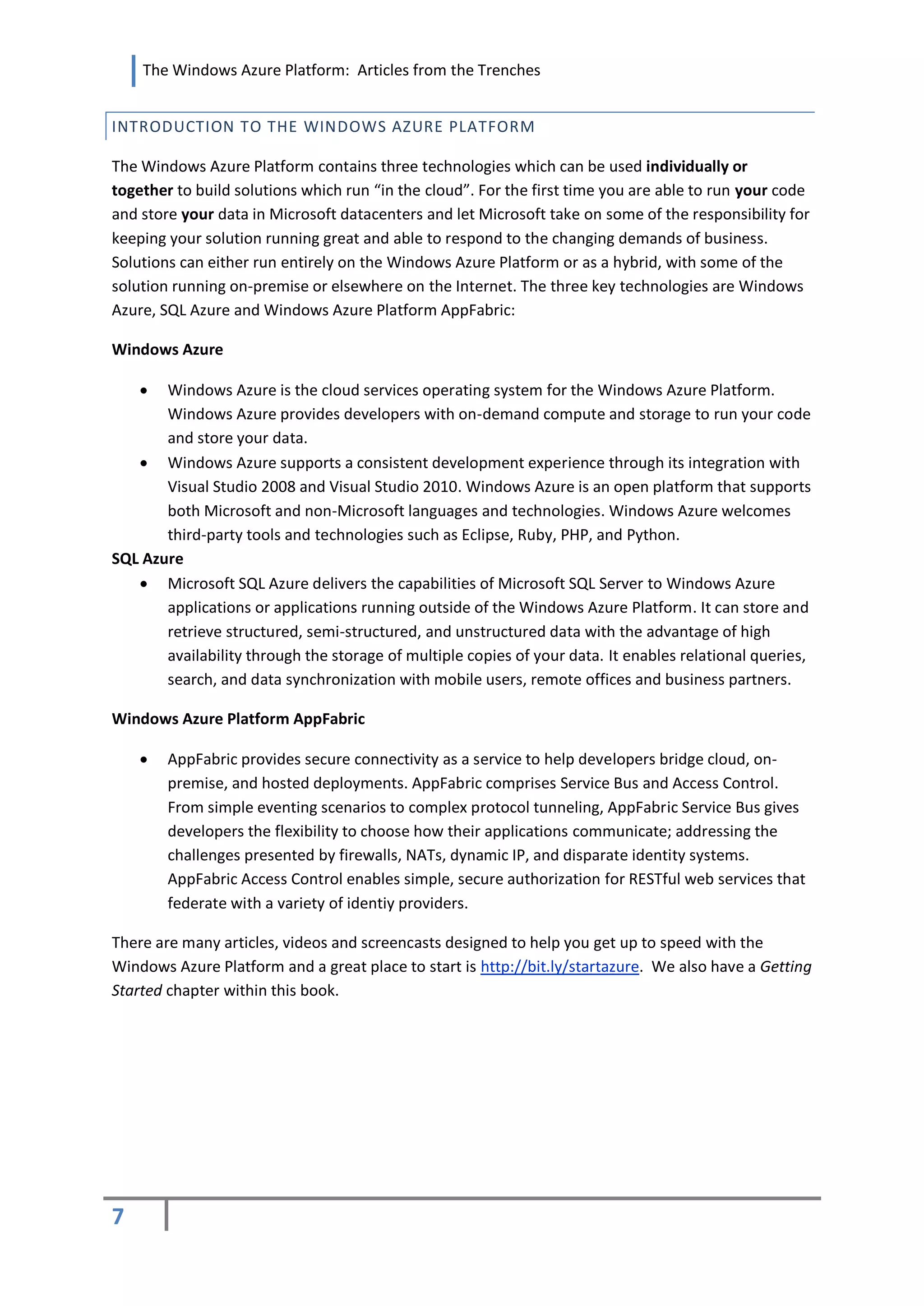 The Windows Azure Platform: Articles from the Trenches


INTRODUCTION TO THE WINDOWS AZURE PLATFORM

The Windows Azure Platform contains three technologies which can be used individually or
together to build solutions which run “in the cloud”. For the first time you are able to run your code
and store your data in Microsoft datacenters and let Microsoft take on some of the responsibility for
keeping your solution running great and able to respond to the changing demands of business.
Solutions can either run entirely on the Windows Azure Platform or as a hybrid, with some of the
solution running on-premise or elsewhere on the Internet. The three key technologies are Windows
Azure, SQL Azure and Windows Azure Platform AppFabric:

Windows Azure

      Windows Azure is the cloud services operating system for the Windows Azure Platform.
       Windows Azure provides developers with on-demand compute and storage to run your code
       and store your data.
    Windows Azure supports a consistent development experience through its integration with
       Visual Studio 2008 and Visual Studio 2010. Windows Azure is an open platform that supports
       both Microsoft and non-Microsoft languages and technologies. Windows Azure welcomes
       third-party tools and technologies such as Eclipse, Ruby, PHP, and Python.
SQL Azure
    Microsoft SQL Azure delivers the capabilities of Microsoft SQL Server to Windows Azure
       applications or applications running outside of the Windows Azure Platform. It can store and
       retrieve structured, semi-structured, and unstructured data with the advantage of high
       availability through the storage of multiple copies of your data. It enables relational queries,
       search, and data synchronization with mobile users, remote offices and business partners.

Windows Azure Platform AppFabric

       AppFabric provides secure connectivity as a service to help developers bridge cloud, on-
        premise, and hosted deployments. AppFabric comprises Service Bus and Access Control.
        From simple eventing scenarios to complex protocol tunneling, AppFabric Service Bus gives
        developers the flexibility to choose how their applications communicate; addressing the
        challenges presented by firewalls, NATs, dynamic IP, and disparate identity systems.
        AppFabric Access Control enables simple, secure authorization for RESTful web services that
        federate with a variety of identiy providers.

There are many articles, videos and screencasts designed to help you get up to speed with the
Windows Azure Platform and a great place to start is http://bit.ly/startazure. We also have a Getting
Started chapter within this book.




7
 