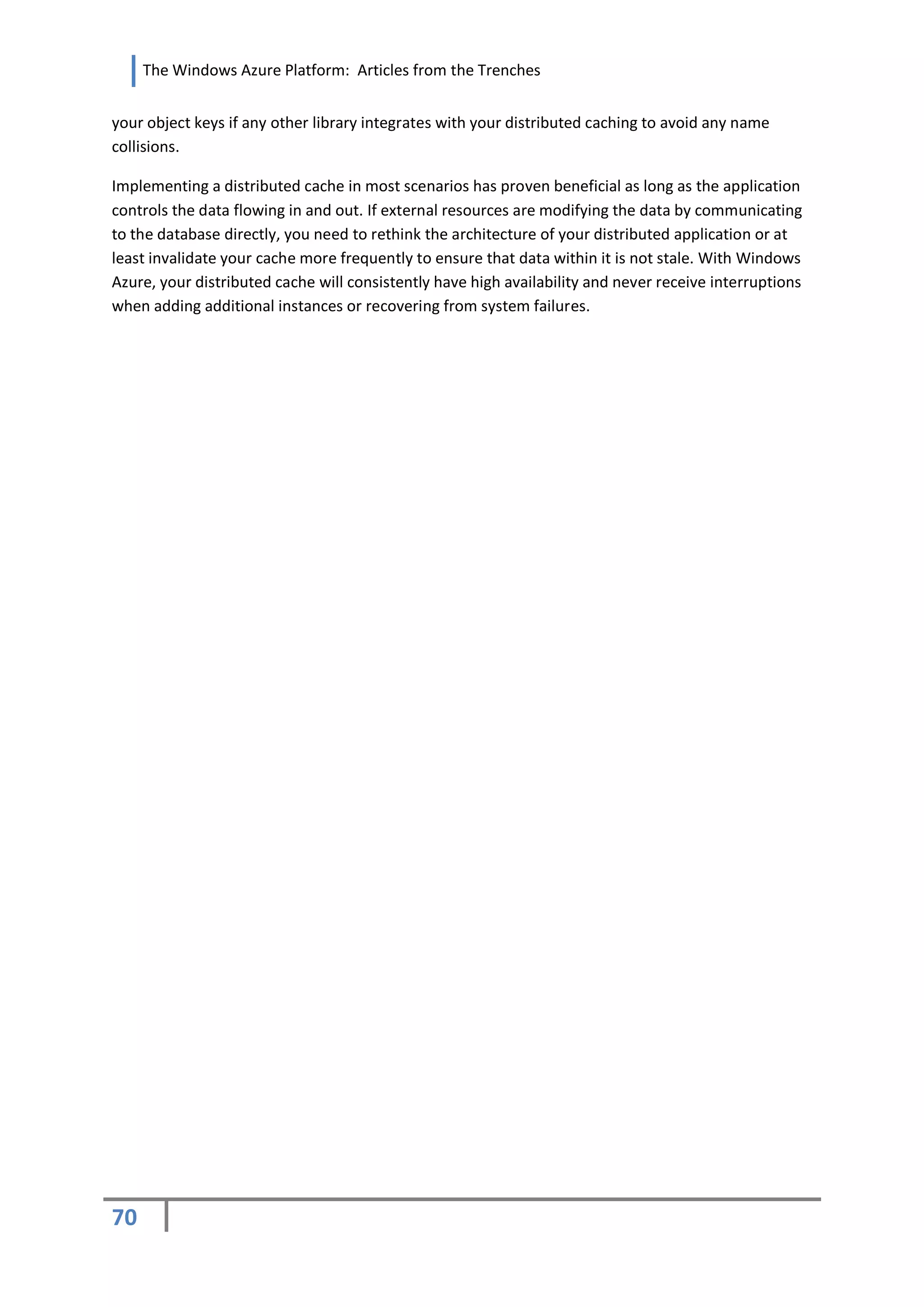 The Windows Azure Platform: Articles from the Trenches


your object keys if any other library integrates with your distributed caching to avoid any name
collisions.

Implementing a distributed cache in most scenarios has proven beneficial as long as the application
controls the data flowing in and out. If external resources are modifying the data by communicating
to the database directly, you need to rethink the architecture of your distributed application or at
least invalidate your cache more frequently to ensure that data within it is not stale. With Windows
Azure, your distributed cache will consistently have high availability and never receive interruptions
when adding additional instances or recovering from system failures.




70
 
