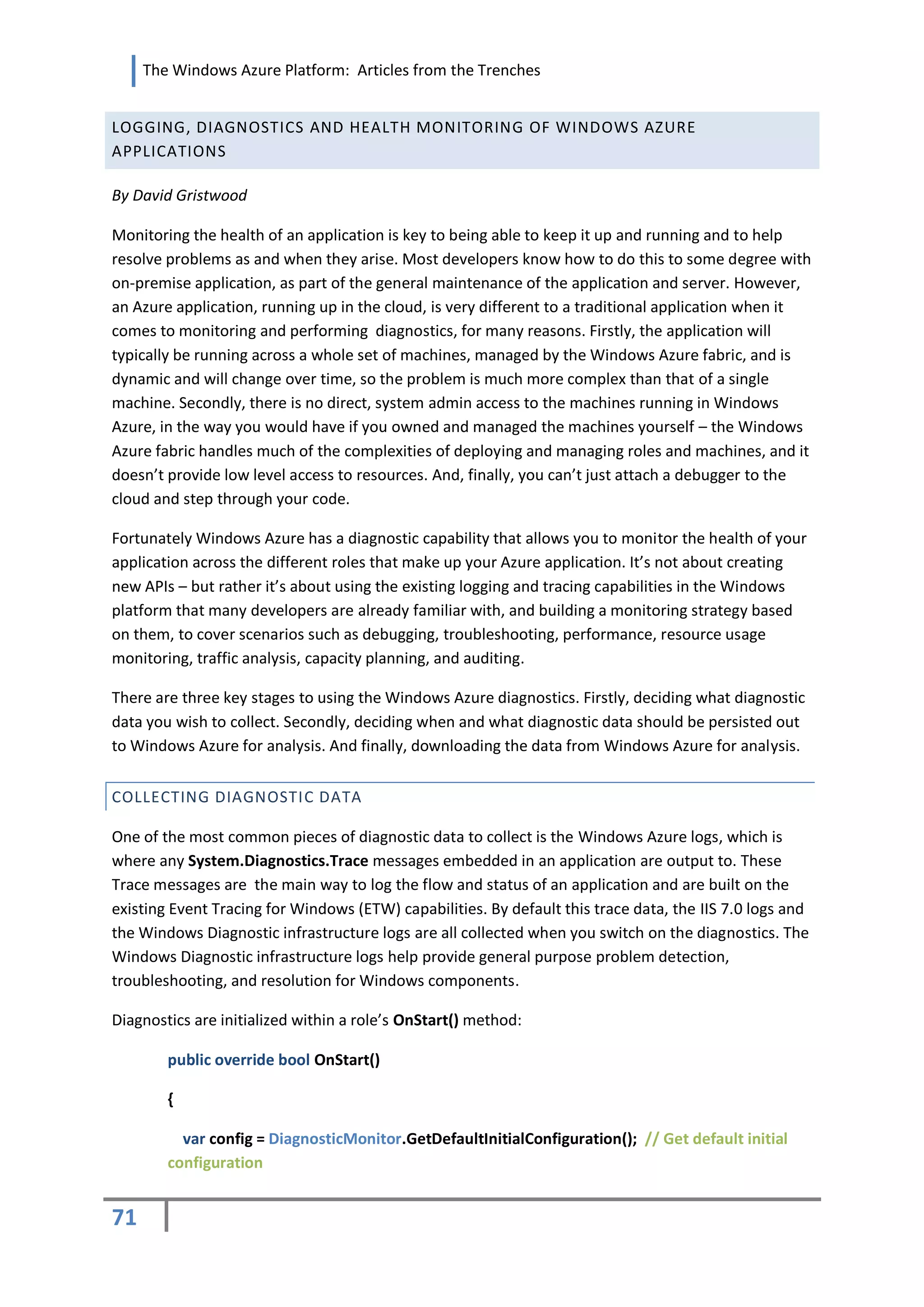 The Windows Azure Platform: Articles from the Trenches


LOGGING, DIAGNOSTICS AND HEALTH MONITORING OF WINDOWS AZURE
APPLICATIONS

By David Gristwood

Monitoring the health of an application is key to being able to keep it up and running and to help
resolve problems as and when they arise. Most developers know how to do this to some degree with
on-premise application, as part of the general maintenance of the application and server. However,
an Azure application, running up in the cloud, is very different to a traditional application when it
comes to monitoring and performing diagnostics, for many reasons. Firstly, the application will
typically be running across a whole set of machines, managed by the Windows Azure fabric, and is
dynamic and will change over time, so the problem is much more complex than that of a single
machine. Secondly, there is no direct, system admin access to the machines running in Windows
Azure, in the way you would have if you owned and managed the machines yourself – the Windows
Azure fabric handles much of the complexities of deploying and managing roles and machines, and it
doesn’t provide low level access to resources. And, finally, you can’t just attach a debugger to the
cloud and step through your code.

Fortunately Windows Azure has a diagnostic capability that allows you to monitor the health of your
application across the different roles that make up your Azure application. It’s not about creating
new APIs – but rather it’s about using the existing logging and tracing capabilities in the Windows
platform that many developers are already familiar with, and building a monitoring strategy based
on them, to cover scenarios such as debugging, troubleshooting, performance, resource usage
monitoring, traffic analysis, capacity planning, and auditing.

There are three key stages to using the Windows Azure diagnostics. Firstly, deciding what diagnostic
data you wish to collect. Secondly, deciding when and what diagnostic data should be persisted out
to Windows Azure for analysis. And finally, downloading the data from Windows Azure for analysis.


COLLECTING DIAGNOSTIC DATA

One of the most common pieces of diagnostic data to collect is the Windows Azure logs, which is
where any System.Diagnostics.Trace messages embedded in an application are output to. These
Trace messages are the main way to log the flow and status of an application and are built on the
existing Event Tracing for Windows (ETW) capabilities. By default this trace data, the IIS 7.0 logs and
the Windows Diagnostic infrastructure logs are all collected when you switch on the diagnostics. The
Windows Diagnostic infrastructure logs help provide general purpose problem detection,
troubleshooting, and resolution for Windows components.

Diagnostics are initialized within a role’s OnStart() method:

        public override bool OnStart()

        {

          var config = DiagnosticMonitor.GetDefaultInitialConfiguration(); // Get default initial
        configuration


71
 