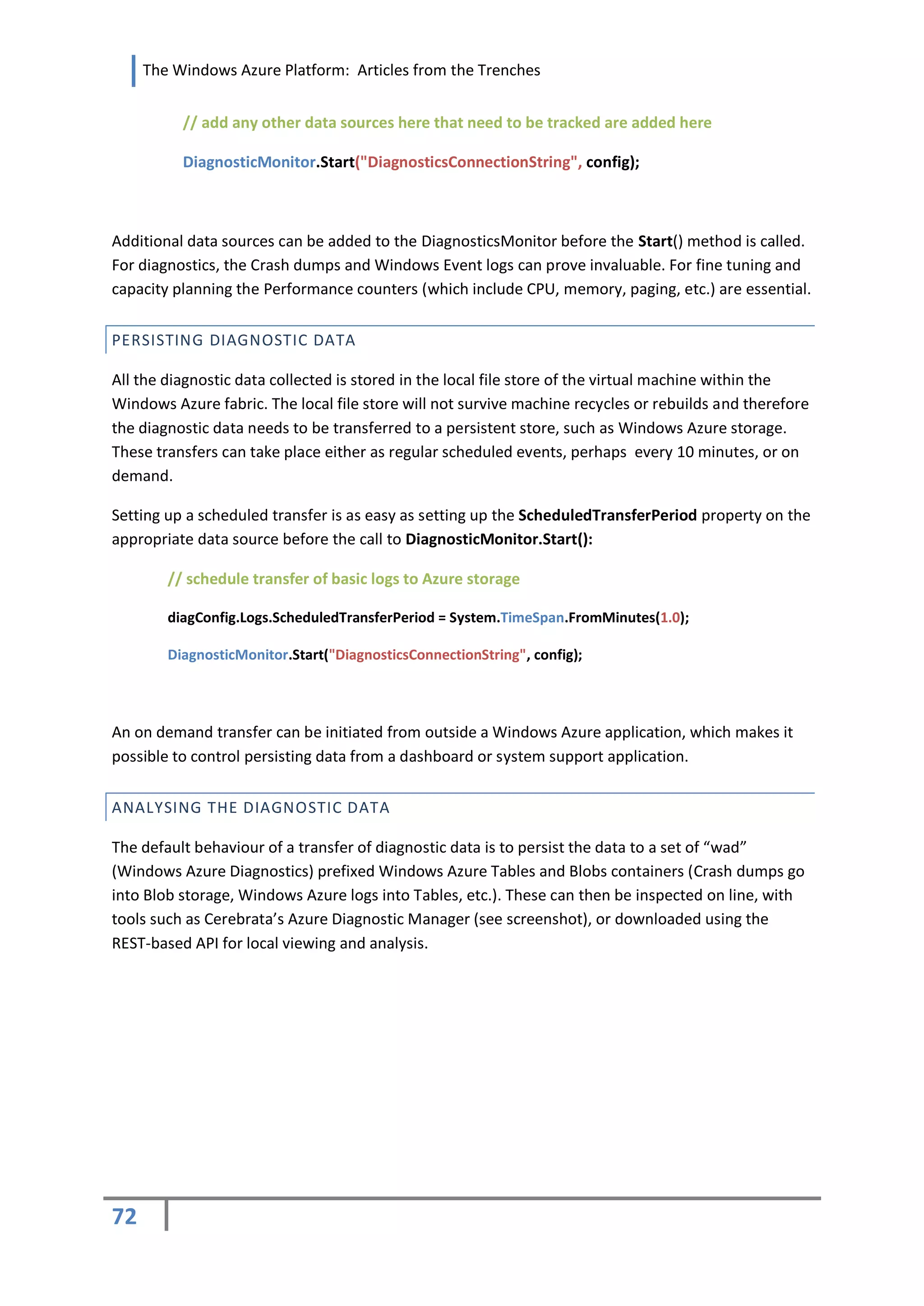 The Windows Azure Platform: Articles from the Trenches


          // add any other data sources here that need to be tracked are added here

          DiagnosticMonitor.Start("DiagnosticsConnectionString", config);



Additional data sources can be added to the DiagnosticsMonitor before the Start() method is called.
For diagnostics, the Crash dumps and Windows Event logs can prove invaluable. For fine tuning and
capacity planning the Performance counters (which include CPU, memory, paging, etc.) are essential.


PERSISTING DIAGNOSTIC DATA

All the diagnostic data collected is stored in the local file store of the virtual machine within the
Windows Azure fabric. The local file store will not survive machine recycles or rebuilds and therefore
the diagnostic data needs to be transferred to a persistent store, such as Windows Azure storage.
These transfers can take place either as regular scheduled events, perhaps every 10 minutes, or on
demand.

Setting up a scheduled transfer is as easy as setting up the ScheduledTransferPeriod property on the
appropriate data source before the call to DiagnosticMonitor.Start():

        // schedule transfer of basic logs to Azure storage

        diagConfig.Logs.ScheduledTransferPeriod = System.TimeSpan.FromMinutes(1.0);

        DiagnosticMonitor.Start("DiagnosticsConnectionString", config);




An on demand transfer can be initiated from outside a Windows Azure application, which makes it
possible to control persisting data from a dashboard or system support application.


ANALYSING THE DIAGNOSTIC DATA

The default behaviour of a transfer of diagnostic data is to persist the data to a set of “wad”
(Windows Azure Diagnostics) prefixed Windows Azure Tables and Blobs containers (Crash dumps go
into Blob storage, Windows Azure logs into Tables, etc.). These can then be inspected on line, with
tools such as Cerebrata’s Azure Diagnostic Manager (see screenshot), or downloaded using the
REST-based API for local viewing and analysis.




72
 