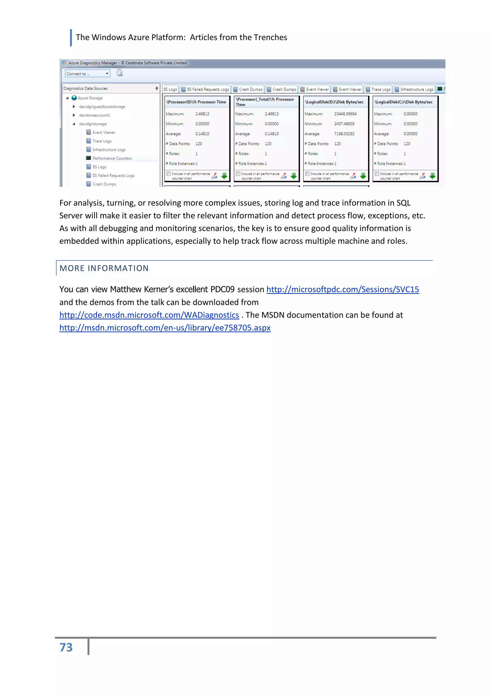 The Windows Azure Platform: Articles from the Trenches




For analysis, turning, or resolving more complex issues, storing log and trace information in SQL
Server will make it easier to filter the relevant information and detect process flow, exceptions, etc.
As with all debugging and monitoring scenarios, the key is to ensure good quality information is
embedded within applications, especially to help track flow across multiple machine and roles.


MORE INFORMATION

You can view Matthew Kerner’s excellent PDC09 session http://microsoftpdc.com/Sessions/SVC15
and the demos from the talk can be downloaded from
http://code.msdn.microsoft.com/WADiagnostics . The MSDN documentation can be found at
http://msdn.microsoft.com/en-us/library/ee758705.aspx




73
 