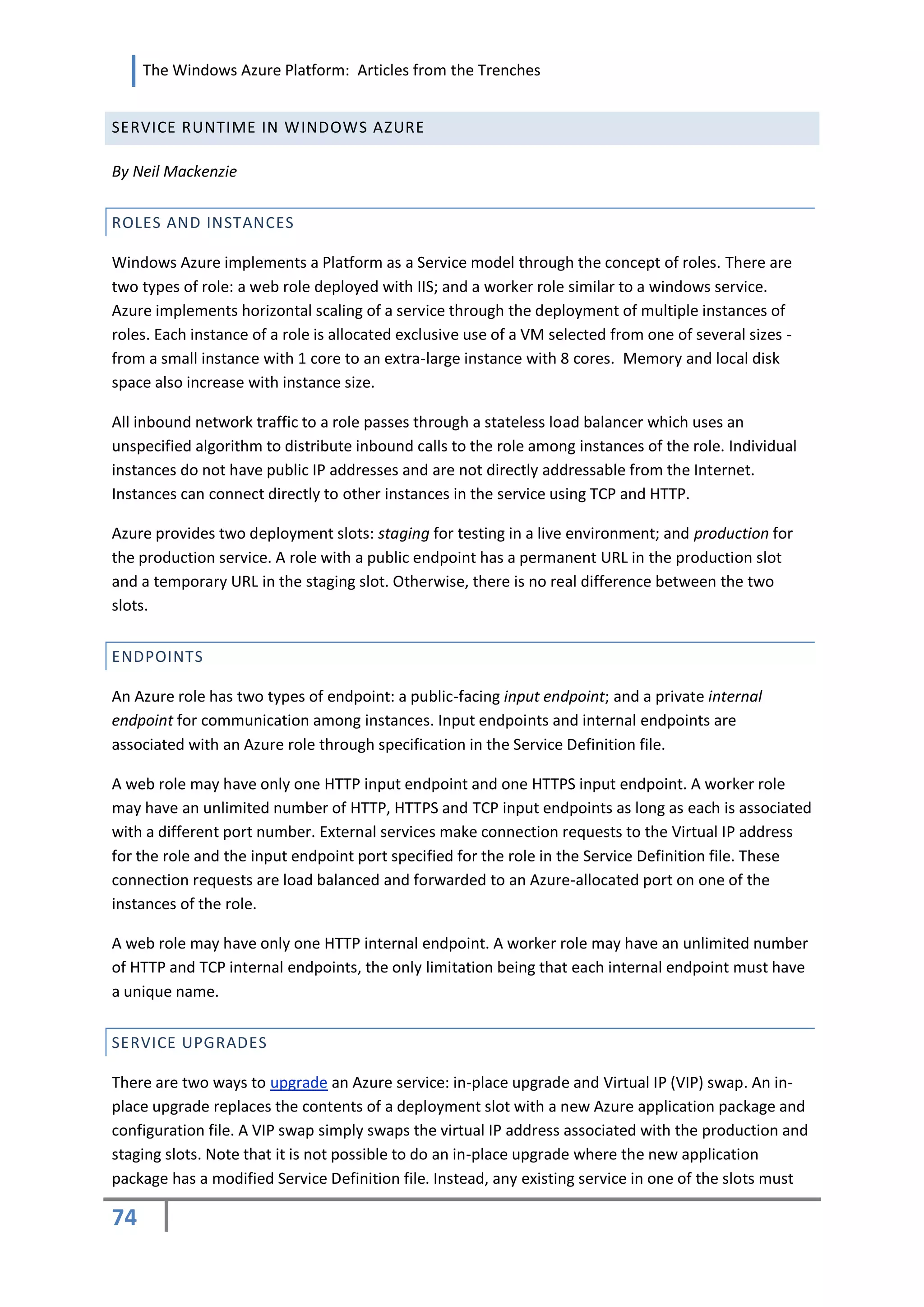 The Windows Azure Platform: Articles from the Trenches


SERVICE RUNTIME IN WINDOWS AZURE

By Neil Mackenzie


ROLES AND INSTANCES

Windows Azure implements a Platform as a Service model through the concept of roles. There are
two types of role: a web role deployed with IIS; and a worker role similar to a windows service.
Azure implements horizontal scaling of a service through the deployment of multiple instances of
roles. Each instance of a role is allocated exclusive use of a VM selected from one of several sizes -
from a small instance with 1 core to an extra-large instance with 8 cores. Memory and local disk
space also increase with instance size.

All inbound network traffic to a role passes through a stateless load balancer which uses an
unspecified algorithm to distribute inbound calls to the role among instances of the role. Individual
instances do not have public IP addresses and are not directly addressable from the Internet.
Instances can connect directly to other instances in the service using TCP and HTTP.

Azure provides two deployment slots: staging for testing in a live environment; and production for
the production service. A role with a public endpoint has a permanent URL in the production slot
and a temporary URL in the staging slot. Otherwise, there is no real difference between the two
slots.


ENDPOINTS

An Azure role has two types of endpoint: a public-facing input endpoint; and a private internal
endpoint for communication among instances. Input endpoints and internal endpoints are
associated with an Azure role through specification in the Service Definition file.

A web role may have only one HTTP input endpoint and one HTTPS input endpoint. A worker role
may have an unlimited number of HTTP, HTTPS and TCP input endpoints as long as each is associated
with a different port number. External services make connection requests to the Virtual IP address
for the role and the input endpoint port specified for the role in the Service Definition file. These
connection requests are load balanced and forwarded to an Azure-allocated port on one of the
instances of the role.

A web role may have only one HTTP internal endpoint. A worker role may have an unlimited number
of HTTP and TCP internal endpoints, the only limitation being that each internal endpoint must have
a unique name.


SERVICE UPGRADES

There are two ways to upgrade an Azure service: in-place upgrade and Virtual IP (VIP) swap. An in-
place upgrade replaces the contents of a deployment slot with a new Azure application package and
configuration file. A VIP swap simply swaps the virtual IP address associated with the production and
staging slots. Note that it is not possible to do an in-place upgrade where the new application
package has a modified Service Definition file. Instead, any existing service in one of the slots must

74
 