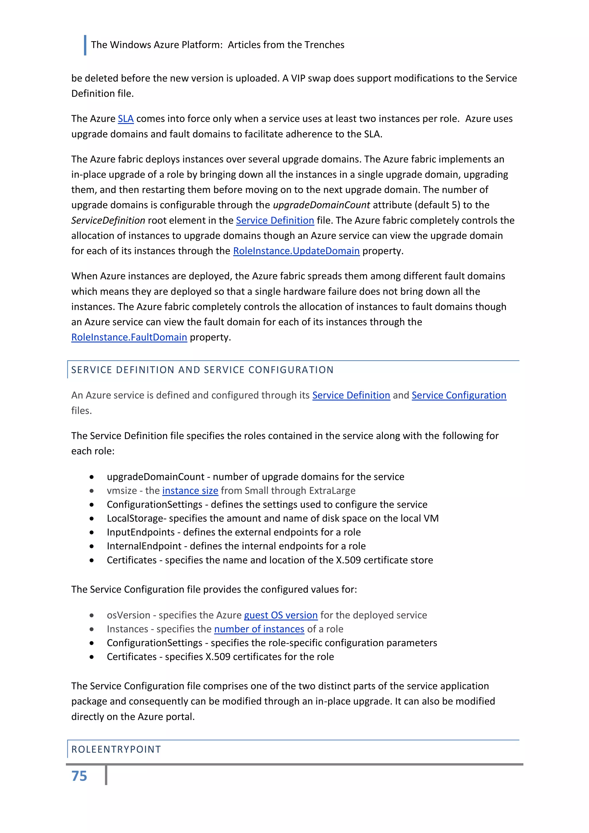The Windows Azure Platform: Articles from the Trenches


be deleted before the new version is uploaded. A VIP swap does support modifications to the Service
Definition file.

The Azure SLA comes into force only when a service uses at least two instances per role. Azure uses
upgrade domains and fault domains to facilitate adherence to the SLA.

The Azure fabric deploys instances over several upgrade domains. The Azure fabric implements an
in-place upgrade of a role by bringing down all the instances in a single upgrade domain, upgrading
them, and then restarting them before moving on to the next upgrade domain. The number of
upgrade domains is configurable through the upgradeDomainCount attribute (default 5) to the
ServiceDefinition root element in the Service Definition file. The Azure fabric completely controls the
allocation of instances to upgrade domains though an Azure service can view the upgrade domain
for each of its instances through the RoleInstance.UpdateDomain property.

When Azure instances are deployed, the Azure fabric spreads them among different fault domains
which means they are deployed so that a single hardware failure does not bring down all the
instances. The Azure fabric completely controls the allocation of instances to fault domains though
an Azure service can view the fault domain for each of its instances through the
RoleInstance.FaultDomain property.


SERVICE DEFINITION AND SERVICE CONFIGURA TION

An Azure service is defined and configured through its Service Definition and Service Configuration
files.

The Service Definition file specifies the roles contained in the service along with the following for
each role:

        upgradeDomainCount - number of upgrade domains for the service
        vmsize - the instance size from Small through ExtraLarge
        ConfigurationSettings - defines the settings used to configure the service
        LocalStorage- specifies the amount and name of disk space on the local VM
        InputEndpoints - defines the external endpoints for a role
        InternalEndpoint - defines the internal endpoints for a role
        Certificates - specifies the name and location of the X.509 certificate store

The Service Configuration file provides the configured values for:

        osVersion - specifies the Azure guest OS version for the deployed service
        Instances - specifies the number of instances of a role
        ConfigurationSettings - specifies the role-specific configuration parameters
        Certificates - specifies X.509 certificates for the role

The Service Configuration file comprises one of the two distinct parts of the service application
package and consequently can be modified through an in-place upgrade. It can also be modified
directly on the Azure portal.


ROLEENTRYPOINT

75
 