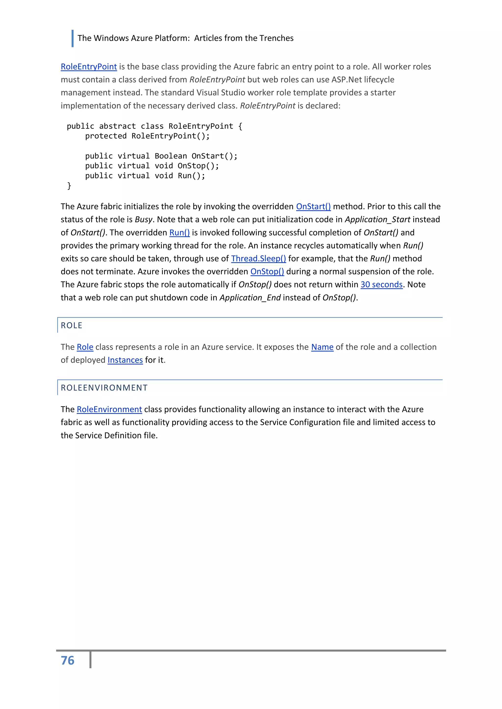 The Windows Azure Platform: Articles from the Trenches


RoleEntryPoint is the base class providing the Azure fabric an entry point to a role. All worker roles
must contain a class derived from RoleEntryPoint but web roles can use ASP.Net lifecycle
management instead. The standard Visual Studio worker role template provides a starter
implementation of the necessary derived class. RoleEntryPoint is declared:

 public abstract class RoleEntryPoint {
     protected RoleEntryPoint();

       public virtual Boolean OnStart();
       public virtual void OnStop();
       public virtual void Run();
 }

The Azure fabric initializes the role by invoking the overridden OnStart() method. Prior to this call the
status of the role is Busy. Note that a web role can put initialization code in Application_Start instead
of OnStart(). The overridden Run() is invoked following successful completion of OnStart() and
provides the primary working thread for the role. An instance recycles automatically when Run()
exits so care should be taken, through use of Thread.Sleep() for example, that the Run() method
does not terminate. Azure invokes the overridden OnStop() during a normal suspension of the role.
The Azure fabric stops the role automatically if OnStop() does not return within 30 seconds. Note
that a web role can put shutdown code in Application_End instead of OnStop().


ROLE

The Role class represents a role in an Azure service. It exposes the Name of the role and a collection
of deployed Instances for it.


ROLEENVIRONMENT

The RoleEnvironment class provides functionality allowing an instance to interact with the Azure
fabric as well as functionality providing access to the Service Configuration file and limited access to
the Service Definition file.




76
 