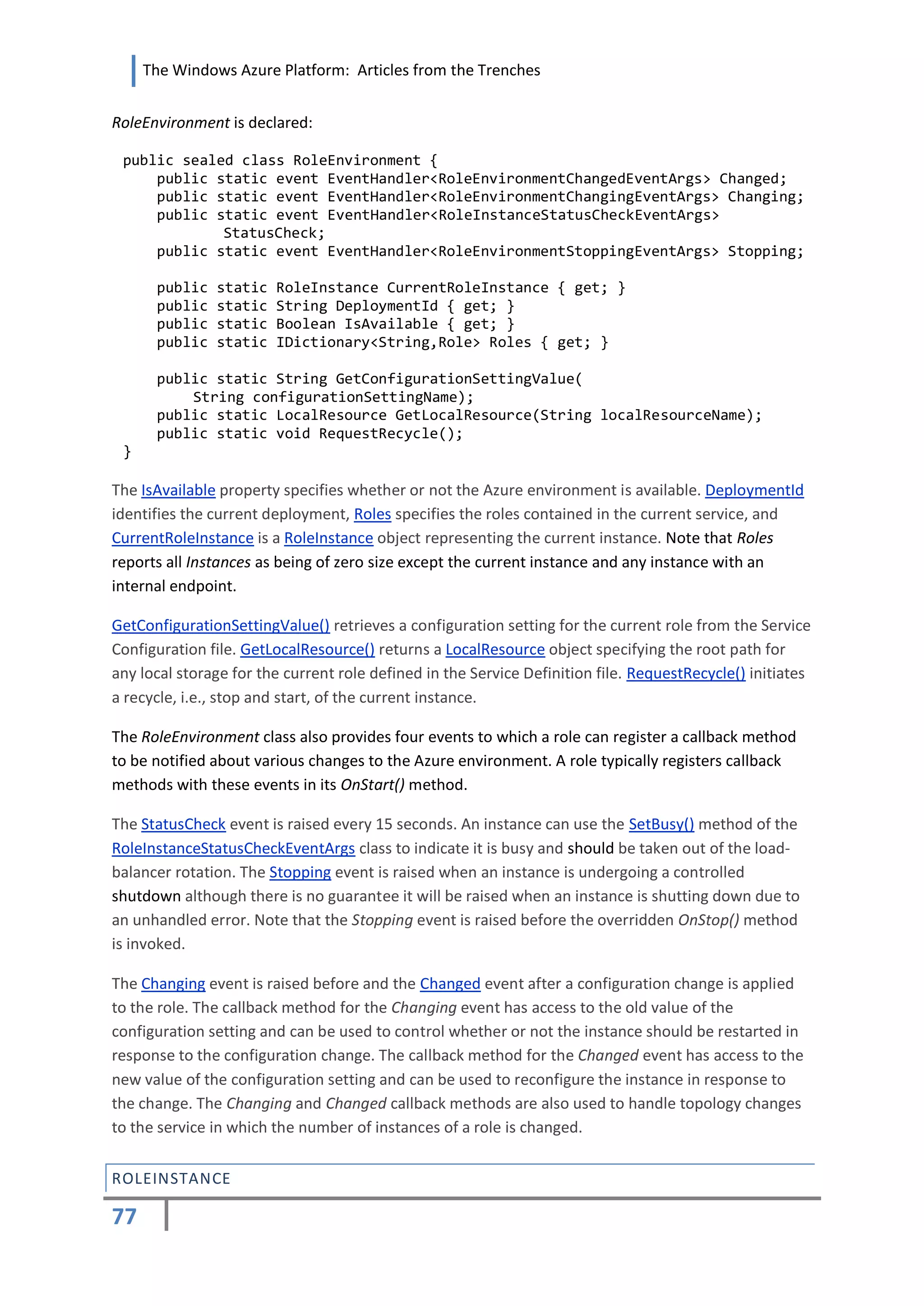 The Windows Azure Platform: Articles from the Trenches


RoleEnvironment is declared:

 public sealed class RoleEnvironment {
     public static event EventHandler<RoleEnvironmentChangedEventArgs> Changed;
     public static event EventHandler<RoleEnvironmentChangingEventArgs> Changing;
     public static event EventHandler<RoleInstanceStatusCheckEventArgs>
             StatusCheck;
     public static event EventHandler<RoleEnvironmentStoppingEventArgs> Stopping;

      public   static   RoleInstance CurrentRoleInstance { get; }
      public   static   String DeploymentId { get; }
      public   static   Boolean IsAvailable { get; }
      public   static   IDictionary<String,Role> Roles { get; }

      public static String GetConfigurationSettingValue(
          String configurationSettingName);
      public static LocalResource GetLocalResource(String localResourceName);
      public static void RequestRecycle();
 }

The IsAvailable property specifies whether or not the Azure environment is available. DeploymentId
identifies the current deployment, Roles specifies the roles contained in the current service, and
CurrentRoleInstance is a RoleInstance object representing the current instance. Note that Roles
reports all Instances as being of zero size except the current instance and any instance with an
internal endpoint.

GetConfigurationSettingValue() retrieves a configuration setting for the current role from the Service
Configuration file. GetLocalResource() returns a LocalResource object specifying the root path for
any local storage for the current role defined in the Service Definition file. RequestRecycle() initiates
a recycle, i.e., stop and start, of the current instance.

The RoleEnvironment class also provides four events to which a role can register a callback method
to be notified about various changes to the Azure environment. A role typically registers callback
methods with these events in its OnStart() method.

The StatusCheck event is raised every 15 seconds. An instance can use the SetBusy() method of the
RoleInstanceStatusCheckEventArgs class to indicate it is busy and should be taken out of the load-
balancer rotation. The Stopping event is raised when an instance is undergoing a controlled
shutdown although there is no guarantee it will be raised when an instance is shutting down due to
an unhandled error. Note that the Stopping event is raised before the overridden OnStop() method
is invoked.

The Changing event is raised before and the Changed event after a configuration change is applied
to the role. The callback method for the Changing event has access to the old value of the
configuration setting and can be used to control whether or not the instance should be restarted in
response to the configuration change. The callback method for the Changed event has access to the
new value of the configuration setting and can be used to reconfigure the instance in response to
the change. The Changing and Changed callback methods are also used to handle topology changes
to the service in which the number of instances of a role is changed.


ROLEINSTANCE

77
 