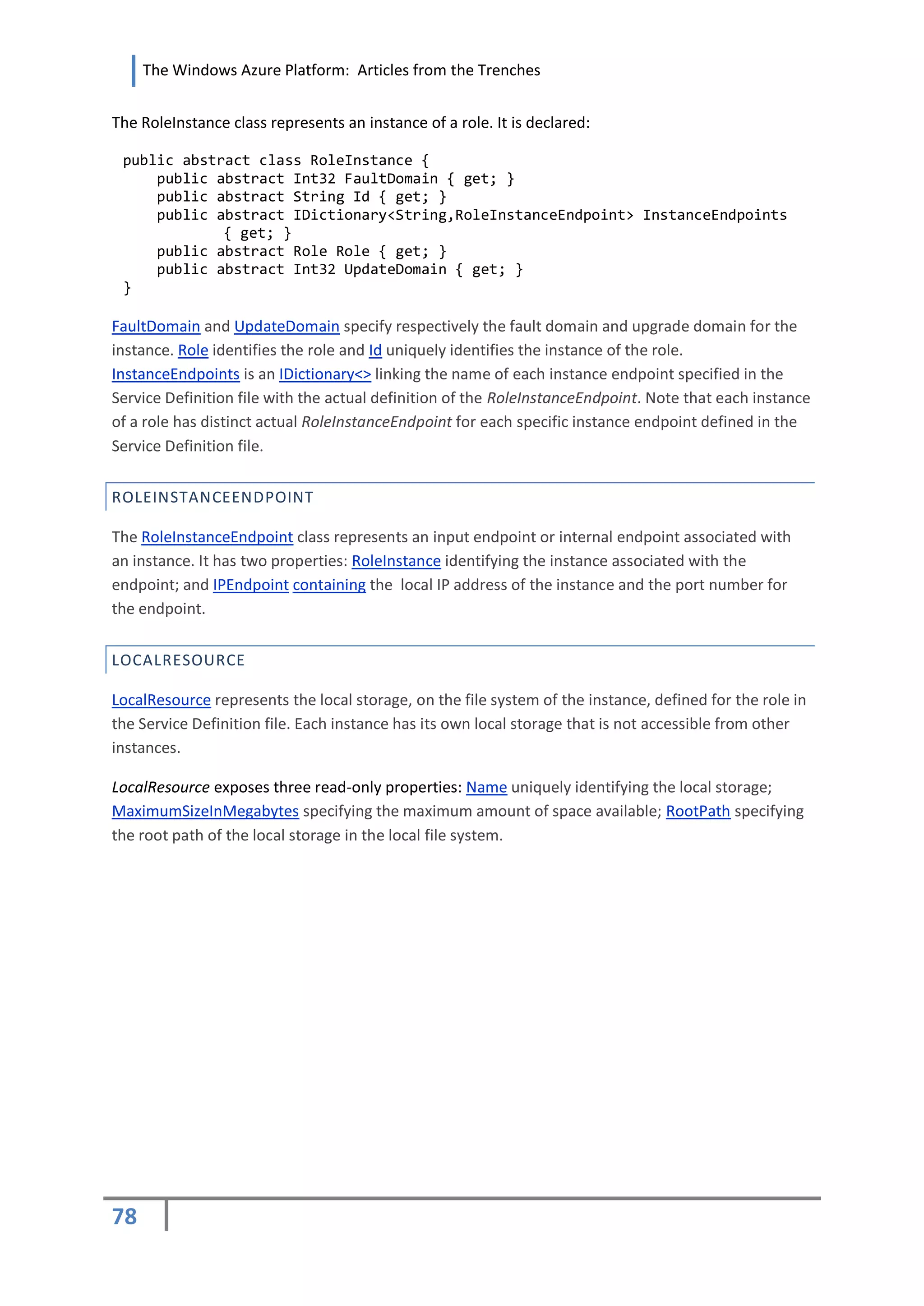 The Windows Azure Platform: Articles from the Trenches


The RoleInstance class represents an instance of a role. It is declared:

 public abstract class RoleInstance {
     public abstract Int32 FaultDomain { get; }
     public abstract String Id { get; }
     public abstract IDictionary<String,RoleInstanceEndpoint> InstanceEndpoints
             { get; }
     public abstract Role Role { get; }
     public abstract Int32 UpdateDomain { get; }
 }

FaultDomain and UpdateDomain specify respectively the fault domain and upgrade domain for the
instance. Role identifies the role and Id uniquely identifies the instance of the role.
InstanceEndpoints is an IDictionary<> linking the name of each instance endpoint specified in the
Service Definition file with the actual definition of the RoleInstanceEndpoint. Note that each instance
of a role has distinct actual RoleInstanceEndpoint for each specific instance endpoint defined in the
Service Definition file.


ROLEINSTANCEENDPOINT

The RoleInstanceEndpoint class represents an input endpoint or internal endpoint associated with
an instance. It has two properties: RoleInstance identifying the instance associated with the
endpoint; and IPEndpoint containing the local IP address of the instance and the port number for
the endpoint.


LOCALRESOURCE

LocalResource represents the local storage, on the file system of the instance, defined for the role in
the Service Definition file. Each instance has its own local storage that is not accessible from other
instances.

LocalResource exposes three read-only properties: Name uniquely identifying the local storage;
MaximumSizeInMegabytes specifying the maximum amount of space available; RootPath specifying
the root path of the local storage in the local file system.




78
 
