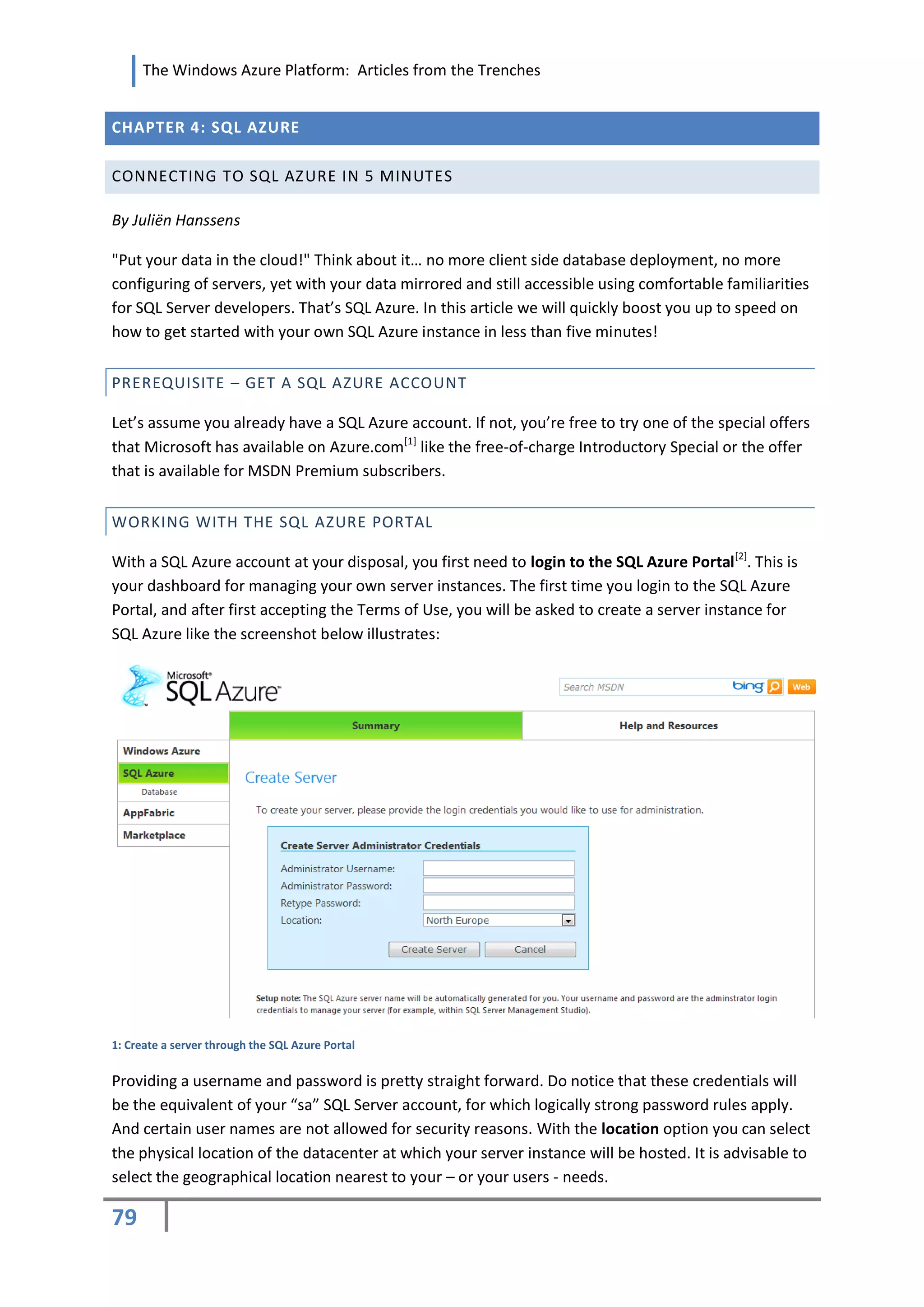 The Windows Azure Platform: Articles from the Trenches


CHAPTER 4: SQL AZURE

CONNECTING TO SQL AZURE IN 5 MINUTES

By Juliën Hanssens

"Put your data in the cloud!" Think about it… no more client side database deployment, no more
configuring of servers, yet with your data mirrored and still accessible using comfortable familiarities
for SQL Server developers. That’s SQL Azure. In this article we will quickly boost you up to speed on
how to get started with your own SQL Azure instance in less than five minutes!


PREREQUISITE – GET A SQL AZURE ACCOUNT

Let’s assume you already have a SQL Azure account. If not, you’re free to try one of the special offers
that Microsoft has available on Azure.com[1] like the free-of-charge Introductory Special or the offer
that is available for MSDN Premium subscribers.


WORKING WITH THE SQL AZURE PORTAL

With a SQL Azure account at your disposal, you first need to login to the SQL Azure Portal[2]. This is
your dashboard for managing your own server instances. The first time you login to the SQL Azure
Portal, and after first accepting the Terms of Use, you will be asked to create a server instance for
SQL Azure like the screenshot below illustrates:




1: Create a server through the SQL Azure Portal


Providing a username and password is pretty straight forward. Do notice that these credentials will
be the equivalent of your “sa” SQL Server account, for which logically strong password rules apply.
And certain user names are not allowed for security reasons. With the location option you can select
the physical location of the datacenter at which your server instance will be hosted. It is advisable to
select the geographical location nearest to your – or your users - needs.

79
 