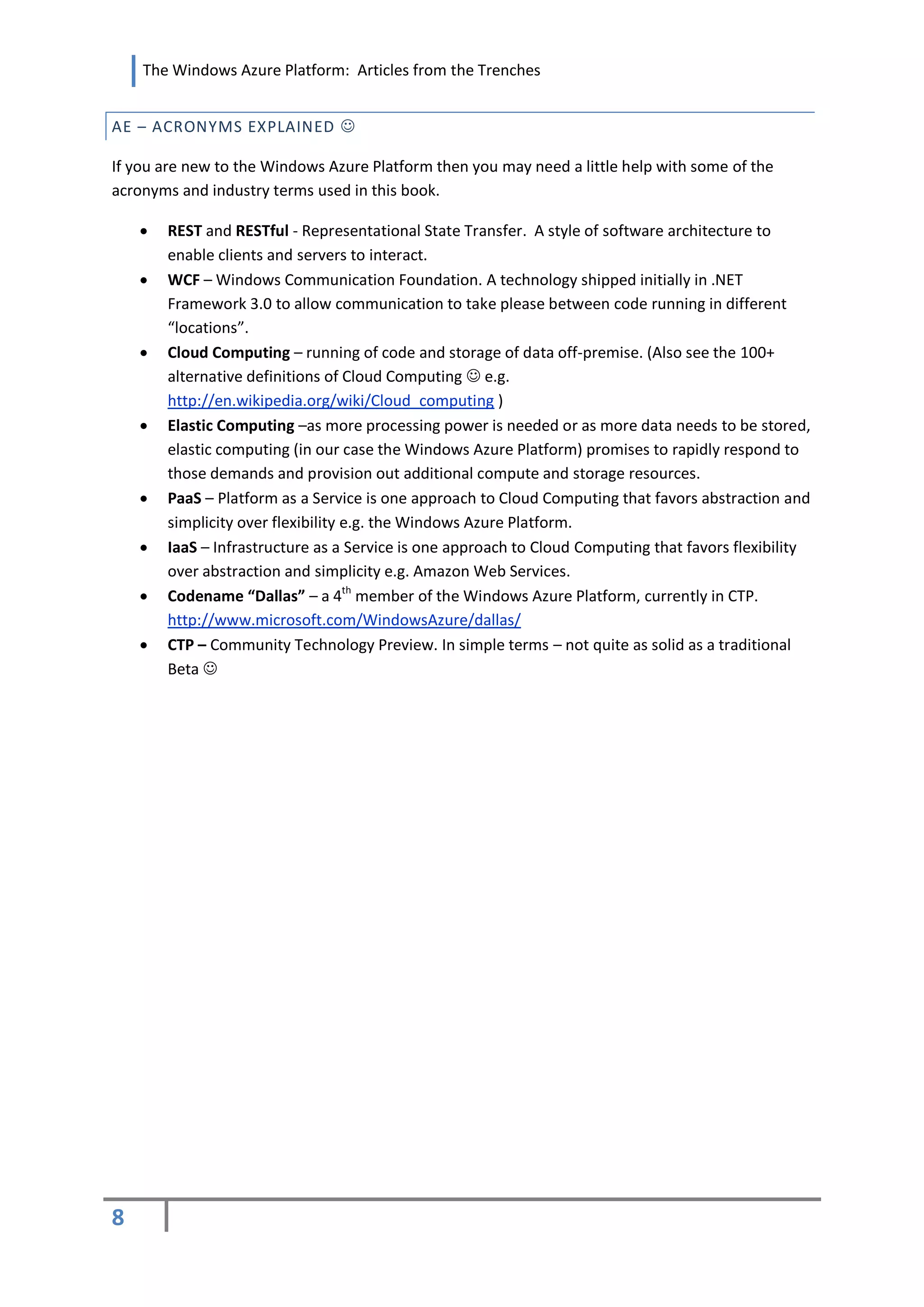The Windows Azure Platform: Articles from the Trenches


AE – ACRONYMS EXPLAINED 

If you are new to the Windows Azure Platform then you may need a little help with some of the
acronyms and industry terms used in this book.

       REST and RESTful - Representational State Transfer. A style of software architecture to
        enable clients and servers to interact.
       WCF – Windows Communication Foundation. A technology shipped initially in .NET
        Framework 3.0 to allow communication to take please between code running in different
        “locations”.
       Cloud Computing – running of code and storage of data off-premise. (Also see the 100+
        alternative definitions of Cloud Computing  e.g.
        http://en.wikipedia.org/wiki/Cloud_computing )
       Elastic Computing –as more processing power is needed or as more data needs to be stored,
        elastic computing (in our case the Windows Azure Platform) promises to rapidly respond to
        those demands and provision out additional compute and storage resources.
       PaaS – Platform as a Service is one approach to Cloud Computing that favors abstraction and
        simplicity over flexibility e.g. the Windows Azure Platform.
       IaaS – Infrastructure as a Service is one approach to Cloud Computing that favors flexibility
        over abstraction and simplicity e.g. Amazon Web Services.
       Codename “Dallas” – a 4th member of the Windows Azure Platform, currently in CTP.
        http://www.microsoft.com/WindowsAzure/dallas/
       CTP – Community Technology Preview. In simple terms – not quite as solid as a traditional
        Beta 




8
 