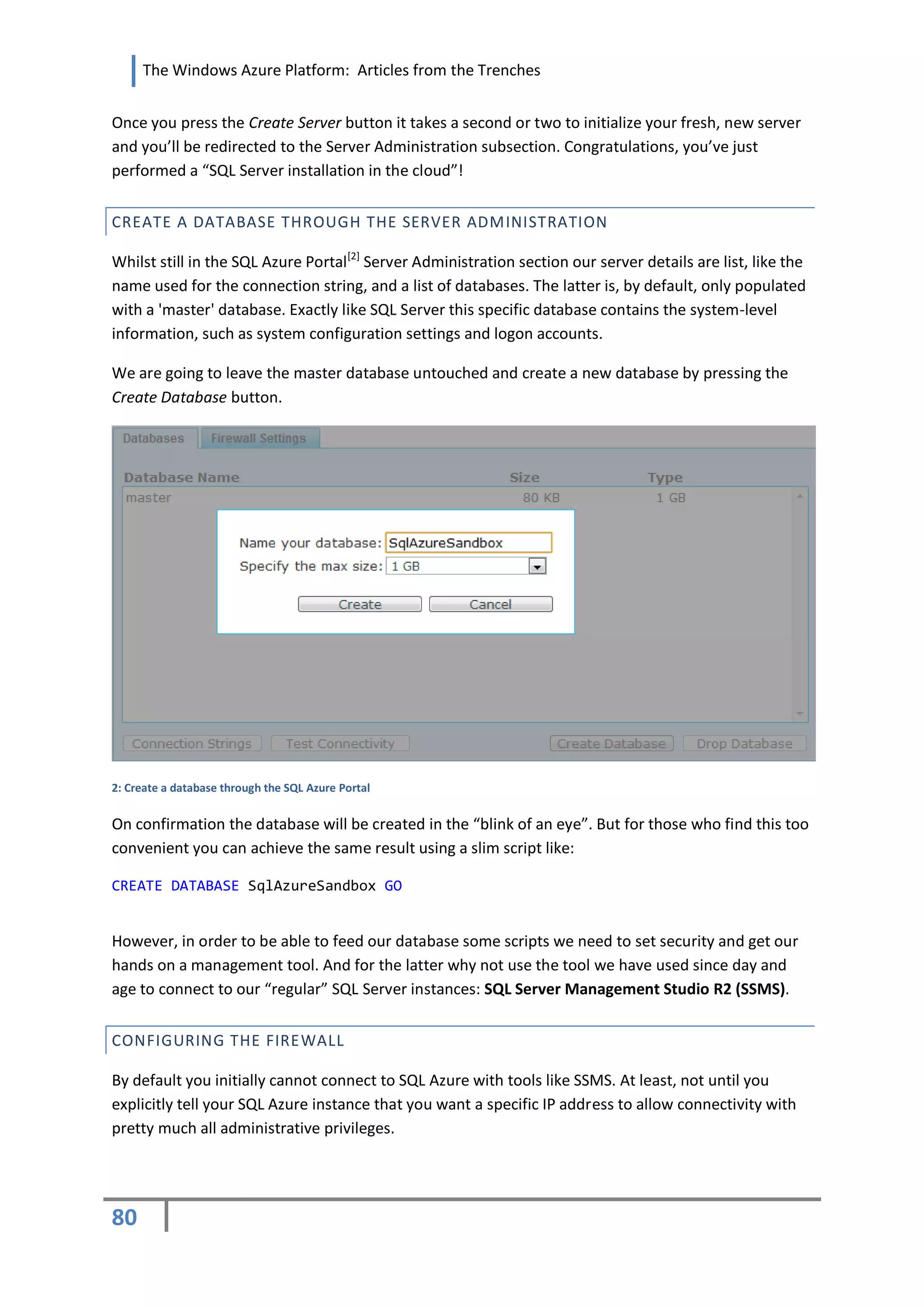The Windows Azure Platform: Articles from the Trenches


Once you press the Create Server button it takes a second or two to initialize your fresh, new server
and you’ll be redirected to the Server Administration subsection. Congratulations, you’ve just
performed a “SQL Server installation in the cloud”!


CREATE A DATABASE THROUGH THE SERVER ADMINISTRATION

Whilst still in the SQL Azure Portal[2] Server Administration section our server details are list, like the
name used for the connection string, and a list of databases. The latter is, by default, only populated
with a 'master' database. Exactly like SQL Server this specific database contains the system-level
information, such as system configuration settings and logon accounts.

We are going to leave the master database untouched and create a new database by pressing the
Create Database button.




2: Create a database through the SQL Azure Portal


On confirmation the database will be created in the “blink of an eye”. But for those who find this too
convenient you can achieve the same result using a slim script like:

CREATE DATABASE SqlAzureSandbox GO


However, in order to be able to feed our database some scripts we need to set security and get our
hands on a management tool. And for the latter why not use the tool we have used since day and
age to connect to our “regular” SQL Server instances: SQL Server Management Studio R2 (SSMS).


CONFIGURING THE FIREWALL

By default you initially cannot connect to SQL Azure with tools like SSMS. At least, not until you
explicitly tell your SQL Azure instance that you want a specific IP address to allow connectivity with
pretty much all administrative privileges.




80
 