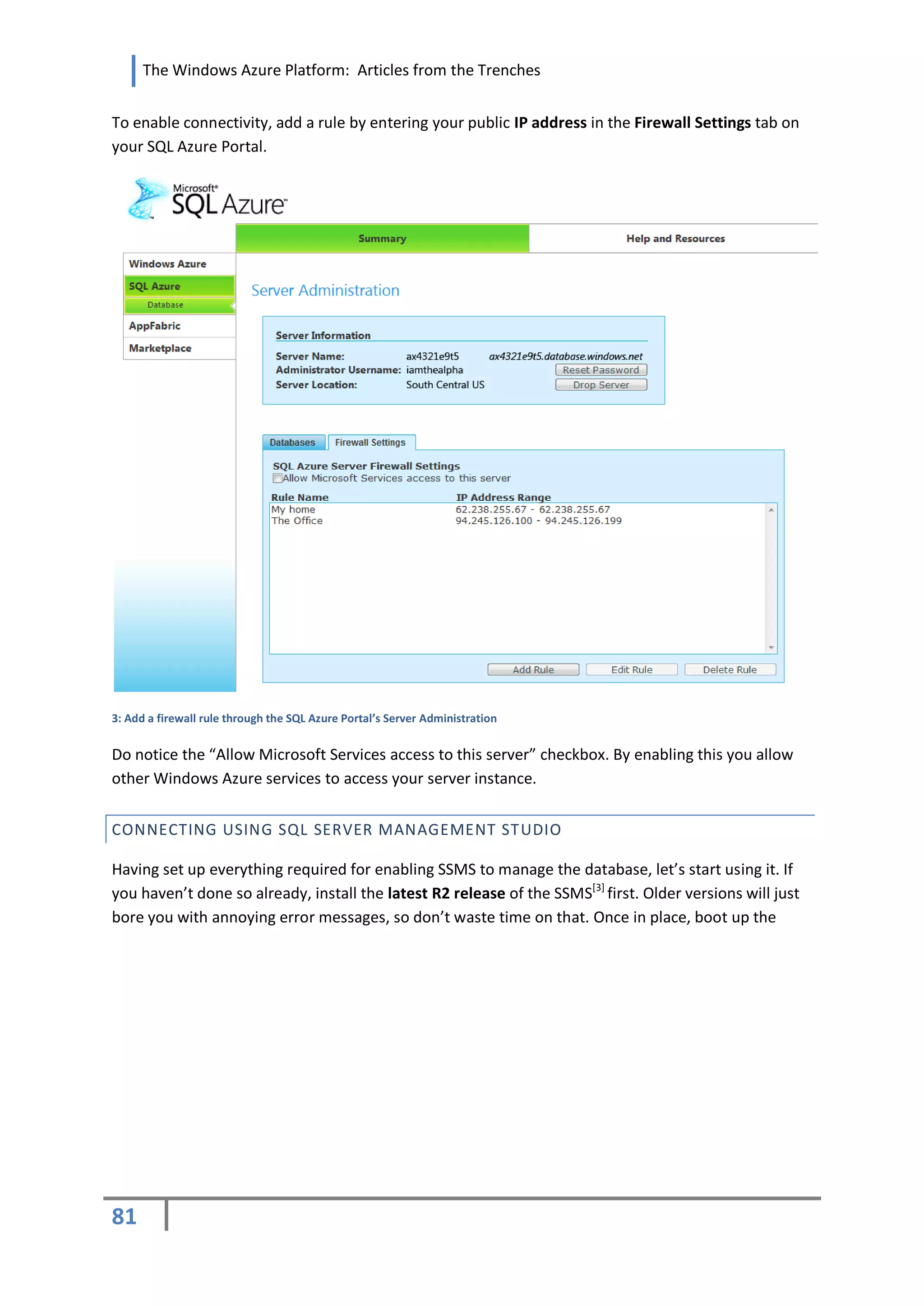 The Windows Azure Platform: Articles from the Trenches


To enable connectivity, add a rule by entering your public IP address in the Firewall Settings tab on
your SQL Azure Portal.




3: Add a firewall rule through the SQL Azure Portal’s Server Administration


Do notice the “Allow Microsoft Services access to this server” checkbox. By enabling this you allow
other Windows Azure services to access your server instance.


CONNECTING USING SQL SERVER MANAGEMENT STUDIO

Having set up everything required for enabling SSMS to manage the database, let’s start using it. If
you haven’t done so already, install the latest R2 release of the SSMS[3] first. Older versions will just
bore you with annoying error messages, so don’t waste time on that. Once in place, boot up the




81
 