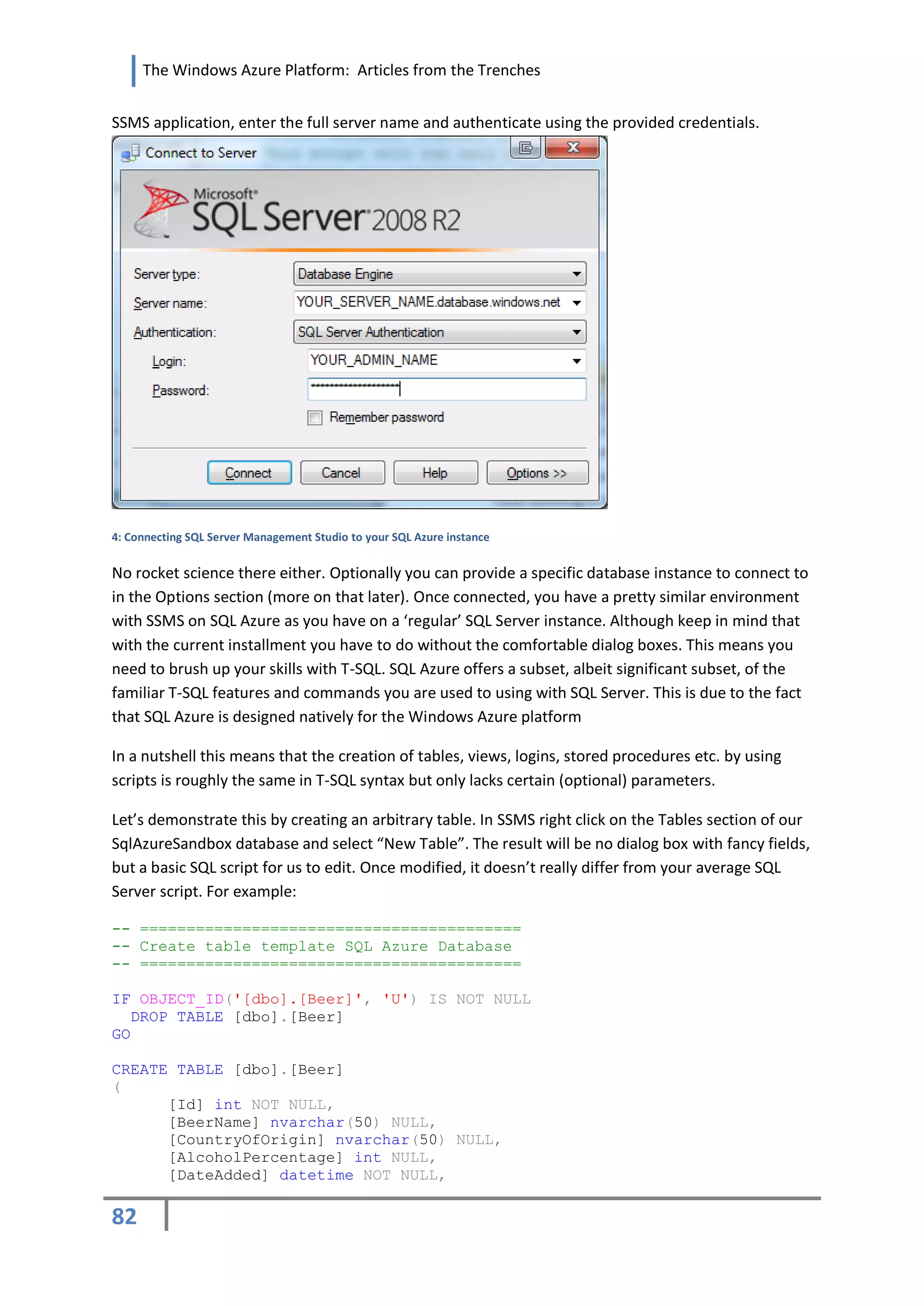 The Windows Azure Platform: Articles from the Trenches


SSMS application, enter the full server name and authenticate using the provided credentials.




4: Connecting SQL Server Management Studio to your SQL Azure instance


No rocket science there either. Optionally you can provide a specific database instance to connect to
in the Options section (more on that later). Once connected, you have a pretty similar environment
with SSMS on SQL Azure as you have on a ‘regular’ SQL Server instance. Although keep in mind that
with the current installment you have to do without the comfortable dialog boxes. This means you
need to brush up your skills with T-SQL. SQL Azure offers a subset, albeit significant subset, of the
familiar T-SQL features and commands you are used to using with SQL Server. This is due to the fact
that SQL Azure is designed natively for the Windows Azure platform

In a nutshell this means that the creation of tables, views, logins, stored procedures etc. by using
scripts is roughly the same in T-SQL syntax but only lacks certain (optional) parameters.

Let’s demonstrate this by creating an arbitrary table. In SSMS right click on the Tables section of our
SqlAzureSandbox database and select “New Table”. The result will be no dialog box with fancy fields,
but a basic SQL script for us to edit. Once modified, it doesn’t really differ from your average SQL
Server script. For example:

-- =========================================
-- Create table template SQL Azure Database
-- =========================================

IF OBJECT_ID('[dbo].[Beer]', 'U') IS NOT NULL
   DROP TABLE [dbo].[Beer]
GO

CREATE TABLE [dbo].[Beer]
(
      [Id] int NOT NULL,
      [BeerName] nvarchar(50) NULL,
      [CountryOfOrigin] nvarchar(50) NULL,
      [AlcoholPercentage] int NULL,
      [DateAdded] datetime NOT NULL,

82
 