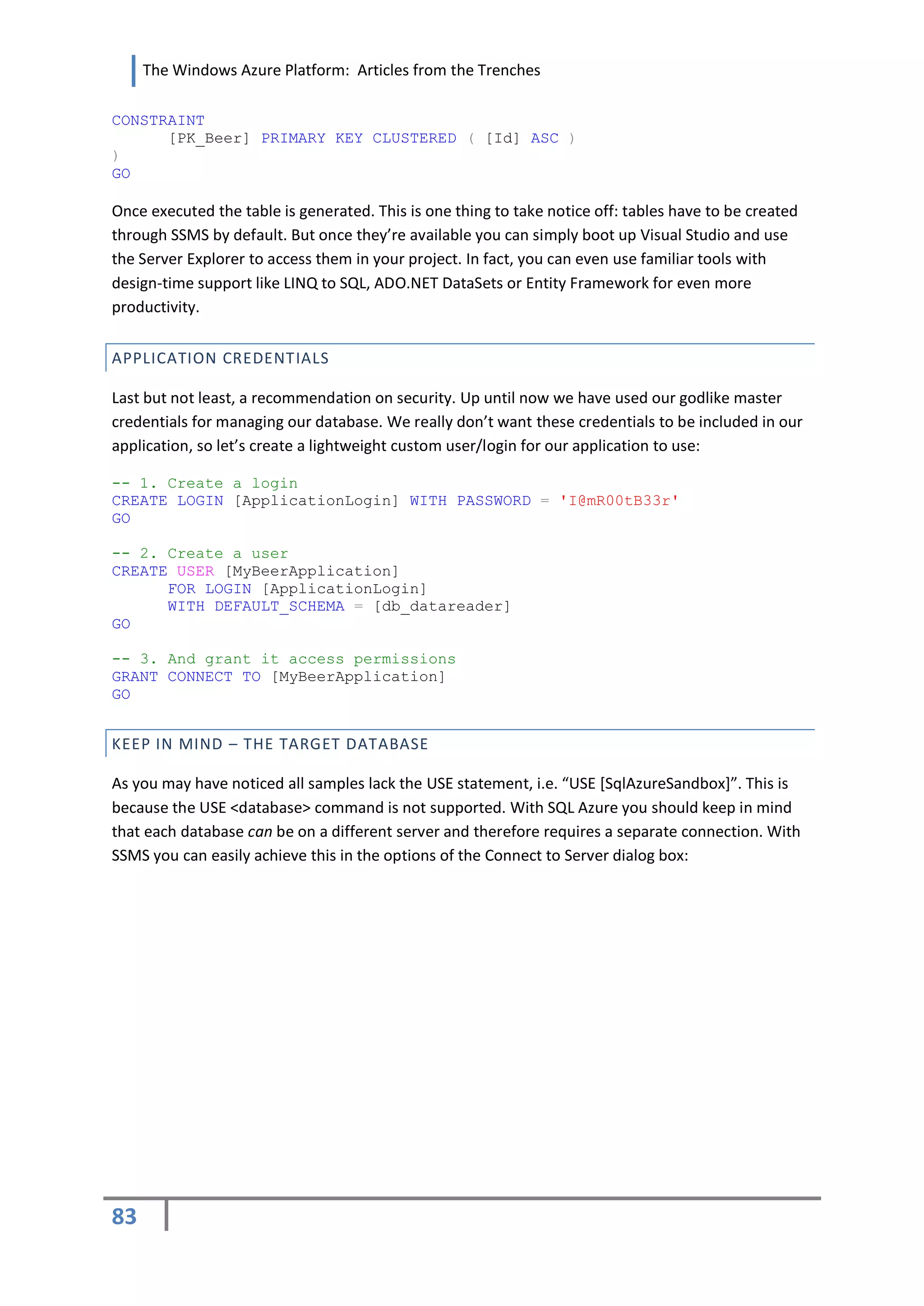 The Windows Azure Platform: Articles from the Trenches

CONSTRAINT
      [PK_Beer] PRIMARY KEY CLUSTERED ( [Id] ASC )
)
GO

Once executed the table is generated. This is one thing to take notice off: tables have to be created
through SSMS by default. But once they’re available you can simply boot up Visual Studio and use
the Server Explorer to access them in your project. In fact, you can even use familiar tools with
design-time support like LINQ to SQL, ADO.NET DataSets or Entity Framework for even more
productivity.


APPLICATION CREDENTIALS

Last but not least, a recommendation on security. Up until now we have used our godlike master
credentials for managing our database. We really don’t want these credentials to be included in our
application, so let’s create a lightweight custom user/login for our application to use:

-- 1. Create a login
CREATE LOGIN [ApplicationLogin] WITH PASSWORD = 'I@mR00tB33r'
GO

-- 2. Create a user
CREATE USER [MyBeerApplication]
      FOR LOGIN [ApplicationLogin]
      WITH DEFAULT_SCHEMA = [db_datareader]
GO

-- 3. And grant it access permissions
GRANT CONNECT TO [MyBeerApplication]
GO


KEEP IN MIND – THE TARGET DATABASE

As you may have noticed all samples lack the USE statement, i.e. “USE *SqlAzureSandbox+”. This is
because the USE <database> command is not supported. With SQL Azure you should keep in mind
that each database can be on a different server and therefore requires a separate connection. With
SSMS you can easily achieve this in the options of the Connect to Server dialog box:




83
 