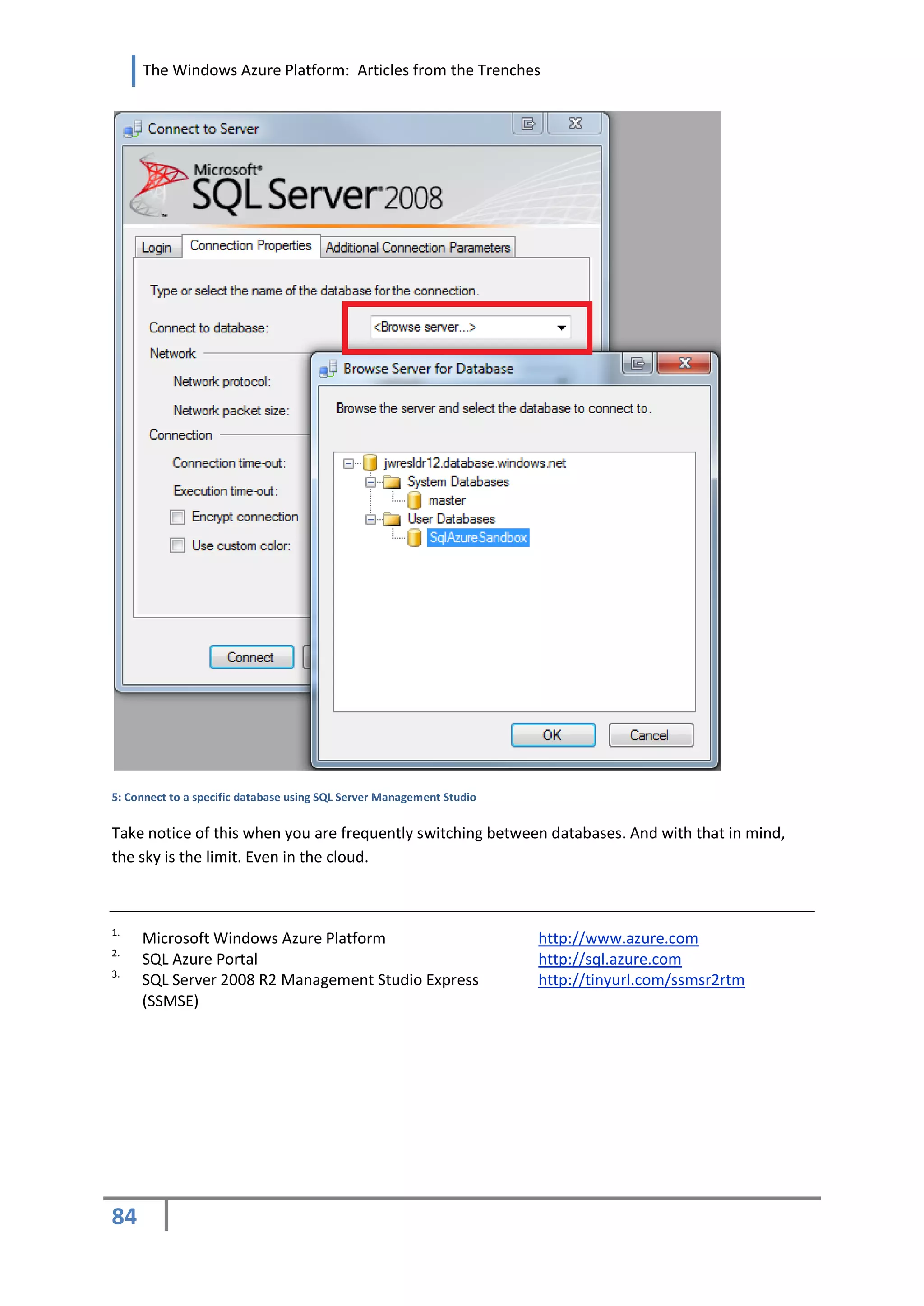 The Windows Azure Platform: Articles from the Trenches




5: Connect to a specific database using SQL Server Management Studio


Take notice of this when you are frequently switching between databases. And with that in mind,
the sky is the limit. Even in the cloud.



1.
     Microsoft Windows Azure Platform                                  http://www.azure.com
2.
     SQL Azure Portal                                                  http://sql.azure.com
3.
     SQL Server 2008 R2 Management Studio Express                      http://tinyurl.com/ssmsr2rtm
     (SSMSE)




84
 