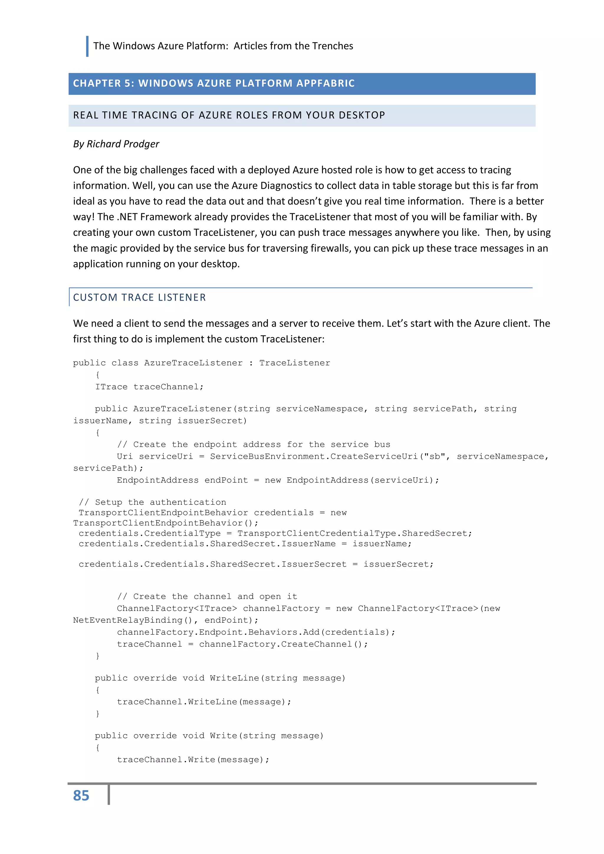 The Windows Azure Platform: Articles from the Trenches


CHAPTER 5: WINDOWS AZURE PLATFORM APPFABRIC

REAL TIME TRACING OF AZURE ROLES FROM YOUR DESKTOP

By Richard Prodger

One of the big challenges faced with a deployed Azure hosted role is how to get access to tracing
information. Well, you can use the Azure Diagnostics to collect data in table storage but this is far from
ideal as you have to read the data out and that doesn’t give you real time information. There is a better
way! The .NET Framework already provides the TraceListener that most of you will be familiar with. By
creating your own custom TraceListener, you can push trace messages anywhere you like. Then, by using
the magic provided by the service bus for traversing firewalls, you can pick up these trace messages in an
application running on your desktop.


CUSTOM TRACE LISTENER

We need a client to send the messages and a server to receive them. Let’s start with the Azure client. The
first thing to do is implement the custom TraceListener:

public class AzureTraceListener : TraceListener
    {
    ITrace traceChannel;

    public AzureTraceListener(string serviceNamespace, string servicePath, string
issuerName, string issuerSecret)
    {
        // Create the endpoint address for the service bus
        Uri serviceUri = ServiceBusEnvironment.CreateServiceUri("sb", serviceNamespace,
servicePath);
        EndpointAddress endPoint = new EndpointAddress(serviceUri);

 // Setup the authentication
 TransportClientEndpointBehavior credentials = new
TransportClientEndpointBehavior();
 credentials.CredentialType = TransportClientCredentialType.SharedSecret;
 credentials.Credentials.SharedSecret.IssuerName = issuerName;

 credentials.Credentials.SharedSecret.IssuerSecret = issuerSecret;


        // Create the channel and open it
        ChannelFactory<ITrace> channelFactory = new ChannelFactory<ITrace>(new
NetEventRelayBinding(), endPoint);
        channelFactory.Endpoint.Behaviors.Add(credentials);
        traceChannel = channelFactory.CreateChannel();
    }

     public override void WriteLine(string message)
     {
         traceChannel.WriteLine(message);
     }

     public override void Write(string message)
     {
         traceChannel.Write(message);



85
 