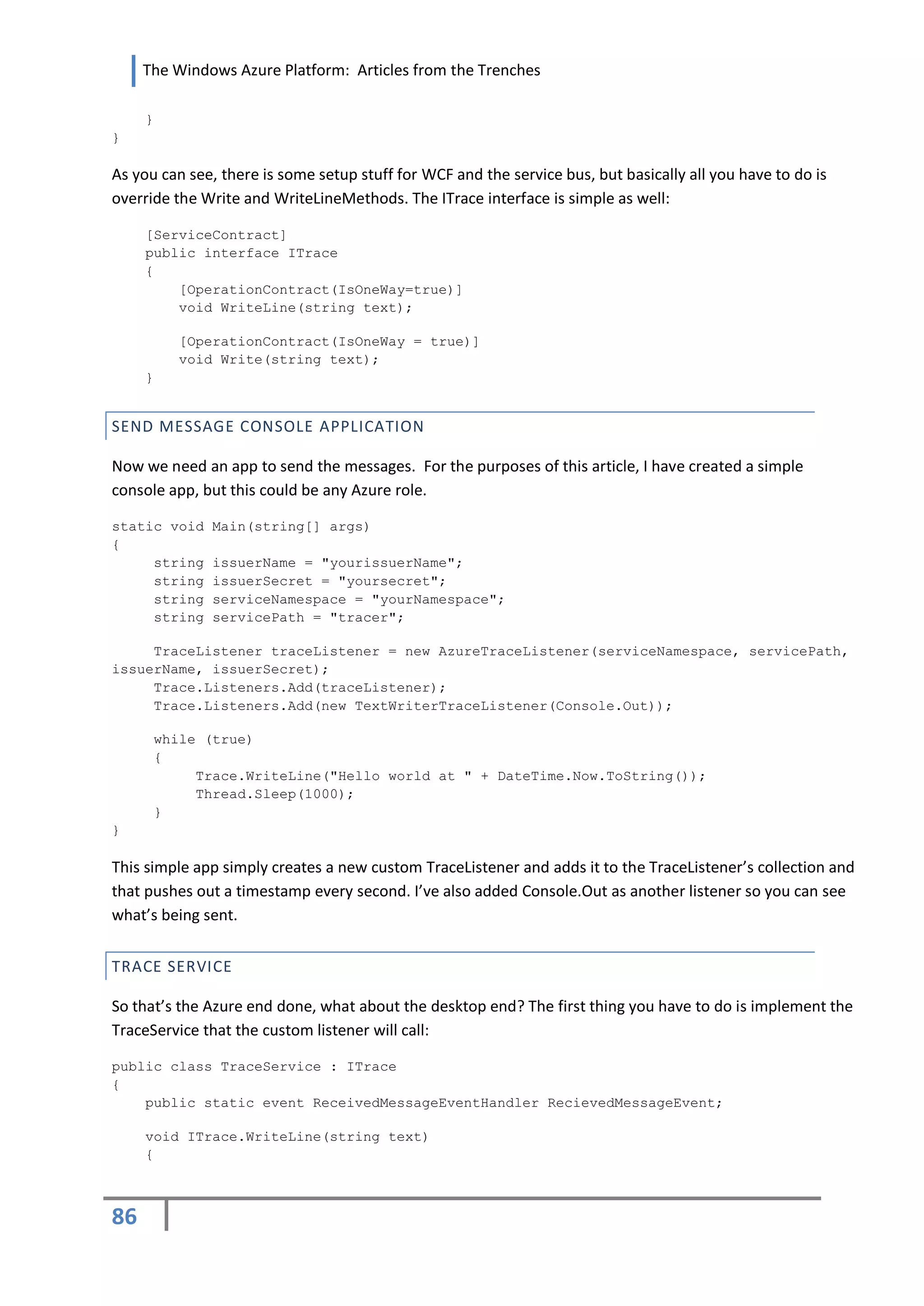 The Windows Azure Platform: Articles from the Trenches

     }
}

As you can see, there is some setup stuff for WCF and the service bus, but basically all you have to do is
override the Write and WriteLineMethods. The ITrace interface is simple as well:

     [ServiceContract]
     public interface ITrace
     {
         [OperationContract(IsOneWay=true)]
         void WriteLine(string text);

         [OperationContract(IsOneWay = true)]
         void Write(string text);
     }


SEND MESSAGE CONSOLE APPLICATION

Now we need an app to send the messages. For the purposes of this article, I have created a simple
console app, but this could be any Azure role.

static void   Main(string[] args)
{
     string   issuerName = "yourissuerName";
     string   issuerSecret = "yoursecret";
     string   serviceNamespace = "yourNamespace";
     string   servicePath = "tracer";

     TraceListener traceListener = new AzureTraceListener(serviceNamespace, servicePath,
issuerName, issuerSecret);
     Trace.Listeners.Add(traceListener);
     Trace.Listeners.Add(new TextWriterTraceListener(Console.Out));

      while (true)
      {
           Trace.WriteLine("Hello world at " + DateTime.Now.ToString());
           Thread.Sleep(1000);
      }
}

This simple app simply creates a new custom TraceListener and adds it to the TraceListener’s collection and
that pushes out a timestamp every second. I’ve also added Console.Out as another listener so you can see
what’s being sent.


TRACE SERVICE

So that’s the Azure end done, what about the desktop end? The first thing you have to do is implement the
TraceService that the custom listener will call:

public class TraceService : ITrace
{
    public static event ReceivedMessageEventHandler RecievedMessageEvent;

     void ITrace.WriteLine(string text)
     {



86
 